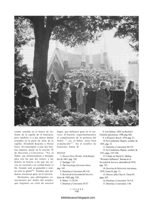 estaba sentada en el banco de en-
frente de la capilla de la funeraria;
pero también vi a dos dulces damas
sentadas en la parte de atrás de la
capilla: Elizabeth Keachie y Helen
Ivory. Al contemplar a esas dos bue-
nas mujeres, pensé en la sección 76
de Doctrina y Convenios: "Yo, el
Señor, soy misericordioso y benigno
para con los que me temen, y me
deleito en honrar a los que me sir-
ven en rectitud y en verdad hasta el
fin. Grande será su galardón y eter-
na será su gloria"16
. Testifico que po-
demos encontrar gozo en el servicio.
Hermanas, que obtengamos co-
nocimiento por medio del estudio;
que hagamos un cielo de nuestro
hogar; que hallemos gozo en el ser-
vicio. Al hacerlo, experimentaremos
el cumplimiento de la promesa del
Señor: "...yo, el Señor, estoy bien
complacido"1 7
. En el nombre de
Jesucristo. Amén. D
NOTAS
1. Deseret News Weekly, 18 de diciem-
bre de 1867, pág. 358.
2. Santiago 1:27.
3. The Teachings of Lorenzo Snow,
pág. 143.
4. Doctrina y Convenios 88:118.
5. Revista de la Sociedad de Socorro,
Junio de 1920, pág. 338.
6. Mateo 11:28-30.
7. Doctrina y Convenios 45:57
8. Cari Schurz, 1859, en Bartlett's
Familiar Quotations, 1980, pág. 602.
9. A Woman's Reach, 1974, pág. 21.
10. En Conference Report, octubre de
1945, pág. 23.
11. Doctrina y Convenios 88:119
12. En Conference Report, octubre de
1921, págs. 197-198.
13. Citado en David O. McKay,
"Woman's Influence", Revista de la
Sociedad de Socorro, diciembre de 1953,
pág. 791.
14. Doctrina de Salvación, tres tomos,
1979, Tomo II, pág. 71.
15. History ofthe Church, Tomo IV,
págs. 567.
16. Doctrina y Convenios 76:5-6.
17. Doctrina y Convenios 1:30.
L I A H O N A
116
bibliotecasud.blogspot.com
 