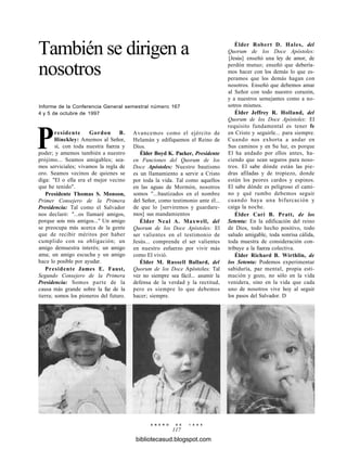 También se dirigen a
nosotros
Informe de la Conferencia General semestral número 167
4 y 5 de octubre de 1997
Presidente Gordon B.
Hinckley: Amemos al Señor,
sí, con toda nuestra fuerza y
poder; y amemos también a nuestro
prójimo... Seamos amigables; sea-
mos serviciales; vivamos la regla de
oro. Seamos vecinos de quienes se
diga: "El o ella era el mejor vecino
que he tenido".
Presidente Thomas S. Monson,
Primer Consejero de la Primera
Presidencia: Tal como el Salvador
nos declaró: "...os llamaré amigos,
porque sois mis amigos..." Un amigo
se preocupa más acerca de la gente
que de recibir méritos por haber
cumplido con su obligación; un
amigo demuestra interés; un amigo
ama; un amigo escucha y un amigo
hace lo posible por ayudar.
Presidente James E. Faust,
Segundo Consejero de la Primera
Presidencia: Somos parte de la
causa más grande sobre la faz de la
tierra; somos los pioneros del futuro.
Avancemos como el ejército de
Helamán y edifiquemos el Reino de
Dios.
Élder Boyd K. Packer, Presidente
en Funciones del Quorum de los
Doce Apóstoles: Nuestro bautismo
es un llamamiento a servir a Cristo
por toda la vida. Tal como aquellos
en las aguas de Mormón, nosotros
somos "...bautizados en el nombre
del Señor, como testimonio ante él...
de que lo [serviremos y guardare-
mos] sus mandamientos
Élder Neal A. Maxwell, del
Quorum de los Doce Apóstoles: El
ser valientes en el testimonio de
Jesús... comprende el ser valientes
en nuestro esfuerzo por vivir más
como El vivió.
Élder M. Russell Ballard, del
Quorum de los Doce Apóstoles: Tal
vez no siempre sea fácil... asumir la
defensa de la verdad y la rectitud,
pero es siempre lo que debemos
hacer; siempre.
Élder Robert D. Hales, del
Quorum de los Doce Apóstoles:
[Jesús] enseñó una ley de amor, de
perdón mutuo; enseñó que debería-
mos hacer con los demás lo que es-
peramos que los demás hagan con
nosotros. Enseñó que debemos amar
al Señor con todo nuestro corazón,
y a nuestros semejantes como a no-
sotros mismos.
Élder Jeffrey R. Holland, del
Quorum de los Doce Apóstoles: El
requisito fundamental es tener fe
en Cristo y seguirle... para siempre.
Cuando nos exhorta a andar en
Sus caminos y en Su luz, es porque
El ha andado por ellos antes, ha-
ciendo que sean seguros para noso-
tros. El sabe dónde están las pie-
dras afiladas y de tropiezo, donde
están los peores cardos y espinos.
El sabe dónde es peligroso el cami-
no y qué rumbo debemos seguir
cuando haya una bifurcación y
caiga la noche.
Élder Cari B. Pratt, de los
Setenta: En la edificación del reino
de Dios, todo hecho positivo, todo
saludo amigable, toda sonrisa cálida,
toda muestra de consideración con-
tribuye a la fuerza colectiva.
Élder Richard B. Wirthlin, de
los Setenta: Podemos experimentar
sabiduría, paz mental, propia esti-
mación y gozo, no sólo en la vida
venidera, sino en la vida que cada
uno de nosotros vive hoy al seguir
los pasos del Salvador. D
E N E R O D E 1 9 9 8
117
bibliotecasud.blogspot.com
 