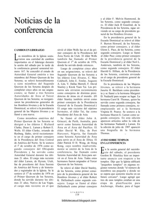 Noticias de la
conferencia
CAMBIOS EN LIDERAZGO
Los miembros de la Iglesia sostu-
vieron una cantidad de cambios
importantes en el liderazgo durante
la sesión del sábado por la tarde de
la conferencia general semestral nú-
mero 167. Se concedió el estado de
Autoridad General emérita a tres
miembros del Primer Quorum de los
Setenta; se relevó honorablemente
a siete miembros del Segundo
Quorum de los Setenta después de
completar cinco años en sus asigna-
ciones; se llamó a tres Setenta
Autoridades de Área al Tercer
Quorum de los Setenta; se reorgani-
zaron las presidencias generales de
los Hombres Jóvenes y de la Escuela
Dominical, se relevó a la presidencia
general de las Mujeres Jóvenes y se
llamó a una nueva.
Como miembros eméritos del
Primer Quorum de los Setenta se
designó a los élderes J. Richard
Clarke, Dean L. Larsen y Robert E.
Wells. El élder Clarke, oriundo de
Rexburg, Idaho, sirvió recientemen-
te en el cargo de primer consejero
de la Presidencia del Área Central
de América del Norte. Se le sostuvo
el le
de octubre de 1976 como se-
gundo consejero del Obispado
Presidente y ha servido como
Autoridad General durante los últi-
mos 21 años. El cargo más reciente
del élder Larsen, de Hyrum, Utah,
fue de presidente del Área Sureste
de América del Norte y de historia-
dor y registrador de la Iglesia. Se le
sostuvo el 1Q
de octubre de 1976 en
el Primer Quorum de los Setenta,
donde ha servido durante los últi-
mos 21 años. Nativo de Las Vegas,
el cargo más reciente en el que
sirvió el élder Wells fue en el de pri-
mer consejero de la Presidencia del
Área Norte de Utah. El élder Wells
también fue llamado al Primer
Quorum el 1Q
de octubre de 1976,
donde ha servido desde entonces.
Luego de completar cinco años
en sus asignaciones, se relevó del
Segundo Quorum de los Setenta a
los élderes Lino Álvarez, C. Max
Caldwell, John E. Fowler, Augusto
A. Lim, V. Dallas Merrell, F. David
Stanley y Kwok Yuen Tai. Los pri-
meros seis sirvieron recientemente
como consejeros de distintas presi-
dencias de áreas en el mundo. (El
élder Stanley también sirvió como
primer consejero de la Presidencia
General de la Escuela Dominical.)
El cargo más reciente del séptimo
hermano, el élder Tai, fue como
Presidente del Área de Asia.
Se llamó al élder John A.
Grinceri, de Perth, Australia, para
servir como Setenta Autoridad de
Área en el Área del Pacífico. El
élder David W. Eka, de Port
Harcourt, Nigeria, fue llamado
como Setenta Autoridad de Área
para servir en el Área de África. El
élder Patrick O H. Wong, de Hong
Kong, cuyo nombre inadvertida-
mente se omitió de la lista de la
conferencia, fue llamado como
Setenta Autoridad de Área para ser-
vir en el Área de Asia. Todos estos
hermanos fueron asignados al Tercer
Quorum de los Setenta.
Se relevó al élder David Stanley,
de los Setenta, como primer conse-
jero de la presidencia general de los
Hombres Jóvenes y al élder Robert
K. Dellenbach como segundo con-
sejero. Luego se llamó al élder
Dellenbach como primer consejero
y al élder F. Melvin Hammond, de
los Setenta, como segundo conseje-
ro. El élder Jack H Goaslind, de la
Presidencia de los Setenta, sigue sir-
viendo en su cargo de presidente ge-
neral de los Hombres Jóvenes.
En la presidencia general de la
Escuela Dominical se relevó al élder
F. Burton Howard, de los Setenta,
como primer consejero, y al élder
Glenn L. Pace, de los Setenta, como
segundo consejero. Luego se llamó
al élder Pace como primer consejero
de la presidencia general de la
Escuela Dominical y al élder Neil L.
Andersen, también de los Setenta,
como segundo consejero. El élder
Harold G. Hillam, de la Presidencia
de los Setenta, continúa sirviendo
en el cargo de presidente general de
la Escuela Dominical.
En la presidencia de las Mujeres
Jóvenes, se relevó a la hermana
Janette H. Beckham como presiden-
ta y se llamó a la hermana Margaret
D. Nadauld para ocupar su lugar. La
hermana Carol B. Thomas, quien ha
servido como segunda consejera, fue
llamada como primera consejera, re-
emplazando así a la hermana
Virginia H. Pearce. Se sostuvo a la
hermana Sharon G. Larsen como se-
gunda consejera. En esta edición
aparecen artículos sobre la vida de
las hermanas Nadauld y Larsen. En
la edición de julio de 1997 apareció
una biografía de la hermana
Thomas. ,
AVISO SOBRE TEMPLOS
EN LA CONFERENCIA
En la sesión general del sacerdo-
cio del sábado, el presidente
Gordon B. Hinckley hizo un impor-
tante anuncio con respecto a los
templos. Dijo que la Iglesia edificará
"pequeños templos" en algunas re-
giones remotas donde "el número de
miembros sea pequeño y donde no
se espera que aumente mucho en un
futuro cercano". Luego agregó que
tres de esos templos estaban en una
etapa de planificación para
Anchorage, Alaska; para el lugar
L I A H O N A
118
bibliotecasud.blogspot.com
 