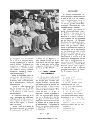 que escogemos hacer no comienza
con el acto en sí, sino en la mente,
con un pensamiento; y como el
poeta lo declaró: "Siembra un pen-
samiento y cosecharás un acto;
siembra un acto y cosecharás un há-
bito; siembra un hábito y cosecharás
un carácter; siembra un carácter y
cosecharás un destino"10
.
Ya que se nos ha dado nuestro al-
bedrío, somos individualmente res-
ponsables de nuestros pensamientos,
de nuestros actos, de nuestros hábi-
tos, de nuestro carácter e incluso de
nuestro destino.
La cuarta verdad absoluta es
que las tentaciones del diablo
siempre pueden ser vencidas con
una fe renovada en Dios y con el
arrepentimiento.
Sí, si nos desviamos de la vía
recta y angosta que nos señala nues-
tra brújula de la moral, podemos en
efecto regresar al camino que nos
lleva en forma segura a la salvación
y a la vida eterna.
Cuando Cristo fue al Jardín de
Getsemaní, sabiendo con claridad
de su inminente crucifixión, oró a
Su Padre por Sus Apóstoles, así
como también por cada uno de no-
sotros. En esa oración, El nos manda
evitar lo malo; pero, en Su infinita
compasión, también ruega al Padre
que "[nos] guard[e] del mal"11
.
LA LUZ RESPLANDECERÁ
DE LAS TINIEBLAS
La vida nos dará, a todos, desafí-
os y contratiempos, días obscuros y
días mejores; pero recuerden estas
palabras de Pablo: "Porque Dios,
que mandó que de las tinieblas res-
plandeciese la luz, es el que resplan-
deció en nuestros corazones, para
iluminación del conocimiento de la
gloria de Dios en la faz de
Jesucristo... estamos atribulados en
todo, mas no angustiados; en apu-
ros, mas no desesperados... derriba-
dos, pero no destruidos"12
. Pablo
también nos recuerda con suavidad,
en palabras que se ajustan a la era
de la información: "...lo insensato de
Dios es más sabio que los hombres, y
lo débil de Dios es más fuerte que
los hombres"13
.
CONCLUSIÓN
Sí, podemos experimentar sabi-
duría, paz mental, propia estimación
y gozo, no sólo en la vida venidera,
sino en la vida que cada uno de no-
sotros vive hoy al seguir los pasos
del Salvador, guiados por una brúju-
la infalible calibrada en esas cuatro
verdades eternas y absolutas.
Para concluir, me gustaría ex-
presar mi gratitud sincera a nues-
tro Profeta, el presidente Gordon
B. Hinckley, a sus Consejeros, al
Quorum de los Doce Apóstoles, a
mis hermanos de los Quórumes
de los Setenta y al Obispado
Presidente. Les agradezco la inspi-
ración que he visto traducida en
tantas obras que edifican y fortale-
cen a los miembros de la Iglesia y
también a los que no son miembros
de ella. Expreso de todo corazón
gratitud a mi familia, que me otor-
ga apoyo ilimitado, y por la gracia
sanadora de la oración y de las
bendiciones del sacerdocio, las que
hace poco he sentido en forma po-
derosa y personal. Doy gracias por
nuestro amoroso y viviente Padre
Celestial, por Su Hijo Unigénito,
así como por la paz y el gozo que
trae este conocimiento; en el nom-
bre de Jesucristo. Amén. D
NOTAS
1. 2 Timoteo 3:1-4,7.
2. Richard S. Wurman, Information
Anxiety, 1989, pág. 32.
3. 1997 Page a Day Notes: The 365
Stupidest Things Ever Said, 1996.
4- 1997 Gallup study, en Emerging
Trenas, Abril 1997, pág. 1.
5. 1990 Wirthlin Worldwide study.
6. 1 Juan 3:16; cursiva agregada.
7. Bible Dictionary, "Devil" (diablo).
Véase también Robert Young, Analytical
Concordance to the Bible, 1972, pág. 252.
8. 2 Nefi 2:18, véase también Éter 8:25.
9. 2 Nefi 2:27.
10. Anónimo, citado en Bartlett, John,
ed. Familiar Quotations, 1968, pág. 1100.
11. Juan 17:15.
12. 2 Corintios 4:6, 8-9
13. 1 Corintios 1:25.
E N E R O D E
11
bibliotecasud.blogspot.com
 