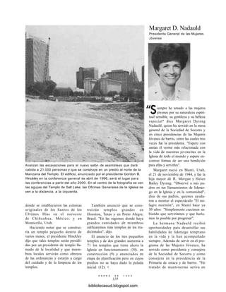 Margaret D. Nadauld
Presidenta General de las Mujeres
Jóvenes
Avanzan las excavaciones para el nuevo salón de asambleas que dará
cabida a 21.000 personas y que se construye en un predio al norte de la
Manzana del Templo. El edificio, anunciado por el presidente Gordon B.
Hinckley en la conferencia general de abril de 1996, será el lugar para
las conferencias a partir del año 2000. En el centro de la fotografía se ven
las agujas del Templo de Salt Lake; las Oficinas Generales de la Iglesia se
ven a la distancia, a la izquierda.
donde se establecieron las colonias
originales de los Santos de los
Últimos Días en el noroeste
de Chihuahua, México; y en
Monticello, Utah.
Haciendo notar que se construi-
ría un templo pequeño dentro de
varios meses, el presidente Hinckley
dijo que tales templos serán presidi-
dos por un presidente de templo lla-
mado de la localidad y que miem-
bros locales servirán como obreros
de las ordenanzas y estarán a cargo
del cuidado y de la limpieza de los
templos.
También anunció que se cons-
truirán templos grandes en
Houston, Texas y en Porto Alegre,
Brasil. "En las regiones donde haya
grandes cantidades de miembros
edificaremos más templos de los tra-
dicionales", dijo.
El anuncio de los tres pequeños
templos y de dos grandes aumenta a
71 los templos que tiene ahora la
Iglesia en funcionamiento (50), en
construcción (9) y anunciados en
etapa de planificación pero en cuyos
predios no se haya dado la palada
inicial (12). •
E N E R O D E 1 9 9 8
119
iempre he amado a las mujeres
jóvenes por su naturaleza espiri-
tual sensible, su gentileza y su belleza
especial" dice Margaret Dyreng
Nadauld, quien ha servido en la mesa
general de la Sociedad de Socorro y
en cinco presidencias de las Mujeres
Jóvenes de barrio, entre las cuales tres
veces fue la presidenta. "Espero con
ansias el verme más relacionada con
la vida de nuestras jovencitas en la
Iglesia de todo el mundo y espero en-
contrar formas de ser una bendición
para ellas y servirles".
Margaret nació en Manti, Utah,
el 21 de noviembre de 1944, y fue la
hija mayor de R. Morgan y Helen
Bailey Dyreng. "Observé a mis pa-
dres en sus llamamientos de lideraz-
go en la Iglesia y en la comunidad",
dice de sus padres, quienes ayuda-
ron a montar el espectáculo "El mi-
lagro mormón", en Manti hace ya
30 años. "Simplemente crecimos sa-
biendo que serviríamos y que haría-
mos lo posible por progresar".
La hermana Nadauld recibió
oportunidades para desarrollar sus
habilidades de liderazgo temprano
en la vida y la han acompañado
siempre. Además de servir en el pro-
grama de las Mujeres Jóvenes, ha
servido como presidenta y consejera
de la Sociedad de Socorro y como
consejera en la presidencia de la
Primaria de estaca y de barrio. "He
tratado de mantenerme activa en
bibliotecasud.blogspot.com
 