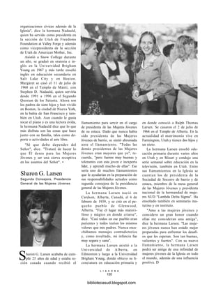 organizaciones cívicas además de la
Iglesia", dice la hermana Nadauld,
quien ha servido como presidenta en
la sección de Utah de Freedoms
Foundation at Valley Forge y además
como vicepresidenta de la sección
de Utah de American Mother, Inc.
Asistió a Snow College durante
un año, se graduó en oratoria e in-
glés en la Universidad Brigham
Young en 1967 y más tarde enseñó
inglés en educación secundaria en
Salt Lake City y en Boston.
Margaret se casó el 11 de julio de
1968 en el Templo de Manti, con
Stephen D. Nadauld, quien serviría
desde 1991 a 1996 en el Segundo
Quorum de los Setenta. Ahora son
los padres de siete hijos y han vivido
en Boston, la ciudad de Nueva York,
en la bahía de San Francisco y tam-
bién en Utah. Aun cuando le gusta
tocar el piano y es una lectora ávida,
la hermana Nadauld dice que lo que
más disfruta son las cosas que hace
junto con su familia, tales como de-
porte o actividades al aire libre.
"Sé que debo depender del
Señor", dice. "Trataré de hacer lo
que Él desea para las Mujeres
Jóvenes y ser una sierva receptiva
en los asuntos del Señor". •
Sharon G. Larsen
Segunda Consejera, Presidencia
General de las Mujeres Jóvenes
Sharon G. Larsen acababa de cum-
plir 25 años de edad y estaba re-
cién casada cuando recibió el
llamamiento para servir en el cargo
de presidenta de las Mujeres Jóvenes
de su estaca. Dado que nunca había
sido presidenta de las Mujeres
Jóvenes de barrio, se sintió abrumada
ante el llamamiento. "Todas las
demás presidentas de las Mujeres
Jóvenes eran mayores que yo", re-
cuerda, "pero fueron muy buenas y
tolerantes con esta joven e inexperta
líder, y aprendí mucho de ellas". Ese
sería uno de muchos llamamientos
que le ayudarían en la preparación de
sus responsabilidades actuales como
segunda consejera de la presidencia
general de las Mujeres Jóvenes.
La hermana Larsen nació en
Cardson, Alberta, Canadá, el 6 de
febrero de 1939, y se crió en el pe-
queño pueblo de Glenwood,
Alberta. "Fue el lugar más maravi-
lloso y mágico en donde criarse",
dice. "Casi todos en ese pueblo eran
parientes y todos tenían los mismos
valores que mis padres. Nunca escu-
chábamos mensajes contradictorios
y, como resultado, mi infancia fue
muy segura y sana".
La hermana Larsen asistió a la
Universidad de Alberta, en
Edmonton y luego a la Universidad
Brigham Young, donde obtuvo su li-
cenciatura en educación primaria y
en donde conoció a Ralph Thomas
Larsen. Se casaron el 2 de julio de
1964 en el Templo de Alberta. En la
actualidad el matrimonio vive en
Farmington, Utah y tienen dos hijos y
un nieto.
La hermana Larsen enseñó edu-
cación primaria durante varios años
en Utah y en Misuri y condujo una
serie semanal sobre educación en la
televisión, también en Utah. Entre
sus llamamientos en la Iglesia se
cuentan los de presidenta de la
Sociedad de Socorro de barrio y de
estaca, miembro de la mesa general
de las Mujeres Jóvenes y presidenta
nacional de la hermandad de muje-
res SUD "Lambda Delta Sigma". Ha
enseñado también en seminario ma-
tutino y en instituto.
"Amo a las mujeres jóvenes y
considero un gran honor cuando
ellas me consideran una amiga",
dice la hermana Larsen. "Las muje-
res jóvenes nunca han estado mejor
preparadas para enfrentar los desafí-
os que les esperan. Son tan buenas,
valientes y fuertes". Con su nuevo
llamamiento, la hermana Larsen
podrá ser amiga de una infinidad de
mujeres jóvenes de la Iglesia en todo
el mundo, además de una influencia
positiva. D
L I A H O N A
120
bibliotecasud.blogspot.com
 