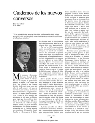 Cuidemos de los nuevos
conversos
Élder Cari B. Pratt
de los Setenta
"En la edificación del reino de Dios, todo hecho positivo, todo saludo
amigable, toda sonrisa cálida, toda muestra de consideración contribuye
a la fortaleza colectiva."
Mis hermanos y hermanas,
les traigo el saludo de los
santos del sur de México.
Yo nací en ese país, al igual que mi
padre y mi abuelo. Aun cuando me
crié y me eduqué en los Estados
Unidos desde que tenía unos seis
años de edad, conservé a lo largo de
mi vida un gran cariño y fascinación
hacia Latinoamérica, su gente mara-
villosa y su amplia gama de culturas.
Aun cuando de niño siempre fui
consciente de mis raíces en México
y del papel que desempeñó mi fami-
lia en el establecimiento del reino
del Señor allí, mi verdadero apego
empezó cuando, de joven misionero
en Argentina, vi a muchas personas,
preparadas por el Espíritu, abrazar
con entusiasmo el Evangelio, el cual
llenaba su vida de paz y de dicha.
Mi creciente amor no fue solamente
hacia Latinoamérica, sino hacia la
obra del Señor entre la gente de allí.
Por eso, en 1975, con menos de
cuatro años de haberme recibido de
abogado, no vacilé en absoluto
cuando me ofrecieron un puesto
como asesor legal de la Iglesia en
Sudamérica. Acompañados de nues-
tros tres hijos pequeños, mi esposa y
yo nos mudamos a Montevideo,
Uruguay. Fuimos bendecidos con
cinco hijos más en los años que si-
guieron, los cuales nacieron en di-
versos países de América del Sur.
Nuestros hijos se criaron en países
de habla hispana y cada uno de ellos
tiene un profundo respeto hacia la
diversidad de su patrimonio cultural
e idiomático.
En los pasados 22 años, hemos
sido espectadores directos del diná-
mico despliegue de la obra del Señor
en la América Latina. Literalmente,
millones de personas se han unido a
la Iglesia en estos años, y nosotros la
hemos visto crecer de un puñado de
estacas a más de 700 en la actuali-
dad. Tenemos seis templos en fun-
cionamiento y cinco más en cons-
trucción en esos países. Qué época
tan maravillosa en la cual vivir y
tomar parte en esta gran obra de ser
una bendición para los hijos de
nuestro Padre.
Sí, todos estos años han sido in-
creíblemente fascinantes, desafian-
tes e inmensamente robustecedores
para nosotros como familia; pero
hemos aprendido mucho más que
geografía, cultura e idioma. Hemos
ganado una comprensión renovada
y más profunda de palabras tales
como amor, dicha, servicio y sacrificio.
Por ejemplo, hemos sido testigos de
la forma en la que algunas familias
han ahorrado durante años, para
luego viajar hasta 72 horas, con
hijos pequeños, en un autobús re-
pleto y por caminos en pésimo esta-
do, tan sólo para recibir las bendi-
ciones de las sagradas ordenanzas
del templo. Hemos visto a humildes
y dedicados líderes del sacerdocio y
de las organizaciones auxiliares lu-
char a brazo partido para edificar el
reino, así como para ser una bendi-
ción en la vida de los santos, y sin
las ventajas de un teléfono ni de un
medio de transporte propio.
También hemos aprendido que
ninguna cultura, pueblo ni país
tiene el monopolio del amor, de la
calidez y de la bondad. Al regresar
periódicamente a los Estados
Unidos para visitar a familiares y a
amigos, teníamos el privilegio de
asistir a diferentes barrios en distin-
tos estados. No fue sino hasta que
nuestros hijos entraron en la adoles-
cencia que empezamos a notar las
diferencias que había en el espíritu
de los diversos barrios. A nuestros
hijos les encantaba visitar algunos
de ellos porque en seguida hacían
amigos y se nos recibía con los bra-
zos abiertos. Pero había otros a los
que nuestros hijos regresaban sin
tanto entusiasmo, pues se notaba la
ausencia de la calidez que caracteri-
zaba a los demás.
Entonces empezamos a advertir
que en algunas de las unidades que
visitábamos en los Estados Unidos y
también en Latinoamérica, si hubié-
ramos sido investigadores o miem-
bros nuevos, no nos habríamos sen-
tido bien acogidos. El apóstol Pablo
enseñó a los efesios: "Así que ya no
sois extranjeros ni advenedizos, sino
conciudadanos de los santos, y
miembros de la familia de Dios"
(Efesios 2:19). Sin embargo, hubo
ocasiones en las que nos sentimos
L I A H O N A
12
bibliotecasud.blogspot.com
 