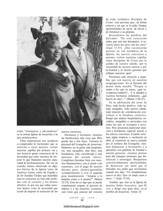 como "extranjeros y advenedizos"
en la misma Iglesia de Jesucristo a la
que pertenecemos.
Estas experiencias nos ayudaron
a comprender lo incómodos que se
sentirán a veces quienes visitan
nuestras capillas por primera vez y
nos hicieron ganar conciencia de la
necesidad que todos tenemos de me-
jorar lo que llamamos nuestra capa-
cidad de hermanamiento. De vez en
cuando, hemos observado en algu-
nos barrios de la Iglesia tanto de
América Latina como de España y
de los Estados Unidos que humildes
nuevos conversos no han sido recibi-
dos con el corazón y los brazos
abiertos; es por eso que todos noso-
tros hemos visto la necesidad que
existe de mejorar la retención de los
nuevos conversos.
Hermanos y hermanas, tenemos
las bendiciones más ricas que Dios
puede dar a Sus hijos. Tenemos la
plenitud del Evangelio de Jesucristo.
Debemos ser la gente más hospitala-
ria, más amigable, más feliz, más
bondadosa, más considerada y más
amorosa del mundo entero.
Cumplimos bastante bien con nues-
tros llamamientos, con el asistir a las
reuniones, con el pago de nuestro
diezmo; pero, ¿hemos'aprendido
verdaderamente a vivir el segundo
gran mandamiento: "Amarás a tu
prójimo como a ti mismo?" (Mateo
22:39). Esto no es algo que se puede
simplemente asignar al quorum de
élderes o a las maestras visitantes;
esto tiene que emanar del corazón
de todo verdadero discípulo de
Cristo: una persona que, en forma
natural y sin que se le pida, busque
oportunidades de servir, de elevar y
de fortalecer a su prójimo.
Recordemos las palabras del
Salvador: "En esto conocerán
todos que sois mis discípulos, si tu-
viereis amor los unos con los otros"
(Juan 13:35). ¿Nos reconocerán
quienes no son miembros de la
Iglesia, los nuevos conversos y
quienes visiten nuestras capillas
como discípulos de Cristo por la
calidez de nuestro saludo, por la
sinceridad de nuestra sonrisa y por
la bondad y el interés genuino que
reflejan nuestros ojos?
Prestemos más atención a aque-
llos que son nuevos en nuestras
congregaciones. En el Sermón del
monte Jesús enseñó: "Porque si
amáis a los que os aman, ¿qué re-
compensa tendréis?... Y si saludáis a
vuestros hermanos solamente, ¿qué
hacéis de más?..." (Mateo 5:46-47).
En la edificación del reino de
Dios, todo hecho positivo, todo sa-
ludo amigable, toda sonrisa cálida,
toda muestra de consideración con-
tribuye a la fortaleza colectiva.
Ruego que seamos hospitalarios, so-
ciables, amigables y serviciales con
todos los que se acerquen a noso-
tros. Pero prestemos particular aten-
ción y brindemos especial interés a
los nuevos conversos. Cuando note-
mos algún tropiezo o vacilación en
ellos al comenzar su nueva jornada
por el sendero del Evangelio, este-
mos dispuestos a levantarlos y a
apoyarlos con palabras de bondad e
interés genuino; estemos prestos
para dar consejos amorosos que for-
talezcan y sostengan. Busquemos
concienzudamente oportunidades
de demostrar ese amor que el
Salvador nos pidió que tuviéramos
cuando nos dijo: "Un mandamiento
nuevo os doy: Que os améis unos a
otros..." (Juan 13:34).
Testifico que ésta es la Iglesia de
nuestro Señor Jesucristo, que El
vive y dirige esta gran obra, en el
nombre de Jesucristo. Amén. D
E N E R O D E 1 9 9 8
13
bibliotecasud.blogspot.com
 