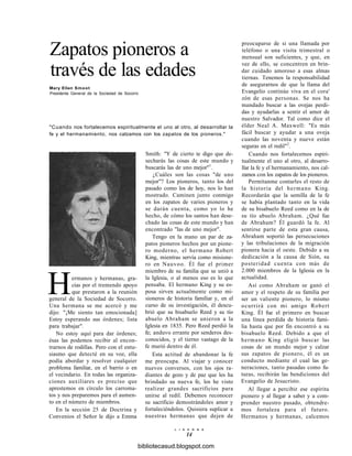 Zapatos pioneros a
través de las edades
Mary Ellen Smoot
Presidenta General de la Sociedad de Socorro
"Cuando nos fortalecemos espiritualmente el uno al otro, al desarrollar la
fe y el hermanamiento, nos calzamos con los zapatos de los pioneros."
Smith: "Y de cierto te digo que de-
secharás las cosas de este mundo y
buscarás las de uno mejor"1
.
¿Cuáles son las cosas "de uno
mejor"? Los pioneros, tanto los del
pasado como los de hoy, nos lo han
mostrado. Caminen junto conmigo
en los zapatos de varios pioneros y
se darán cuenta, como yo lo he
hecho, de cómo los santos han dese-
chado las cosas de este mundo y han
encontrado "las de uno mejor".
Tengo en la mano un par de za-
patos pioneros hechos por un pione-
ro moderno, el hermano Robert
King, mientras servía como misione-
ro en Nauvoo. Él fue el primer
miembro de su familia que se unió a
la Iglesia, o al menos eso es lo que
pensaba. El hermano King y su es-
posa sirven actualmente como mi-
sioneros de historia familiar y, en el
curso de su investigación, él descu-
brió que su bisabuelo Reed y su tío
abuelo Abraham se unieron a la
Iglesia en 1835. Pero Reed perdió la
fe; anduvo errante por senderos des-
conocidos, y el tierno vastago de la
fe murió dentro de él.
Esta actitud de abandonar la fe
me preocupa. Al viajar y conocer
nuevos conversos, con los ojos ra-
diantes de gozo y de paz que les ha
brindado su nueva fe, los he visto
realizar grandes sacrificios para
unirse al redil. Debemos reconocer
su sacrificio demostrándoles amor y
fortaleciéndolos. Quisiera suplicar a
nuestras hermanas que dejen de
Hermanos y hermanas, gra-
cias por el tremendo apoyo
que prestaron a la reunión
general de la Sociedad de Socorro.
Una hermana se me acercó y me
dijo: "¡Me siento tan emocionada]
Estoy esperando sus órdenes; lista
para trabajar".
No estoy aquí para dar órdenes;
ésas las podemos recibir al encon-
trarnos de rodillas. Pero con el entu-
siasmo que detecté en su voz, ella
podía abordar y resolver cualquier
problema familiar, en el barrio o en
el vecindario. En todas las organiza-
ciones auxiliares es preciso que
aprestemos en círculo los carroma-
tos y nos preparemos para el aumen-
to en el número de miembros.
En la sección 25 de Doctrina y
Convenios el Señor le dijo a Emma
preocuparse de si una llamada por
teléfono o una visita trimestral o
mensual son suficientes, y que, en
vez de ello, se concentren en brin-
dar cuidado amoroso a esas almas
tiernas. Tenemos la responsabilidad
de asegurarnos de que la llama del
Evangelio continúe viva en el cora'
zón de esas personas. Se nos ha
mandado buscar a las ovejas perdi-
das y ayudarlas a sentir el amor de
nuestro Salvador. Tal como dice el
élder Neal A. Maxwell: "Es más
fácil buscar y ayudar a una oveja
cuando las noventa y nueve están
seguras en el redil"2
.
Cuando nos fortalecemos espiri-
tualmente el uno al otro, al desarro-
llar la fe y el hermanamiento, nos cal-
zamos con los zapatos de los pioneros.
Permítanme contarles el resto de
la historia del hermano King.
Recordarán que la semilla de la fe
se había plantado tanto en la vida
de su bisabuelo Reed como en la de
su tío abuelo Abraham. ¿Qué fue
de Abraham? Él guardó la fe. Al
sentirse parte de esta gran causa,
Abraham soportó las persecuciones
y las tribulaciones de la migración
pionera hacia el oeste. Debido a su
dedicación a la causa de Sión, su
posteridad cuenta con más de
2.000 miembros de la Iglesia en la
actualidad.
Así como Abraham se ganó el
amor y el respeto de su familia por
ser un valiente pionero, lo mismo
ocurrirá con mi amigo Robert
King. Él fue el primero en buscar
una línea perdida de historia fami-
lia hasta que por fin encontró a su
bisabuelo Reed. Debido a que el
hermano King eligió buscar las
cosas de un mundo mejor y calzar
sus zapatos de pionero, él es un
conducto mediante el cual las ge-
neraciones, tanto pasadas como fu-
turas, recibirán las bendiciones del
Evangelio de Jesucristo.
Al llegar a percibir ese espíritu
pionero y al llegar a saber y a com-
prender nuestro pasado, obtendre-
mos fortaleza para el futuro.
Hermanos y hermanas, calcemos
L I A H O N A
14
bibliotecasud.blogspot.com
 