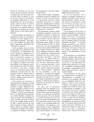 Gordon B. Hinckley era una cria-
tura en brazos de padres amorosos
e imagino que sería un recién naci-
do como todos los demás. El cuer-
po de una criatura es diminuto y
sus aptitudes espirituales no se han
desarrollado aún. En tanto que su
cuerpo puede alcanzar la cumbre
de su madurez en pocos años, el
desarrollo de su espíritu podría no
lograr jamás el máximo de su capa-
cidad, porque no hay límite para el
progreso.
La personalidad, los modales y la
inteligencia innata del presidente
Hinckley han sido siempre sus ca-
racterísticas personales. Sin embar-
go, a tales atributos ha sabido agre-
garles capacidades espirituales que
continúan en aumento.
Tanto sus padres como él mismo
comprendían cuan importante eran
la educación y el llamamiento mi-
sional. Después de graduarse en la
universidad, en 1933, debió encarar
una seria decisión cuando se lo
llamó a servir como misionero. En
esa época, la mayoría de los jóvenes
de la Iglesia no podían servir como
tales debido a una depresión econó-
mica mundial que privó de dinero
en efectivo a casi todos. Tiempo
antes, su maravillosa madre había
establecido, con previsión y fe, una
pequeña cuenta de ahorros para su
misión. Aunque ella falleció antes
de que lo llamaran, pudo entonces ir
gracias a esos ahorros.
Poco después de comenzar su
labor misional en Inglaterra, el élder
Hinckley se sintió desalentado y le
escribió a su padre. Después de leer
la carta, su padre le contestó con sa-
biduría: "Olvídate de ti mismo y sale
a trabajar"8
. Gracias a sus nobles pa-
dres y a la firme decisión de quedar-
se, el élder Hinckley completó con
honor su misión. En la actualidad, él
suele comentar que todo lo bueno
que le ha sucedido desde entonces
se debe a aquella decisión de que-
darse. Durante la misión, cultivó los
buenos hábitos de estudiar, trabajar,
comunicarse, preparar su presupues-
to, organizar su tiempo y otras cosas.
Allí aprendió que "nada hay imposi-
ble para Dios"9
.
Hace mucho tiempo, el presiden-
te Hinckley reconoció el poder de la
oración. Yo lo he visto orar en cuan-
to a importantes asuntos y recibir
inspiradas respuestas. La oración
acoge esos ennoblecedores atributos
del espíritu que son finalmente otor-
gados "a todos los que son discípulos
verdaderos de... Jesucristo"10
.
Los pasatiempos pueden ayudar
al desarrollo espiritual. Cuando son
saludables, la música, la danza, las
artes y la literatura son algunas de
las actividades creativas que pue-
den enriquecer el alma. Un buen
pasatiempo puede disipar las penas
y llenar de placer la vida11
. A través
de los años, uno de los pasatiempos
favoritos del presidente Hinckley ha
sido su hogar. Cuando era un padre
joven, aprendió a construir y adqui-
rió las habilidades requeridas para
remodelar una casa y hacer las re-
paraciones necesarias; y aún más
importante, ha sabido edificar y
mantener la confianza de su esposa
y de sus hijos. Juntos han cultiva-
do—y continúan haciéndolo—mag-
níficos recuerdos con sus hijos y
nietos, quienes saben que son parte
de un "linaje escogido... [llamado]
de las tinieblas a [la] luz
admirable"12
del Señor. Del ejemplo
paternal de los Hinckley podemos
aprender una gran lección: el amor
en el hogar se manifiesta cuando los
esposos se esfuerzan por cumplir su
cometido de guardar los manda-
mientos de Dios.
El amor que el presidente
Hinckley siente por aprender se ve
estimulado por su curiosidad. El trata
de aprovechar todas las oportunida-
des que se le presentan de aprender
de otras personas. En cierta ocasión
le escuché interrogar por casi una
hora a un agente de seguridad acerca
del control del crimen en una gran
ciudad. Le he escuchado hablar con
constructores, con reporteros y con
gente experta en artes, arquitectura,
negocios, gobierno, leyes, medicina y
otras especialidades. El conoce el
E N E R O D E 1 9 9 8
17
vocabulario, los problemas y las habi-
lidades de cada uno de ellos.
Al vivir en comunión con el
Espíritu, ha logrado enriquecer su
notable habilidad como escritor.
Esas habilidades también las pue-
den obtener otras personas, ya que
las Escrituras declaran que "a
cuantos invoca[n] a Dios les [es]
concedido escribir por el espíritu
de inspiración"13
.
Con el transcurso de los años, el
presidente Hinckley ha cultivado un
notable sentido del humor. Todos le
hemos oído decir: "La hermana
Hinckley y yo estamos aprendiendo
que los llamados años de oro están
mezclados con plomo"14
. Yo quisiera
agregar, presidente, que estamos
agradecidos de ser dirigidos por una
persona de tanto peso, porque ello
nos ayuda a equilibrar nuestro
rumbo. Y da estabilidad a nuestro
carácter.
Al concentrarme en el presidente
Hinckley, también debo incluir a la
hermana Hinckley. Ambos han esta-
do casados por 60 años y, aunque
conservan su individualidad, por
mucho tiempo han sido uno en espí-
ritu. No pierden el tiempo pensando
en el pasado o inquietándose por el
futuro. Ellos perseveran a pesar de
las adversidades.
Encontrándonos de viaje desde
una capilla hacia un aeropuerto en
Centroamérica, su vehículo se vio
envuelto en un accidente. Mi espo-
sa y yo viajábamos detrás de su au-
tomóvil y vimos lo que aconteció.
Al llegar a una esquina, un camión
cargado con varillas de metal, que
se encontraban sin asegurar, se les
vino encima. Para evitar el choque,
el conductor del camión aplicó los
frenos y las varillas de metal se dis-
pararon como jabalinas y golpearon
el auto en que iban los Hinckley.
Las ventanillas se destrozaron y los
guardabarros y las puertas se abolla-
ron. El accidente podría haber sido
mucho más grave. Mientras se le
extraían las astillas de vidrio de la
ropa y de la piel, el presidente
Hinckley dijo: "Gracias al Señor por
bibliotecasud.blogspot.com
 