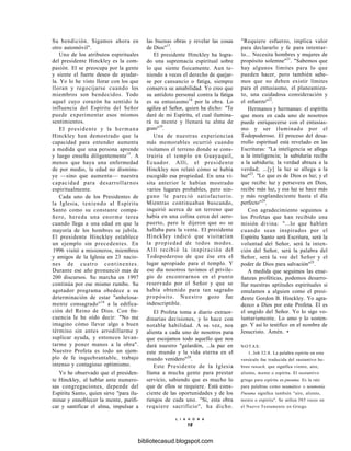 Su bendición. Sigamos ahora en
otro automóvil".
Uno de los atributos espirituales
del presidente Hinckley es la com-
pasión. El se preocupa por la gente
y siente el fuerte deseo de ayudar-
la. Yo lo he visto llorar con los que
lloran y regocijarse cuando los
miembros son bendecidos. Todo
aquel cuyo corazón ha sentido la
influencia del Espíritu del Señor
puede experimentar esos mismos
sentimientos.
El presidente y la hermana
Hinckley han demostrado que la
capacidad para entender aumenta
a medida que una persona aprende
y luego enseña diligentemente15
. A
menos que haya una enfermedad
de por medio, la edad no disminu-
ye —sino que aumenta— nuestra
capacidad para desarrollarnos
espiritualmente.
Cada uno de los Presidentes de
la Iglesia, teniendo al Espíritu
Santo como su constante compa-
ñero, hereda una enorme tarea
cuando llega a una edad en que la
mayoría de los hombres se jubila.
El presidente Hinckley establece
un ejemplo sin precedentes. En
1996 visitó a misioneros, miembros
y amigos de la Iglesia en 23 nacio-
nes de cuatro continentes.
Durante ese año pronunció mas de
200 discursos. Su marcha en 1997
continúa por ese mismo rumbo. Su
agotador programa obedece a su
determinación de estar "anhelosa-
mente consagrado"16
a la edifica-
ción del Reino de Dios. Con fre-
cuencia le he oído decir: "No me
imagino cómo llevar algo a buen
término sin antes arrodillarme y
suplicar ayuda, y entonces levan-
tarme y poner manos a la obra".
Nuestro Profeta es todo un ejem-
plo de fe inquebrantable, trabajo
intenso y contagioso optimismo.
Yo he observado que el presiden-
te Hinckley, al hablar ante numero-
sas congregaciones, depende del
Espíritu Santo, quien sirve "para ilu-
minar y ennoblecer la mente, purifi-
car y santificar el alma, impulsar a
las buenas obras y revelar las cosas
de Dios"17
.
El presidente Hinckley ha logra-
do una supremacía espiritual sobre
lo que siente físicamente. Aun te-
niendo a veces el derecho de quejar-
se por cansancio o fatiga, siempre
conserva su amabilidad. Yo creo que
su antídoto personal contra la fatiga
es su entusiasmo18
por la obra. Lo
agiliza el Señor, quien ha dicho: "Te
daré de mi Espíritu, el cual ilumina-
rá tu mente y llenará tu alma de
gozo"19
.
Una de nuestras experiencias
más memorables ocurrió cuando
visitamos el terreno donde se cons-
truiría el templo en Guayaquil,
Ecuador. Allí, el presidente
Hinckley nos relató cómo se había
escogido esa propiedad. En una vi-
sita anterior le habían mostrado
varios lugares probables, pero nin-
guno le pareció satisfactorio.
Mientras continuaban buscando,
inquirió acerca de un terreno que
había en una colina cerca del aero-
puerto, pero le dijeron que no se
hallaba para la venta. El presidente
Hinckley indicó que visitarían
la propiedad de todos modos.
Allí recibió la inspiración del
Todopoderoso de que ése era el
lugar apropiado para el templo. Y
ese día nosotros tuvimos el privile-
gio de encontrarnos en el punto
reservado por el Señor y que se
había obtenido para tan sagrado
propósito. Nuestro gozo fue
indescriptible.
El Profeta toma a diario extraor-
dinarias decisiones, y lo hace con
notable habilidad. A su vez, nos
alienta a cada uno de nosotros para
que escojamos todo aquello que nos
dará nuestro "galardón, ...la paz en
este mundo y la vida eterna en el
mundo venidero"20
.
Este Presidente de la Iglesia
llama a mucha gente para prestar
servicio, sabiendo que es mucho lo
que de ellos se requiere. Está cons-
ciente de las oportunidades y de los
riesgos de cada uno. "Si, esta obra
requiere sacrificio", ha dicho.
L I A H O N A
18
"Requiere esfuerzo, implica valor
para declararlo y fe para intentar-
lo... Necesita hombres y mujeres de
propósito solemne"21
. "Sabemos que
hay algunos límites para lo que
pueden hacer, pero también sabe-
mos que no deben existir límites
para el entusiasmo, el planeamien-
to, una cuidadosa consideración y
el esfuerzo"22
.
Hermanos y hermanas: el espíritu
que mora en cada uno de nosotros
puede enriquecerse con el entusias-
mo y ser iluminado por el
Todopoderoso. El proceso del desa-
rrollo espiritual está revelado en las
Escrituras: "La inteligencia se allega
a la inteligencia; la sabiduría recibe
a la sabiduría; la verdad abraza a la
verdad; ...[y] la luz se allega a la
luz"23
. "Lo que es de Dios es luz; y el
que recibe luz y persevera en Dios,
recibe más luz, y esa luz se hace más
y más resplandeciente hasta el día
perfecto"24
.
Con agradecimiento seguimos a
los Profetas que han recibido una
misión divina: "...lo que hablen
cuando sean inspirados por el
Espíritu Santo será Escritura, será la
voluntad del Señor, será la inten-
ción del Señor, será la palabra del
Señor, será la voz del Señor y el
poder de Dios para salvación"25
.
A medida que seguimos las ense-
ñanzas proféticas, podemos desarro-
llar nuestras aptitudes espirituales si
emulamos a alguien como el presi-
dente Gordon B. Hinckley. Yo agra-
dezco a Dios por este Profeta. El es
el ungido del Señor. Yo lo sigo vo-
luntariamente. Lo amo y lo sosten-
go. Y así lo testifico en el nombre de
Jesucristo. Amén. •
NOTAS:
1. Job 32:8. La palabra espíritu en este
versículo fue traducida del sustantivo he-
breo ruwach, que significa viento, aire,
aliento, mente o espíritu. El sustantivo
griego para espíritu es pneuma. Es la raíz
para palabras como neumático o neumonía.
Pneuma significa también "aire, aliento,
mente o espíritu". Se utiliza 385 veces en
el Nuevo Testamento en Griego.
bibliotecasud.blogspot.com
 