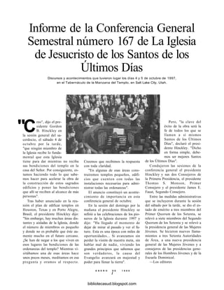 Informe de la Conferencia General
Semestral número 167 de La Iglesia
de Jesucristo de los Santos de los
Últimos Días
Discursos y acontecimientos que tuvieron lugar los días 4 y 5 de octubre de 1997,
en el Tabernáculo de la Manzana del Templo, en Salt Lake City, Utah.
"C
reo", dijo el pre-
sidente Gordon
B. Hinckley en
la sesión general del sa-
cerdocio, el sábado 4 de
octubre por la tarde,
"que ningún miembro de
la Iglesia recibe lo funda-
mental que esta Iglesia
tiene para dar mientras no reciba
sus bendiciones del templo en la
casa del Señor. Por consiguiente, es-
tamos haciendo todo lo que sabe-
mos hacer para acelerar la obra de
la construcción de estos sagrados
edificios y poner las bendiciones
que allí se reciben al alcance de más
personas".
Tras haber anunciado en la reu-
nión el plan de edificar templos en
Houston, Texas y en Porto Alegre,
Brasil, el presidente Hinckley dijo:
"Sin embargo, hay muchas áreas dis-
tantes y aisladas de la Iglesia, donde
el número de miembros es pequeño
y donde no es probable que éste au-
mente mucho en el futuro cercano.
¿Se han de negar a los que viven en
esos lugares las bendiciones de las
ordenanzas del templo? Mientras vi-
sitábamos una de esas áreas hace
unos pocos meses, meditamos en esa
pregunta y oramos al respecto.
Creemos que recibimos la respuesta
con toda claridad.
"En algunas de esas áreas cons-
truiremos templos pequeños, edifi-
cios que cuenten con todas las
instalaciones necesarias para admi-
nistrar todas las ordenanzas".
El anuncio constituyó un aconte-
cimiento de importancia en esta
conferencia general de octubre.
En la sesión del domingo por la
mañana el presidente Hinckley se
refirió a las celebraciones de los pio-
neros de la Iglesia durante 1997 y
dijo: "Ha llegado el momento de
dejar de mirar al pasado y ver el fu-
turo. Esta es una época con miles de
oportunidades... Si avanzamos sin
perder la visión de nuestra meta, sin
hablar mal de nadie, viviendo los
grandes principios que sabemos que
son verdaderos, la causa del
Evangelio avanzará en majestad y
poder para llenar la tierra".
Pero, "la clave del
éxito de la obra será la
fe de todos los que se
llamen a sí mismos
Santos de los Últimos
Días", declaró el presi-
dente Hinckley. "Dicho
en forma simple, debe-
mos ser mejores Santos
de los Últimos Días".
Condujeron las sesiones de la
conferencia general el presidente
Hinckley y sus dos Consejeros de
la Primera Presidencia, el presidente
Thomas S. Monson, Primer
Consejero y el presidente James E.
Faust, Segundo Consejero.
Entre las medidas administrativas
que se incluyeron durante la sesión
del sábado por la tarde, se dio el es-
tado de emérito a tres miembros del
Primer Quorum de los Setenta, se
relevó a siete miembros del Segundo
Quorum de los Setenta y se relevó a
la presidencia general de las Mujeres
Jóvenes. Se hicieron nuevos llama-
mientos a tres Setenta Autoridades
de Área, a una nueva presidencia
general de las Mujeres Jóvenes y a
consejeros de las presidencias gene-
rales de los Hombres Jóvenes y de la
Escuela Dominical.
—Los editores
E N E R O D E 1 9 9 8
1
bibliotecasud.blogspot.com
 