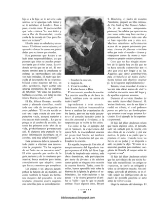 hijo o a la hija; se le advierte cada
sonrisa, se le apacigua todo temor y
se le satisface el hambre. Paso a
paso, el niño crece. El poeta escribió
que toda criatura "es una dulce y
nueva flor de Humanidad, recién
caída de la morada de Dios para flo-
recer en la tierra"5
.
El niño crece en sabiduría y en es-
tatura. El obtener conocimiento y el
aprender a hacer las cosas son priori-
dades que se tienen que atender.
Hay personas que hacen a un
lado estas responsabilidades, ya que
piensan que éstas se pueden pospo-
ner hasta que el niño crezca. La evi-
dencia revela que no es así. El mo-
mento óptimo para la enseñanza se
esfuma; las oportunidades son cada
vez más limitadas. El padre que des-
cuida el desempeño de su responsa-
bilidad como maestro tal vez, en
años venideros, logre captar una
amarga perspectiva de las palabras
de Whittier: "De todas las palabras,
habladas o escritas, son éstas las más
tristes: Podría yo haber sido"6
.
El Dr. Glenn Doman, notable
autor y afamado científico, reveló
toda una vida de investigación en
estas palabras: "El recién nacido es
casi una copia exacta de una com-
putadora vacía, aunque superior a
ésta en casi todo sentido... Lo que se
ponga en el cerebro de un niño, du-
rante los primeros ocho años de su
vida, probablemente permanecerá
ahí. Si durante este período se le
pone información incorrecta en el
cerebro, será muy difícil borrarla"7
.
Esta evidencia deberá persuadir a
todo padre a efectuar una renova-
ción de propósito: "En los negocios
de mi Padre me es necesario estar".
El niño aprende por medio de la
guía paciente y de la enseñanza per-
suasiva; busca modelos para imitar,
conocimiento que adquirir, cosas
que hacer y maestros que complacer.
Los padres y los abuelos desem-
peñan la función de un maestro, así
como también lo hacen los herma-
nos mayores del pequeño. A este
respecto, presento cuatro sugeren-
cias sencillas para su consideración:
1. Enseñen la oración,
2. Inspiren fe,
3. Vivan la verdad, y
4. Rindan honor a Dios.
Primeramente, enseñen la oración.
"La oración sencilla es de boca in-
fantil, sublime coro en unión de
todo el redil"8
.
Aprendemos a orar orando.
Podríamos dedicar innumerables
horas a analizar las experiencias de
los demás, pero no hay nada que pe-
netre el corazón humano como la
oración personal y ferviente, y la
respuesta que se recibe de los cielos.
Tal como lo fue el ejemplo del
joven Samuel, la experiencia del
joven Nefi, la trascendental oración
del joven José Smith, así también
puede ser la bendición del que ora.
Enseñen la oración.
En seguida, inspiren fe. Este año, el
sesquicentenario del legendario tra-
yecto pionero al Valle del Gran Lago
Salado ha inspirado más música, más
obras dramáticas, más participación
por parte de jóvenes y de adultos
como quizás en ninguna otra ocasión
de nuestra historia. Todos, como fa-
milias, hemos aprendido más sobre la
historia de la Iglesia, la gloria y el su-
frimiento, las tribulaciones y las
penas —y la victoria posterior al arri-
bar al Valle— que lo que se puede
estimar. Hace algunos años, Bryant
L I A H O N A
20
S. Hinckley, el padre de nuestro
Presidente, preparó un libro intitula-
do The Faith of Our Pioneer Fathers
(La fe de nuestros antepasados
pioneros); los relatos que aparecen en
este tomo están muy bien escritos y
presentados. Durante todo este año
se han repetido una y otra vez.
Muchos miembros reflexionaron
acerca de su propio patrimonio pio-
nero; cientos de jóvenes —incluso
miles por todo el mundo— tiraron y
empujaron carros de mano y reco-
rrieron su propio sendero pionero.
Creo que no hay ningún miem-
bro de la Iglesia hoy en día que no
se haya sentido conmovido por el
año que está por llegar a su fin.
Aquellos que tanto contribuyeron
para el beneficio de todos cierta-
mente tenían este objetivo: inspirar
fe; iy lo lograron espléndidamente!
Tercero, vivan la verdad. A veces la
lección más eficaz acerca de vivir la
verdad se encuentra cerca del hogar y
de aquellos a quienes amamos.
Durante el servicio fúnebre de
una noble Autoridad General, H.
Verían Andersen, uno de sus hijos le
rindió un tributo, el cual podemos
poner en práctica en dondequiera
que estemos o en lo que estemos ha-
ciendo. Es el ejemplo de la experien-
cia personal.
El hijo del élder Andersen relató
que hacía algunos años, él pensaba
salir un sábado por la noche con
una chica de su escuela; y por ese
motivo, le pidió a su padre que le
prestara el auto. Cuando tuvo las
llaves en su poder y se disponía a
salir, su padre le dijo: "El auto va a
necesitar gasolina para mañana; ase-
gúrate de llenarle el tanque antes de
regresar a casa".
El hijo del élder Andersen relató
que las actividades de esa noche ha-
bían sido maravillosas: los amigos se
reunieron, se sirvió un refrigerio y
todos se divirtieron mucho. Sin em-
bargo, con todo el alboroto, se le ol-
vidó seguir las instrucciones de su
padre de ponerle gasolina al auto
antes de volver a casa.
Llegó la mañana del domingo. El
bibliotecasud.blogspot.com
 