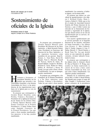 Sesión del sábado por la tarde
4 de octubre de 1997
Sostenimiento de
oficiales de la Iglesia
Presidente James E. Faust
Segundo Consejero de la Primera Presidencia
Hermanos y hermanas, el
presidente Hinckley me ha
pedido que presente a las
Autoridades Generales, a los Setenta
Autoridades de Área y a las presi-
dencias de las organizaciones auxi-
liares de la Iglesia para su voto de
sostenimiento.
Se propone que sostengamos a
Gordon Bitner Hinckley como
Profeta, Vidente y Revelador, y
Presidente de La Iglesia de Jesucristo
de los Santos de los Últimos Días;
a Thomas Spencer Monson como
Primer Consejero de la Primera
Presidencia y a James Esdras Faust
como Segundo Consejero de
la Primera Presidencia. Los que
estén a favor pueden manifestarlo.
Los opuestos, si los hay, pueden
manifestarlo.
Se propone que sostengamos a
Thomas Spencer Monson como
Presidente del Quorum de los Doce
Apóstoles, a Boyd Kenneth Packer
como Presidente en Funciones del
Quorum de los Doce Apóstoles y a
los siguientes hermanos como
miembros de ese quorum: Boyd K.
Packer, L. Tom Perry, David B.
Haight, Neal A. Maxwell, Russell
M. Nelson, Dallin H. Oaks, M.
Russell Ballard, Joseph B. Wirthlin,
Richard G. Scott, Robert D. Hales,
Jeffrey R. Holland y Henry B.
Eyring. Los que estén a favor, sírvan-
se manifestarlo. Los que se opongan,
pueden manifestarlo.
Se propone que sostengamos a los
Consejeros de la Primera Presidencia
y a los Doce Apóstoles como
Profetas, Videntes y Reveladores.
Todos los que estén a favor pueden
manifestarlo. Los contrarios, si hubie-
se alguno, con la misma señal.
Se propone que demos un voto
oficial de agradecimiento a los élde-
res J. Richard Clarke, Dean L.
Larsen y Robert E. Wells; que se les
dé el estado de Autoridad General
Emérita del Primer Quorum de los
Setenta; y que el élder Larsen sea
relevado de su llamamiento de his-
toriador y registrador de la Iglesia.
Los que deseen unirse en un voto de
agradecimiento por su servicio, sír-
vanse manifestarlo.
Con nuestro agradecimiento por
el servicio prestado en el Segundo
Quorum de los Setenta, relevamos
en forma honorable a los élderes
Lino Álvarez, C. Max Caldwell,
John E. Fowler, Augusto A. Lim, V.
Dallas Merrell, F. David Stanley y
Kwok Yuen Tai. Los que deseen
unirse en una expresión de agrade-
cimiento, sírvanse indicarlo levan-
tando la mano.
Se propone que sostengamos a
los élderes John A. Grinceri, David
W. Eka [y Patrick C. H. Wong, cuyo
nombre en forma inadvertida se
omitió de la lista a leer] como
Setenta Autoridades de Área. Los
que estén a favor, manifiéstenlo. Los
opuestos pueden manifestarlo.
Después de la conferencia gene-
ral de abril, el élder E David Stanley
fue llamado para ocupar el cargo del
élder Vaughn J. Featherstone como
primer consejero de la presidencia
E N E R O D E 1 9 9 8
23
bibliotecasud.blogspot.com
 