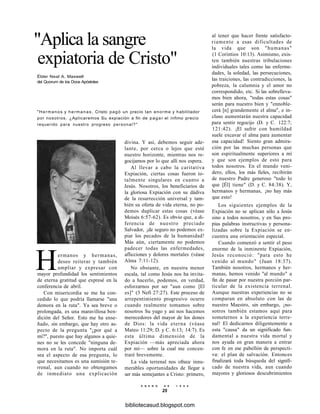 "Aplica la sangre
expiatoria de Cristo"
Élder Neal A. Maxwell
del Quorum de los Doce Apóstoles
"Hermanos y hermanas, Cristo pagó un precio tan enorme y habilitador
por nosotros. ¿Aplicaremos Su expiación a fin de pagar el ínfimo precio
requerido para nuestro progreso personal?"
divina. Y así, debemos seguir ade-
lante, por cerca o lejos que esté
nuestro horizonte, mientras nos re-
gocijamos por lo que allí nos espera.
Al llevar a cabo la caritativa
Expiación, ciertas cosas fueron to-
talmente singulares en cuanto a
Jesús. Nosotros, los beneficiarios de
la gloriosa Expiación con su dádiva
de la resurrección universal y tam-
bién su oferta de vida eterna, no po-
demos duplicar estas cosas (véase
Moisés 6:57-62). Es obvio que, a di-
ferencia de nuestro preciado
Salvador, ¡de seguro no podemos ex-
piar los pecados de la humanidad!
Más aún, ciertamente no podemos
padecer todas las enfermedades,
aflicciones y dolores mortales (véase
Alma 7:11-12).
No obstante, en nuestra menor
escala, tal como Jesús nos ha invita-
do a hacerlo, podemos, en verdad,
esforzarnos por ser "aun como [El
es]" (3 Nefi 27:27). Este proceso de
arrepentimiento progresivo ocurre
cuando realmente tomamos sobre
nosotros Su yugo y así nos hacemos
merecedores del mayor de los dones
de Dios: la vida eterna (véase
Mateo 11:29; D. y C. 6:13; 14:7). Es
esta última dimensión de la
Expiación —más apreciada ahora
por mí— sobre la cual me concen-
traré brevemente.
La vida terrenal nos ofrece innu-
merables oportunidades de llegar a
ser más semejantes a Cristo: primero,
Hermanos y hermanas,
deseo reiterar y también
ampliar y expresar con
mayor profundidad los sentimientos
de eterna gratitud que expresé en la
conferencia de abril.
Con misericordia se me ha con-
cedido lo que podría llamarse "una
demora en la ruta". Ya sea breve o
prolongada, es una maravillosa ben-
dición del Señor. Esto me ha ense-
ñado, sin embargo, que hay otro as-
pecto de la pregunta "¿por qué a
mí?", puesto que hay algunos a quie-
nes no se les concede "ninguna de-
mora en la ruta". No importa cuál
sea el aspecto de esa pregunta, lo
que necesitamos es una sumisión te-
rrenal, aun cuando no obtengamos
de inmediato una explicación
al tener que hacer frente satisfacto-
riamente a esas dificultades de
la vida que son "humanas"
(1 Corintios 10:13). Asimismo, exis-
ten también nuestras tribulaciones
individuales tales como las enferme-
dades, la soledad, las persecuciones,
las traiciones, las contradicciones, la
pobreza, la calumnia y el amor no
correspondido, etc. Si las sobrelleva-
mos bien ahora, "todas estas cosas"
serán para nuestro bien y "ennoble-
cerá [n] grandemente el alma", e in-
cluso aumentarán nuestra capacidad
para sentir regocijo (D. y C. 122:7;
121:42). ¡El sufrir con humildad
suele excavar el alma para aumentar
esa capacidad! Siento gran admira-
ción por las muchas personas que
son espiritualmente superiores a mí
y que son ejemplos de esto para
todos nosotros. En el mundo veni-
dero, ellos, los más fieles, recibirán
de nuestro Padre generoso "todo lo
que [Él] tiene" (D. y C. 84:38). Y,
hermanos y hermanas, ¡no hay más
que esto!
Los siguientes ejemplos de la
Expiación no se aplican sólo a Jesús
sino a todos nosotros, y en Sus pro-
pias palabras instructivas y persona-
lizadas sobre la Expiación se en-
cuentra una orientación especial.
Cuando comenzó a sentir el peso
enorme de la inminente Expiación,
Jesús reconoció: "para esto he
venido al mundo" (Juan 18:37).
También nosotros, hermanos y her-
manas, hemos venido "al mundo" a
fin de pasar por nuestra porción par-
ticular de la existencia terrenal.
Aunque nuestras experiencias no se
comparan en absoluto con las de
nuestro Maestro, sin embargo, ¡no-
sotros también estamos aquí para
someternos a la experiencia terre-
nal! El dedicarnos diligentemente a
esta "causa" da un significado fun-
damental a nuestra vida mortal y
nos ayuda en gran manera a entrar
con fe en ese pabellón de perspecti-
va: el plan de salvación. Entonces
finalizará toda búsqueda del signifi-
cado de nuestra vida, aun cuando
mayores y gloriosos descubrimientos
E N E R O D E 1 9 9 8
25
bibliotecasud.blogspot.com
 