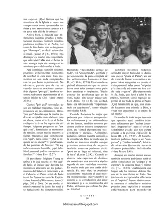 nos esperan. ¡Qué lástima que los
miembros de la Iglesia a veces nos
comportemos como apresurados tu-
ristas y nos aventuremos apenas a ir
un poco más allá de la entrada!
Ahora bien, a medida que en-
frentemos nuestras pruebas y tribu-
laciones menores, también nosotros
podemos suplicarle al Padre, tal
como lo hizo Jesús, que no tengamos
que "desmayar", es decir, retroceder
o rehuir. (Véase D. y C. 19:18.) ¡No
desmayar es mucho más importante
que sobrevivir! Más aún, el beber de
una amarga copa sin amargarse es
asimismo parte del emular a Jesús.
Para continuar, también nosotros
podemos experimentar momentos
de soledad en esta vida. Esos mo-
mentos no son nada comparados
con lo que Jesús experimentó. No
obstante, puesto que de vez en
cuando nuestras oraciones conten-
drán algunos "por qué", también no-
sotros podríamos experimentar el si-
lencio inicial de Dios (véase Mateo
27:46).
Ciertos "por qué" terrenales no
son en realidad preguntas, sino ex-
presiones de resentimiento. Otros
"por qué" denotan que la prueba po-
dría ser aceptable más adelante pero
no ahora, como si la fe en el Señor
excluyera la fe en Su regulación del
tiempo. Algunas preguntas de "por
qué a mí", formuladas en momentos
de tensión, serían mucho mejores si
fueran preguntas que comenzaran
con "qué", tales como: "¿Qué se re-
quiere de mí ahora?" O parafrasean-
do las palabras de Moroni: "Si soy
suficientemente humilde, ¿qué debi-
lidad personal podría convertirse en
fortaleza?" (véase Éter 12:27).
El presidente Brigham Young se
refirió a lo que suscitó el "por qué"
de Jesús al indicar que durante los
momentos cruciales de los padeci-
mientos del Señor en Getsemaní y en
el Calvario, el Padre retiró de Jesús
tanto Su Presencia como Su Espíritu
(véase Journal of Discourses, tomo 3,
págs. 205 y 206). De ese modo, el
triunfo personal de Jesús fue total y
se perfeccionó Su compenetración.
Habiendo "descendido debajo de
todo", El "comprende", perfecta y
personalmente, la gama completa de
los sufrimientos humanos (véase
D. y C. 88:6; 122:8). Una tonada es-
piritual afroamericana que se canta-
ba en otros años contenía estas pala-
bras emotivas e inspiradas: "Nadie
conoce los problemas que yo he
visto, nadie, sino Jesús" (véase tam-
bién Alma 7:11-12). En verdad,
Jesús era intensamente "experimen-
tado en quebranto", como ningún
otro (Isaías 53:3).
Cuando hacemos lo mejor que
podemos por intentar comprender
los sufrimientos y las enfermedades
de los demás, también nosotros po-
demos cultivar nuestra compenetra-
ción, esa virtud eternamente tras-
cendente y esencial. Asimismo,
podemos cultivar nuestra sumisión a
la voluntad de Dios de modo que en
medio de nuestros simples aunque
genuinos momentos de angustia
también nosotros podamos decir:
"pero no se haga mi voluntad, sino
la tuya" (Lucas 22:42). Cuando es
sincera, esta expresión de obedien-
cia constituye una auténtica súplica
seguida de una verdadera sumisión.
Es mucho más que una cortés defe-
rencia. Es, más bien, un profundo
acatamiento mediante el cual nues-
tra momentánea incertidumbre se
somete a la certidumbre del amor
rescatador y a la misericordia del
Padre, atributos que colman Su plan
de felicidad.
También nosotros podemos
aprender mayor humildad si damos
una mayor "gloria al Padre", en vez
de tratar de llamar la atención o ex-
poner ideas arrogantes en cuanto al
éxito personal, tales como "mí poder
y la fuerza de mi mano me han traí-
do esta riqueza" (Deuteronomio
8:17). Jesús, que llevó a cabo lo su-
premo, también sintió regocijo su-
premo al dar toda la gloria al Padre.
¡Qué lamentable es que, aun cuan-
do hacemos una ofrenda a Dios, a
veces nos quedemos a la espera de
un recibo!
En medio de todo lo que tenemos
que aprender aquí, también debe-
mos esforzarnos por "acabar [nues-
tros] preparativos" para el tercer y
sempiterno estado que nos espera
gracias a la gloriosa expiación de
Jesús (D. y C. 19:19). Al hacerlo,
también podemos llegar a ser "com-
pletos" y "perfeccionados", habien-
do alcanzado finalmente nuestros
diversos potenciales individuales
(véase Mateo 5:48).
Aunque en mucho menor escala,
también nosotros podríamos sufrir el
dolor simultáneo en "cuerpo y en
espíritu": la angustia física y mental
(D. y C. 19:18). Cualesquiera que
hayan sido los intensos dolores físi-
cos de la crucifixión de Jesús, Sus
totalmente excepcionales aflicciones
en el "espíritu" fueron absolutamen-
te enormes al sobrellevar nuestros
pecados para expiarlos y nuestras
enfermedades para entenderlas
L I A H O N A
26
bibliotecasud.blogspot.com
 