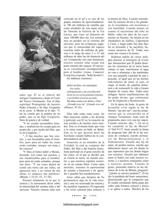 saber que Él es el Jehová del
Antiguo Testamento y Jesús el Cristo
del Nuevo Testamento. Fue el Hijo
espiritual Primogénito de nuestro
Padre Celestial y Su Hijo Unigénito
en la carne. A Moisés se le dijo: "Y
las he creado por la palabra de mi
poder, que es mi Hijo Unigénito,
lleno de gracia y de verdad.
"Y he creado incontables mun-
dos, y también los he creado para mi
propio fin; y por medio del Hijo, que
es mi Unigénito..."
"...Y hay muchos que hoy exis-
ten, y son incontables para el hom-
bre; pero para mí todas las cosas
están contadas, porque son mías y
las conozco"
"Y Dios el Señor habló a Moisés,
diciendo: Los cielos son muchos, y
son innumerables para el hombre;
pero para mí están contados, porque
son míos. "Y así como dejará de
existir una tierra con sus cielos, así
aparecerá otra; y no tienen fin mis
obras, ni tampoco mis palabras"
(Moisés 1:32-33, 35, 37-38).
Piensen solamente en lo que la
ciencia y la astronomía dicen sobre
la inmensidad del sistema solar y del
universo. Nuestro sistema solar está
centrado en el sol y es uno de los
grupos estelares de aproximadamen-
te 100 mil millones de estrellas que
rotan alrededor de una masa circu-
lar llamada la Galaxia de la Vía
Láctea, que tiene un diámetro de
unos 100.000 años luz. Los astróno-
mos no pueden ver el extremo del
universo, pero las evidencias sugie-
ren que la inmensidad del espacio
contiene miles de millones de gala-
xias a lo largo de unos 5 a 15 mil
millones de años luz de distancia del
sol. Comparado con esas distancias,
nuestro sistema solar ocupa una
parte mínima del espacio. El univer-
so es virtualmente incomprensible
para el hombre (véase, Comptorís
Living Encyclopedia, "Solar System").
En alabanza cantamos:
Señor mi Dios, al contemplar
los cielos,
el firmamento y las estrellas mil;
al oír tu voz en los potentes truenos
y ver brillar el sol en su cénit;
Mi alma canta a mi Señor y Dios:
¡Grande eres tú! ¡Grande eres tul
(Himnos, N2
41)
Dios sabe todas estas cosas. Su
Hijo Jesucristo estaba a Su derecha
y participó con El en la creación de
este mundo y de muchos otros mun-
dos. Éste es el mismo Jesús que vino
a la tierra como un bebé en Belén.
Esto es lo que quieren decir las
Escrituras cuando hablan de la con-
descendencia de Dios.
Jesucristo es un miembro de la
Trinidad, la cual se compone del
Padre, del Hijo y del Espíritu Santo.
Jesús participó en el gran concilio de
los cielos, en el que se decidió que
se crearía la tierra, un mundo mor-
tal, y que nuestros espíritus morarí-
an en un cuerpo físico. Como seres
mortales, tenemos la oportunidad
de aceptar a Jesucristo y de apren-
der a guardar Sus mandamientos.
Jesús sabía que después de Su
permanencia aquí en la vida terre-
nal y una vez terminada Su misión y
Su sacrificio expiatorio, Él regresaría
a Su reino celestial para sentarse a
E N E R O D E 1 9 9 8
29
la diestra de Dios. Cuando entende-
mos Su carácter divino y Su grande-
za, lo recordamos con reverencia y
con humildad. Cuando leemos en
cuanto al nacimiento del niño en
Belén, sobre los años de Su creci-
miento en Nazaret, Su misión en los
alrededores de Galilea, Capernaum
y Cana, y luego sobre Sus días fina-
les en Jerusalén y Su sacrificio, ha-
cemos memoria de Él. Todas esas
cosas nos vienen a la mente.
Podemos hablar de varios mila-
gros durante el ministerio de Cristo
que demuestran que Él podía domi-
nar los elementos de la tierra hasta
calmar el mar, transformar el agua
en vino y alimentar a las multitudes
con una pequeña cantidad de pan y
pescado, al igual que en los hechos
individuales de sanar al cojo, al
ciego, al mudo; de expulsar demo-
nios y de restaurarle la vida a Lázaro
después de cuatro días. Todos estos
milagros fueron manifestaciones de
Su poder divino, que culminaron
con Su Expiación y Resurrección.
En la época de Jesús, la gente de
Jerusalén vivía según la ley de
Moisés, "ojo por ojo", una ley prepa-
ratoria que se encontraba en el
Antiguo Testamento. Jesús trató de
prepararlos para vivir una ley mayor.
Cuando resucitó, dijo: "...En mí se
ha cumplido la ley de Moisés"
(3 Nefi 9:17). Jesús enseñó la forma
de progresar más allá de la ley mo-
saica de conducta cuando pronun-
ció las Bienaventuranzas y el
Padrenuestro. Enseñó una ley de
amor, de perdón mutuo; enseñó que
deberíamos hacer con los demás lo
que esperamos que los demás hagan
con nosotros. Enseñó que debemos
amar al Señor con todo nuestro co-
razón, y a nuestros semejantes como
a nosotros mismos. Cuando la
gente, pensando todavía en los tér-
minos de la ley de Moisés, preguntó:
"¿Quién es nuestro prójimo?", Él les
dio la parábola del buen samaritano,
demostrando que la compasión que
Él estaba enseñando debía pasar por
sobre toda frontera cultural y étnica
y se aplica a todos. Muchos de los
bibliotecasud.blogspot.com
 
