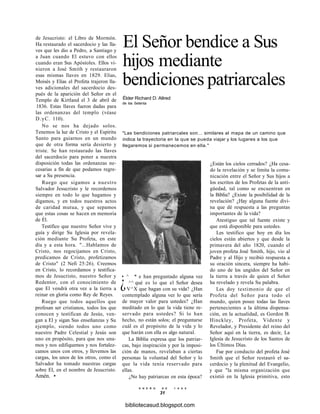El Señor bendice a Sus
hijos mediante
bendiciones patriarcales
Élder Richard D. Allred
de los Setenta
"Las bendiciones patriarcales son... similares al mapa de un camino que
indica la trayectoria en la que se pueda viajar y los lugares a los que
llegaremos si permanecemos en ella."
de Jesucristo: el Libro de Mormón.
Ha restaurado el sacerdocio y las lla-
ves que les dio a Pedro, a Santiago y
a Juan cuando El estuvo con ellos
cuando eran Sus Apóstoles. Ellos vi-
nieron a José Smith y restauraron
esas mismas llaves en 1829. Elias,
Moisés y Elias el Profeta trajeron lla-
ves adicionales del sacerdocio des-
pués de la aparición del Señor en el
Templo de Kirtland el 3 de abril de
1836. Estas llaves fueron dadas para
las ordenanzas del templo (véase
D.yC. 110).
No se nos ha dejado solos.
Tenemos la luz de Cristo y el Espíritu
Santo para guiarnos en un mundo
que de otra forma sería desierto y
triste. Se han restaurado las llaves
del sacerdocio para poner a nuestra
disposición todas las ordenanzas ne-
cesarias a fin de que podamos regre-
sar a Su presencia.
Ruego que sigamos a nuestro
Salvador Jesucristo y le recordemos
siempre en todo lo que hagamos y
digamos, y en todos nuestros actos
de caridad mutua, y que sepamos
que estas cosas se hacen en memoria
de Él.
Testifico que nuestro Señor vive y
guía y dirige Su Iglesia por revela-
ción mediante Su Profeta, en este
día y a esta hora. "...Hablamos de
Cristo, nos regocijamos en Cristo,
predicamos de Cristo, profetizamos
de Cristo" (2 Nefi 25:26). Creemos
en Cristo, lo recordamos y testifica-
mos de Jesucristo, nuestro Señor y
Redentor, con el conocimiento de
que El vendrá otra vez a la tierra a
reinar en gloria como Rey de Reyes.
Ruego que todos aquellos que
profesan ser cristianos, todos los que
conocen y testifican de Jesús, ven-
gan a El y sigan Sus enseñanzas y Su
ejemplo, siendo todos uno como
nuestro Padre Celestial y Jesús son
uno en propósito, para que nos una-
mos y nos edifiquemos y nos fortalez-
camos unos con otros, y llevemos las
cargas, los unos de los otros, como el
Salvador ha tomado nuestras cargas
sobre El, en el nombre de Jesucristo.
Amén. •
• ^ * e han preguntado alguna vez
¿ ^^ qué es lo que el Señor desea
V^X que hagan con su vida? ¿Han
contemplado alguna vez lo que sería
de mayor valor para ustedes? ¿Han
meditado en lo que la vida tiene re-
servado para ustedes? Si lo han
hecho, no están solos; el preguntarse
cuál es el propósito de la vida y lo
que harán con ella es algo natural.
La Biblia expresa que los patriar-
cas, bajo inspiración y por la imposi-
ción de manos, revelaban a ciertas
personas la voluntad del Señor y lo
que la vida tenía reservado para
ellas.
¿No hay patriarcas en esta época?
¿Están los cielos cerrados? ¿Ha cesa-
do la revelación y se limita la comu-
nicación entre el Señor y Sus hijos a
los escritos de los Profetas de la anti-
güedad, tal como se encuentran en
la Biblia? ¿Existe la posibilidad de la
revelación? ¿Hay alguna fuente divi-
na que dé respuesta a las preguntas
importantes de la vida?
Atestiguo que tal fuente existe y
que está disponible para ustedes.
Les testifico que hoy en día los
cielos están abiertos y que desde la
primavera del año 1820, cuando el
joven profeta José Smith, hijo, vio al
Padre y al Hijo y recibió respuesta a
su oración sincera, siempre ha habi-
do uno de los ungidos del Señor en
la tierra a través de quien el Señor
ha revelado y revela Su palabra.
Les doy testimonio de que el
Profeta del Señor para todo el
mundo, quien posee todas las llaves
pertenecientes a la última dispensa-
ción, en la actualidad, es Gordon B.
Hinckley, Profeta, Vidente y
Revelador, y Presidente del reino del
Señor aquí en la tierra, es decir, La
Iglesia de Jesucristo de los Santos de
los Últimos Días.
Fue por conducto del profeta José
Smith que el Señor restauró el sa-
cerdocio y la plenitud del Evangelio,
y que "la misma organización que
existió en la Iglesia primitiva, esto
E N E R O D E 1 9 9 8
31
bibliotecasud.blogspot.com
 