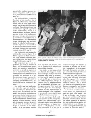 es, apóstoles, profetas, pastores, ma-
estros, evangelistas, etc.", se restau-
ró en estos últimos días (Artículo de
FeNQ
6).
Los patriarcas tienen el deber de
bendecir a los miembros de la
Iglesia: "Las bendiciones patriarcales
tienen como fin hacer llegar al reci-
piente una declaración inspirada de
su linaje. También contienen una
manifestación inspirada y profética
de las posibilidades y misión en la
vida de quienes la reciben. Además
pueden incluir otras bendiciones,
promesas, consejos, amonestaciones
y advertencias que el patriarca se
sienta inspirado a dar. Debe siempre
dejarse bien en claro que la cristali-
zación de todas las bendiciones pro-
metidas depende de la fidelidad de
la persona y de los designios eternos
del Señor" (Información y sugerencias
para patriarcas, 1985, pág. 5).
Las bendiciones patriarcales las
obtienen los miembros dignos de la
Iglesia, a quienes el obispo recomien-
da: "Todo miembro digno tiene dere-
cho y debe recibir una bendición pa-
triarcal" (Información, pág. 3).
Tal vez piensen que no son im-
portantes, que están ya entrados en
años y que el Señor no tiene bendi-
ciones para ustedes, o quizás hayan
cometido un pecado y, a pesar de
que se hayan arrepentido, se consi-
deran indignos de una bendición o
de recibir una bendición. Si es así,
les sugiero que tengan una entrevis-
ta con el obispo, que busquen su
consejo y que en forma activa y hu-
milde soliciten las bendiciones del
cielo.
Les testifico que esas bendiciones
son inspiradas y que son revelacio-
nes personales para el recipiente; las
bendiciones patriarcales son una
guía y son similares al mapa de un
camino que indica la trayectoria en
la que se pueda viajar y los lugares a
los que llegaremos si permanecemos
en ella; brindan consuelo, gozo y
aliento cuando tenemos la necesi-
dad de mirar, de escuchar y de sentir
lo que se encuentra en esas bendi-
ciones a fin de que sigamos adelante
Con la ayuda de audífonos, los visitantes de otros países escuchan los pormenores de la confe-
rencia en sus propios idiomas, a medida que los traductores proporcionan interpretación en
forma simultánea en 34 idiomas.
en el viaje de la vida, no solos, sino
con la compañía del Espíritu de
nuestro Padre Celestial.
Una tarde, un patriarca recibió
una llamada de una joven madre
preocupada por su hija que tenía
problemas físicos desde su nacimien-
to. Esta querida madre le preguntó
si sería posible que su hija recibiera
una bendición patriarcal, a lo que él
contestó que si su hija podía obtener
una recomendación del obispo, esta-
ba seguro de que el Señor tenía una
bendición para ella. Poco tiempo
después, se le dijo al patriarca que el
obispo había dado a esta encantado-
ra jovencita la recomendación para
recibir la bendición patriarcal.
Se hizo una cita y se dio la bendi-
ción, la cual se recibió con agradeci-
miento. Se le reveló su linaje y reci-
bió una bendición que se adaptaba a
sus necesidades y a su singular con-
dición. La vida, los planes y las acti-
tudes cambiaron; se le dijo que al
aceptar con alegría los esfuerzos y
sacrificios de aquellos que la ama-
ban y que estaban a cargo de su cui-
dado, ella bendeciría sus vidas, y
que aceptara la ofrenda de ellos con
amabilidad y buena disposición.
El Señor ama a Sus hijos y desea
bendecirles, tal como desea que
todos ellos regresen a El y moren en
Su presencia por tiempo y toda la
eternidad (Moisés 1:39). El Señor
está dispuesto a pronunciar Sus ben-
diciones sobre aquellos que lo aman
y que guardan Sus mandamientos.
Es mi sincera oración que todos
los que deseen una bendición de la
mano del Señor vivan dignos a fin
de que la obtengan y que nosotros,
que hemos recibido una bendición
patriarcal, vivamos de tal manera
que seamos dignos de las bendicio-
nes que nos han sido reveladas por
conducto del siervo del Señor, el pa-
triarca. Lo ruego humildemente, en
el nombre de Jesucristo. Amén. •
L I A H O N A
32
bibliotecasud.blogspot.com
 