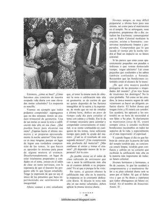 Entonces, ¿cómo se hace? ¿Cómo
hacemos una conexión de nuestra
ocupada vida diaria con esas eleva-
das metas celestiales? La respuesta
es sencilla.
Veamos un ejemplo que todos
podamos comprender: supongamos
que en dos semanas tienen un exa-
men trimestral de geometría. Una
de sus metas es sacar la nota o califi-
cación más alta en esa clase. ¿Qué
pueden hacer para alcanzar esa
meta? ¿Esperan hasta el último mo-
mento y se preparan apresurada-
mente la noche anterior? Esta técni-
ca es muy riesgosa, porque en lugar
de lograr una verdadera compren-
sión de los temas, lo que hacen
es aprender lo mínimo para pasar
de alguna manera el examen.
Desafortunadamente, en lugar de
estar totalmente preparados y con-
fiados en el tema, entran en el salón
de clase un tanto nerviosos, con la
esperanza de que el maestro les pre-
gunte sólo lo que hayan estudiado.
Tengo la impresión de que no soy el
único de los presentes que haya ex-
perimentado ese sentimiento de
inseguridad.
Ahora veamos a otro estudiante
que, al tener la misma meta de obte-
ner la nota o calificación más alta
en geometría, se da cuenta de que
no quiere depender de los factores
intangibles de la suerte y la esperan-
za; de modo que en vez de estudiar
a última hora, dedica un poco de
tiempo cada día para estudiar el
tema con calma y a fondo. Eso le da
el tiempo necesario para asimilar y
comprender correctamente el mate-
rial; si se siente confundido en cual-
quiera de los temas, tiene suficiente
tiempo para pedir la ayuda del ma-
estro. ¿Cuál es el resultado de esta
segunda técnica? ¿Una comprensión
más profunda del material? ¿Más
confianza al entrar y tomar el exa-
men? ¿El depender menos de la es-
peranza? Así lo creo.
¿Es posible entrar en el salón de
clase sabiendo de antemano que
van a sacar la calificación más alta
en el examen debido a su prepara-
ción? Yo sé que sí porque lo he visto.
Por tanto, si quieren obtener la
calificación más alta en la materia,
la respuesta es la constante dedica-
ción diaria. Si desean la nota más
alta en sus metas celestiales, deben
aplicar la misma técnica diaria.
Jóvenes amigos, es muy difícil
prepararse a última hora para una
misión, así como para el matrimonio
en el templo. No se arriesguen; sean
prudentes; prepárense día a día; es-
tudien las Escrituras; comuniqúense
con su Padre Celestial mediante la
oración; asistan a Seminario; con-
sérvense moralmente limpios y pre-
parados. Comprendan que lo que
sucede el viernes por la noche ten-
drá al final un impacto en su futuro
celestial.
Si les parece que estas cosas apa-
rentemente pequeñas son pesadas o
tediosas o que toman demasiado
tiempo, ísigan adelante! Las cosas
pequeñas que confunden a los sabios
también confunden a Satanás.
Recuerden que las bendiciones ce-
lestiales están al alcance de la mano.
¿De qué otra manera pueden
protegerse de las presiones e iniqui-
dades del mundo? ¿Con tres horas
de reuniones los domingos? No lo
creo probable. Tal como en los estu-
dios, la única manera segura de salir
victoriosos es hacer un diligente es-
fuerzo diario. El Señor desea que
tengan éxito y El estará con ustedes.
Les ayudará, les apoyará y les sos-
tendrá en su hora de necesidad si
son fieles a Su plan. Si diariamente
se mantienen cerca de El, estará
siempre cerca, y ustedes recibirán
bendiciones incontables en todos los
aspectos de la vida, y especialmente
en el más importante: el espiritual.
Y cuando llegue el día en que ha-
brán de entrar por la puerta del aula
del templo tendrán paz, su concien-
cia estará limpia, tendrán gran con-
fianza y sabrán en su corazón que
recibirán la calificación más alta en
la materia más importante de todas:
su futuro celestial.
Jóvenes hermanos y hermanas, a
fin de cuentas, lo que les ayudará a
comprometerse y a mantenerse fie-
les a su plan celestial diario será su
amor por el Señor. Sé que el Señor
vive y que es Su deseo y esperanza
que todos obtengamos un futuro ce-
lestial. En el nombre de Jesucristo.
Amén. D
L I A H O N A
36
bibliotecasud.blogspot.com
 