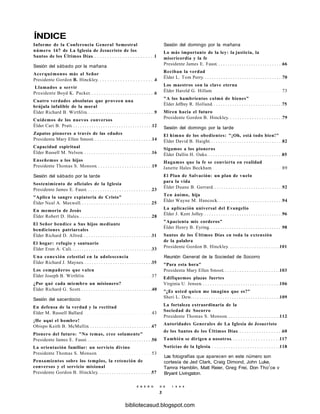 ÍNDICE
Informe de la Conferencia General Semestral
número 167 de La Iglesia de Jesucristo de los
Santos de los Últimos Días 1
Sesión del sábado por la mañana
Acerquémonos más al Señor
Presidente Gordon B. Hinckley 4
Llamados a servir
Presidente Boyd K. Packer 6
Cuatro verdades absolutas que proveen una
brújula infalible de la moral
Élder Richard B. Wirthlin 9
Cuidemos de los nuevos conversos
Élder Cari B. Pratt 12
Zapatos pioneros a través de las edades
Presidenta Mary Ellen Smoot 14
Capacidad espiritual
Élder Russell M. Nelson 16
Enseñemos a los hijos
Presidente Thomas S. Monson 19
Sesión del sábado por la tarde
Sostenimiento de oficiales de la Iglesia
Presidente James E. Faust 23
"Aplica la sangre expiatoria de Cristo"
Élder Neal A. Maxwell 25
En memoria de Jesús
Élder Robert D. Hales 28
El Señor bendice a Sus hijos mediante
bendiciones patriarcales
Élder Richard D. Allred 31
El hogar: refugio y santuario
Élder Eran A. Cali 33
Una conexión celestial en la adolescencia
Élder Richard J. Maynes 35
Los compañeros que valen
Élder Joseph B. Wirthlin 37
¿Por qué cada miembro un misionero?
Élder Richard G. Scott 40
Sesión del sacerdocio
En defensa de la verdad y la rectitud
Élder M. Russell Ballard 43
¡He aquí el hombre!
Obispo Keith B. McMullin 47
Pionero del futuro: "No temas, cree solamente"
Presidente James E. Faust 50
La orientación familiar: un servicio divino
Presidente Thomas S. Monson 53
Pensamientos sobre los templos, la retención de
conversos y el servicio misional
Presidente Gordon B. Hinckley 57
Sesión del domingo por la mañana
Lo más importante de la ley: la justicia, la
misericordia y la fe
Presidente James E. Faust 66
Reciban la verdad
Élder L. Tom Perry 70
Los maestros son la clave eterna
Élder Harold G. Hillam 73
"A los hambrientos colmó de bienes"
Élder Jeffrey R. Holland 75
Miren hacia el futuro
Presidente Gordon B. Hinckley 79
Sesión del domingo por la tarde
El himno de los obedientes: "¡Oh, está todo bien!"
Élder David B. Haight 82
Sigamos a los pioneros
Élder Dallin H. Oaks 85
Hagamos que la fe se convierta en realidad
Janette Hales Beckham 89
El Plan de Salvación: un plan de vuelo
para la vida
Élder Duane B. Gerrard 92
Ten ánimo, hija
Élder Wayne M. Hancock 94
La aplicación universal del Evangelio
Élder J. Kent Jolley 96
"Apacienta mis corderos"
Élder Henry B. Eyring 98
Santos de los Últimos Días en toda la extensión
de la palabra
Presidente Gordon B. Hinckley 101
Reunión General de la Sociedad de Socorro
"Para esta hora"
Presidenta Mary Ellen Smoot 103
Edifiquemos plazas fuertes
Virginia U. Jensen 106
"¿Es usted quien me imagino que es?"
Sheri L. Dew 109
La fortaleza extraordinaria de la
Sociedad de Socorro
Presidente Thomas S. Monson 112
Autoridades Generales de La Iglesia de Jesucristo
de los Santos de los Últimos Días 60
También se dirigen a nosotros 117
Noticias de la Iglesia 118
Las fotografías que aparecen en este número son
cortesía de Jed Clark, Craig Dimond, John Luke,
Tamra Hamblin, Matt Reier, Greg Frei, Don Thor
ce v
Bryant Livingston.
E N E R O D E 1 9 9 8
3
bibliotecasud.blogspot.com
 