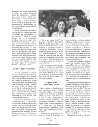 forma que una caricia consuela por
la noche a una criatura asustada, la
calidez del Espíritu Santo puede lle-
gar a nuestro corazón y calmar nues-
tros temores. Así como la dulce voz
de un padre [o madre] amoroso
puede calmar a un bebé que llora,
los susurros del Espíritu pueden aca-
llar las persistentes preocupaciones
de nuestra vida.
Cuando los nuevos conversos re-
ciben el don del Espíritu Santo, ex-
perimentan "un gran cambio... en
sus corazones"19
. Como el gran mi-
sionero que es, el presidente
Hinckley encuentra su mayor satis-
facción en la transformación que re-
sulta de la conversión. Al responder
a un reportero en una entrevista, el
presidente Hinckley dijo: "La expe-
riencia más grata para mí es ver lo
que este Evangelio hace por la
gente; les brinda una nueva dimen-
sión de la vida; les brinda una pers-
pectiva que jamás habían tenido;
eleva sus aspiraciones hacia lo noble
y lo divino. Algo milagroso les suce-
de, algo digno de contemplar.
Acuden a Cristo para vivir"20
.
EL SER UN BUEN COMPAÑERO
Un buen compañerismo empieza
con un cometido personal de ser un
compañero ejemplar. Hace muchos
años, en la Manzana del Templo, se
me enseñó la importancia de ese
tipo de atención y acerca de la amo-
rosa influencia personal. Cuando
era joven, un día me dirigía a una
sesión de la conferencia general,
cuando alguien me tomó del codo.
Era el presidente David O. McKay.
"Ven conmigo, Joseph", dijo el presi-
dente McKay. "Yo te ayudaré a en-
contrar un buen asiento".
Durante esos momentos en que
caminábamos hacia el Tabernáculo,
el presidente McKay parecía con-
centrar toda su atención en mí.
Habló en forma reverente de su
amor por el Señor y de su amor por
los miembros de la Iglesia. Me miró
directamente a los ojos mientras me
expresaba con firmeza su testimonio.
"Quiero que sepas, Joseph", me
dijo, "que el Presidente de la Iglesia
del Señor recibe inspiración y reve-
lación del Señor Jesucristo". En ese
momento, el Espíritu le susurró a mi
corazón que el presidente David O.
McKay me estaba diciendo la ver-
dad. Supe entonces que él era en
verdad un Profeta de Dios. Ese testi-
monio ha permanecido conmigo du-
rante toda mi vida, llenándome de
reverencia y respeto por el oficio de
nuestro Profeta.
Sentí su amor y me sentí enrique-
cido por su humilde acto de bondad
en esos pocos minutos que estuvi-
mos juntos. Creo que jamás volví a
ser el mismo después de eso. Decidí
que trataría de ser un buen compa-
ñero para los demás como él lo
había sido conmigo.
EVITEMOS A LOS
COMPAÑEROS FALSOS
No obstante la bendición de
tener compañeros justos, también
existen los peligros y las desgracias
cuando se cae en malas compañías.
Sabemos que debe haber "oposición
en todas las cosas"21
. El hijo pródigo
anduvo en malas compañías; con
compañeros indeseables "desperdi-
ció sus bienes viviendo perdidamen-
te"22
. Alma hijo y los hijos de
Mosíah fueron "revelándose contra
Dios"23
y se "[ocupaban] en destruir
la iglesia"24
.
Sabemos que a menudo se nos
juzga por el tipo de compañías con
E N E R O D E 1 9 9 8
39
las que andamos. Sabemos cuánta
influencia pueden tener los compa-
ñeros de clase, los amigos y los gru-
pos de nuestra edad. Si algunos de
nuestros compañeros se inclinan
hacia lo que no es bueno, es preferi-
ble que de inmediato empecemos a
buscar mejores amistades. Nuestros
amigos deben ser compañeros que
nos inspiren, que nos ayuden a ser
lo mejor que podamos ser.
Cuando los verdaderos amigos
cantan ese conocido himno "Para
siempre Dios esté con vos",25
ofrece-
mos una oración para que el Espíritu
Santo acompañe a nuestros seres
queridos una vez que nos hayamos
separado. Este himno es una expre-
sión profundamente conmovedora
de la necesidad que tenemos de la
compañía mutua y del Espíritu de
Dios.
Nuestra expresión más común en
español al despedirnos es "adiós",
que viene de una contracción de la
expresión "Vaya con Dios". En una
época en que la gente reconocía
más abiertamente nuestra depen-
dencia de Dios, esa maravillosa frase
se usaba en momentos de despedida
para expresar amor. Todavía es una
dulce expresión que invoca la com-
pañía de Dios en períodos de sepa-
ración. Entonces, la palabra "adiós",
cuando se entiende en su plenitud,
significa: "Si no podemos estar jun-
tos, si debemos separarnos, si no
puedo estar contigo, entonces que
Dios te acompañe".
Mañana por la tarde nos diremos
bibliotecasud.blogspot.com
 