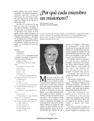 ¿Por qué cada miembro
un misionero?
Élder Richard G. Scott
del Quorum de los Doce Apóstoles
"¿Cuan en serio han tomado ustedes, personalmente, el pedido del Señor
de dar a conocer Su Evangelio? Se trata de una responsabilidad para
toda la vida... se aplica de diferentes maneras de acuerdo con los
distintos períodos de su vida."
tiernos adioses unos a otros. Dios los
acompañe, mis queridos hermanos y
hermanas; que den y reciban las
bendiciones de una buena compa-
ñía; que cada uno de ustedes sea al-
guien que influya en la vida de los
demás para bien.
Les doy mi testimonio de que
Dios vive; que ama a Sus hijos. Sé
que Dios ha llamado a un Profeta en
nuestros días, el presidente Gordon
B. Hinckley. Por medio de José
Smith, nuestro Padre Celestial y Su
Hijo Jesucristo restauraron Su Iglesia
verdadera para bendecir a Sus hijos.
En Su Iglesia hay consuelo, gozo y
seguridad en la compañía de buenos
compañeros. Testifico de estas ver-
dades, en el nombre de Jesucristo.
Amén. D
NOTAS
l.Efesios2:19.
2. Moroni 6:5.
3. D. y C. 121:37; véase también Gordon
B. Hinckley, "Las mujeres de la Iglesia", en
Liahona de enero de 1997, pág. 75.
4. Himnos, N2
188.
5. Véase Juan 15:14; D. y C. 84:63,
93:45.
6. 2 Corintios 13:1; D. y C. 6:28.
7. Lucas 24:6.
8. D. y C. 20:53.
9 . D . y C . 1:38.
10. Romanos 15:1.
11. "Una mano extendida para resca-
tar", Liahona de enero de 1997, pág. 96.
12. Marcos 16:15.
13. Alma 17:2.
14. 2 Nefi 31:19-20.
15. "Los conversos y los hombres jóve-
nes", Liahona de julio de 1997, pág. 53.
16. Moroni 6:4.
17. Moroni 6:6; véase también D. y C.
20:75.
18. Juan 14:18.
19. Véase Alma 5:13; véase también el
versículo 12, 14; Mosíah 5:2.
20. "Los conversos y los hombres jóve-
nes", Liahona de julio de 1997, pág. 53.
21. Véase 2 Nefi 2:11.
22. Véase Lucas 15:13.
23. Véase Mosíah 27:11.
24. Véase Mosíah 27:10.
25. Himnos, N2
89.
Muy pocas cosas en la vida
ofrecen tanta dicha como
la que se recibe al ayudar
a una persona a mejorar su vida; esa
dicha crece cuando esos esfuerzos
hacen que alguien entienda las ense-
ñanzas del Señor y se decida a obe-
decerlas, se convierta y se una a Su
Iglesia. A eso sigue una gran felici-
dad cuando ese nuevo converso se
fortalece durante la transición hacia
una nueva vida, cuando se afirma
sólidamente en la verdad y recibe
todas las ordenanzas del templo con
la promesa de la vida eterna. El pre-
sidente McKay nos demostró cómo
obtener ese gozo mediante una pro-
funda aclaración acerca de la res-
ponsabilidad que tenemos de dar a
conocer el Evangelio: "Cada miem-
bro un misionero"1
. Sé que serían
muchos más los que seguirían esa ad-
monición si comprendieran que hay
muchas maneras de cumplir con esa
responsabilidad; pero ante todo, ¿por
qué se nos ha pedido a cada uno de
nosotros que seamos misioneros?
El Salvador recalcó la importan-
cia vital de dar a conocer el
Evangelio cuando dijo a Sus discípu-
los: "Id por todo el mundo y predi-
cad el evangelio a toda criatura. El
que creyere y fuere bautizado, será
salvo; mas el que no creyere, será con-
denado"1
. Él mandó a Sus siervos:
"...no busquéis las cosas de este
mundo, mas buscad... edificar el reino
de Dios..."3
.
Lehi enseñó a su hijo Jacob:
"...la redención viene en el Santo
Mesías... él se ofrece a sí mismo en sa-
crificio por el pecado... por todos los
de corazón quebrantado y de espíritu
contrito; y por nadie más se pueden
satisfacer las demandas de la ley".
"Por lo tanto, cuan grande es la im-
portancia de. dar a conocer estas cosas
a los habitantes de la tierra, para que
sepan que ninguna carne puede
morar en la presencia de Dios, sino
por medio de los méritos, y miseri-
cordia, y gracia del Santo
Mesías..."4
.
José Smith entendió el pedido de
Dios de compartir la verdad con el
mundo. Durante los momentos más
L I A H O N A
40
bibliotecasud.blogspot.com
 
