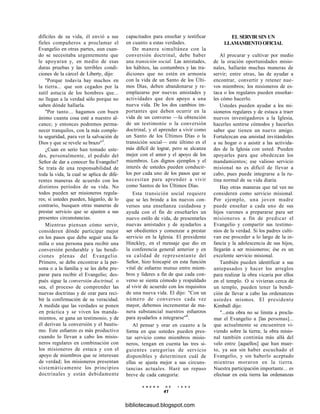 difíciles de su vida, él envió a sus
fieles compañeros a proclamar el
Evangelio en otras partes, aun cuan-
do se necesitaba urgentemente que
le apoyaran y, en medio de esas
duras pruebas y las terribles condi-
ciones de la cárcel de Liberty, dijo:
"Porque todavía hay muchos en
la tierra... que son cegados por la
sutil astucia de los hombres que...
no llegan a la verdad sólo porque no
saben dónde hallarla.
"Por tanto... hagamos con buen
ánimo cuanta cosa esté a nuestro al-
cance; y entonces podremos perma-
necer tranquilos, con la más comple-
ta seguridad, para ver la salvación de
Dios y que se revele su brazo"5
.
¿Cuan en serio han tomado uste-
des, personalmente, el pedido del
Señor de dar a conocer Su Evangelio?
Se trata de una responsabilidad de
toda la vida, la cual se aplica de dife-
rentes maneras de acuerdo con los
distintos períodos de su vida. No
todos pueden ser misioneros regula-
res; si ustedes pueden, háganlo, de lo
contrario, busquen otras maneras de
prestar servicio que se ajusten a sus
presentes circunstancias.
Mientras piensan cómo servir,
consideren dónde participar mejor
en los pasos que debe seguir una fa-
milia o una persona para recibir una
conversión perdurable y las bendi-
ciones plenas del Evangelio.
Primero, se debe encontrar a la per-
sona o a la familia y se les debe pre-
parar para recibir el Evangelio; des-
pués sigue la conversión doctrinal, o
sea, el proceso de comprender las
nuevas doctrinas y de orar para reci-
bir la confirmación de su veracidad.
A medida que las verdades se ponen
en práctica y se viven los manda-
mientos, se gana un testimonio, y de
él derivan la conversión y el bautis-
mo. Este esfuerzo es más productivo
cuando lo llevan a cabo los misio-
neros regulares en combinación con
los misioneros de estaca y con el
apoyo de miembros que se interesan
de verdad; los misioneros presentan
sistemáticamente los principios
doctrinales y están debidamente
capacitados para enseñar y testificar
en cuanto a estas verdades.
De manera simultánea con la
conversión doctrinal, debe haber
una transición social. Las amistades,
los hábitos, las costumbres y las tra-
diciones que no estén en armonía
con la vida de un Santo de los Últi-
mos Días, deben abandonarse y re-
emplazarse por nuevas amistades y
actividades que den apoyo a una
nueva vida. De los dos cambios im-
portantes que deben ocurrir en la
vida de un converso —la obtención
de un testimonio o la conversión
doctrinal, y el aprender a vivir como
un Santo de los Últimos Días o la
transición social— este último es el
más difícil de lograr, pero se alcanza
mejor con el amor y el apoyo de los
miembros. Los dignos ejemplos y el
interés de ustedes pueden conducir-
los por cada uno de los pasos que se
necesitan para aprender a vivir
como Santos de los Últimos Días.
Esta transición social requiere
que se les brinde a los nuevos con-
versos una enseñanza cuidadosa y
ayuda con el fin de enseñarles un
nuevo estilo de vida, de presentarles
nuevas amistades y de ayudarlos a
ser obedientes y comenzar a prestar
servicio en la Iglesia. El presidente
Hinckley, en el mensaje que dio en
la conferencia general anterior y en
su calidad de representante del
Señor, hizo hincapié en esta función
vital de esfuerzo mutuo entre miem-
bros y líderes a fin de que cada con-
verso se sienta cómodo y respaldado
al vivir de acuerdo con los requisitos
de una nueva vida. El dijo: "Con un
número de conversos cada vez
mayor, debemos incrementar de ma-
nera substancial nuestros esfuerzos
para ayudarlos a integrarse"6
.
Al pensar y orar en cuanto a la
forma en que ustedes pueden pres-
tar servicio como miembros misio-
neros, tengan en cuenta las tres si-
guientes categorías de servicio
disponibles y determinen cuál de
ellas se ajusta mejor a sus circuns-
tancias actuales. Haré un repaso
breve de cada categoría:
E N E R O D E 1 9 9 8
41
EL SERVIR SIN UN
LLAMAMIENTO OFICIAL
Al procurar y cultivar por medio
de la oración oportunidades misio-
nales, hallarán muchas maneras de
servir; entre otras, las de ayudar a
encontrar, convertir y retener nue-
vos miembros; los misioneros de es-
taca o los regulares pueden enseñar-
les cómo hacerlo.
Ustedes pueden ayudar a los mi-
sioneros regulares y de estaca a traer
nuevos investigadores a la Iglesia,
hacerles sentirse cómodos y hacerles
saber que tienen un nuevo amigo.
Fortalezcan esa amistad invitándoles
a su hogar o a asistir a las activida-
des de la Iglesia con usted. Pueden
apoyarles para que obedezcan los
mandamientos; ese valioso servicio
misional no es difícil de llevar a
cabo, pues puede integrarse a la ru-
tina normal de su vida diaria.
Hay otras maneras que tal vez no
consideren como servicio misional.
Por ejemplo, una joven madre
puede enseñar a cada uno de sus
hijos varones a prepararse para ser
misioneros a fin de predicar el
Evangelio y compartir sus testimo-
nios de la verdad. Si los padres culti-
van ese proceder a lo largo de la in-
fancia y la adolescencia de sus hijos,
llegarán a ser misioneros; ése es un
excelente servicio misional.
También pueden identificar a sus
antepasados y hacer los arreglos
para realizar la obra vicaria por ellos
en el templo. O si vivieran cerca de
un templo, pueden tener la bendi-
ción de llevar a cabo las ordenanzas
ustedes mismos. El presidente
Kimball dijo:
"...esta obra no se limita a procla-
mar el Evangelio a [las personas]...
que actualmente se encuentren vi-
viendo sobre la tierra; la obra misio-
nal también continúa más allá del
velo entre [aquellos] que han muer-
to, ya sea sin haber escuchado el
Evangelio, y sin haberlo aceptado
mientras moraron en la tierra.
Nuestra participación importante... es
efectuar en esta tierra las ordenanzas
bibliotecasud.blogspot.com
 