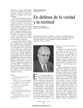 gloriosas y variadas oportunidades
del servicio misional y en el fortale-
cimiento y apoyo de aquellos que
abrazan el Evangelio como nuevos
miembros.
Ustedes, presidentes de estaca y
obispos, tienen el privilegio de bus-
car la guía inspirada para identificar
y llamar a personas a fin de que se
preparen para servir en una misión
regular o parcial. Aun cuando algu-
nos tomarán la iniciativa, se puede
identificar a un gran número de per-
sonas e instarlas a presentar sus pa-
peles por medio de la inspirada labor
de ustedes; el servicio en la Iglesia
siempre se ha basado en un llama-
miento inspirado más bien que en
los ofrecimientos voluntarios.
¿Por qué cada miembro un misio-
nero? Porque eso es lo que el Señor
nos ha pedido hacer. Considérenlo
por medio de la oración; habrá quie-
nes eternamente lo reconocerán
como el ángel de la compasión que
les guió a la verdad, que les fortale-
ció en su fe y les ayudó a aprender a
servir al Señor. Háganlo. Hablen con
su obispo para que él les muestre las
posibilidades de recibir una dicha ili-
mitada en algún aspecto de: "Cada
miembro un misionero". Al tener el
valor de aceptar el llamamiento de
misionero, hallará renovación en su
vida, entusiasmo y un profundo sen-
timiento de realización personal. Sé
que el Señor le ayudará a proclamar
Su palabra. En el nombre de
Jesucristo. Amén. D
NOTAS
1. En Conference Report, abril de
1959, págs. 121-122.
2. Marcos 16:15-16; cursiva agregada.
3. TJS, Mateo 6:38, cursiva agregada.
Véase también D. y C. 84:106; 108:7.
4. 2 Nefi 2:6—8, cursiva agregada.
Véase también Alma 29:2.
5. D. y C. 123:12, 17.
6. Presidente Gordon B. Hinckley, "Los
conversos y los hombres jóvenes", Liahona,
julio de 1997, pág. 53.
7. Presidente Spencer W. Kimball, "¿Y
por qué peligramos?", Liahona, julio de
1977, pág. 2.
Sesión del Sacerdocio
4 de octubre de 1 997
En defensa de la verdad
y la rectitud
Élder M. Russell Ballard
del Quorum de los Doce Apóstoles
"El defender la verdad y la rectitud no es algo que hacemos sólo los
domingos. Día tras día, nuestros vecindarios y comunidades necesitan
desesperadamente nuestro respaldo y nuestra contribución a la
seguridad, la ley y el orden."
tiempo, y en todas las cosas y en
todo lugar"2
.
Cuando en las aguas del bautis-
mo hacemos convenio de "ser testi-
gos de Dios en todo tiempo, y en
todas las cosas y en todo lugar", no
nos referimos solamente a las reu-
niones de testimonio. Tal vez no
siempre sea fácil, conveniente o so-
cialmente aceptable asumir la defen-
sa de la verdad y la rectitud, pero es
siempre lo que debemos hacer;
siempre.
Joseph E Smith tenía 19 años de
edad cuando regresó de su misión en
Hawai. Una mañana, mientras via-
jaba desde California hacia su hogar
en Utah, le cortó el paso "una carre-
ta llena de hombres borrachos dispa-
rando al aire y vociferando insultos
contra los mormones". Uno de ellos
"con revólver en mano", caminó
hacia él. Pese a estar aterrorizado,
Joseph "consideró que sería impru-
dente e inútil salir corriendo... así
que avanzó hacia el sujeto como si
no encontrara nada fuera de lo nor-
mal en su conducta. '¿Eres un mor-
món tal por cualV, preguntó airada-
mente el extraño. Armándose con el
mayor valor posible, Joseph miró al
hombre en los ojos y respondió con
calma: 'Sí, señor; cien por ciento y
Es un privilegio, hermanos, di-
rigirme a ustedes esta noche.
Hermanos, poseer el sacer-
docio es más que una gran bendi-
ción; lo acompañan enormes res-
ponsabilidades tales como velar por
la Iglesia; honrar a todas las muje-
res, especialmente a nuestra esposa,
a nuestra madre, a nuestras hijas y a
nuestras hermanas; visitar el hogar
de cada miembro, exhortando a
cada uno de ellos a "orar vocalmen-
te, así como en secreto, y a cumplir
con todos los deberes familiares"1
y a
"ser testigos de Dios en todo
E N E R O D E 1 9 9 8
43
bibliotecasud.blogspot.com
 