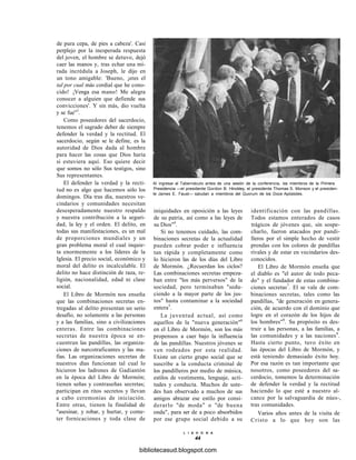 de pura cepa, de pies a cabeza'. Casi
perplejo por la inesperada respuesta
del joven, el hombre se detuvo, dejó
caer las manos y, tras echar una mi-
rada incrédula a Joseph, le dijo en
un tono amigable: 'Bueno, ¡eres el
tal por cual más cordial que he cono-
cido! ¡Venga esa mano! Me alegra
conocer a alguien que defiende sus
convicciones'. Y sin más, dio vuelta
y se fue"3
.
Como poseedores del sacerdocio,
tenemos el sagrado deber de siempre
defender la verdad y la rectitud. El
sacerdocio, según se le define, es la
autoridad de Dios dada al hombre
para hacer las cosas que Dios haría
si estuviera aquí. Eso quiere decir
que somos no sólo Sus testigos, sino
Sus representantes.
El defender la verdad y la recti-
tud no es algo que hacemos sólo los
domingos. Día tras día, nuestros ve-
cindarios y comunidades necesitan
desesperadamente nuestro respaldo
y nuestra contribución a la seguri-
dad, la ley y el orden. El delito, en
todas sus manifestaciones, es un mal
de proporciones mundiales y un
gran problema moral el cual inquie-
ta enormemente a los líderes de la
Iglesia. El precio social, económico y
moral del delito es incalculable. El
delito no hace distinción de raza, re-
ligión, nacionalidad, edad ni clase
social.
El Libro de Mormón nos enseña
que las combinaciones secretas en-
tregadas al delito presentan un serio
desafío, no solamente a las personas
y a las familias, sino a civilizaciones
enteras. Entre las combinaciones
secretas de nuestra época se en-
cuentran las pandillas, las organiza-
ciones de narcotraficantes y las ma-
fias. Las organizaciones secretas de
nuestros días funcionan tal cual lo
hicieron los ladrones de Gadiantón
en la época del Libro de Mormón;
tienen señas y contraseñas secretas;
participan en ritos secretos y llevan
a cabo ceremonias de iniciación.
Entre otras, tienen la finalidad de
"asesinar, y robar, y hurtar, y come-
ter fornicaciones y toda clase de
Al ingresar al Tabernáculo antes de una sesión de la conferencia, los miembros de la Primera
Presidencia —el presidente Gordon B. Hinckley, el presidente Thomas S. Monson y el presiden-
te James E. Faust— saludan a miembros del Quorum de los Doce Apóstoles.
iniquidades en oposición a las leyes
de su patria, así como a las leyes de
su Dios"4
.
Si no tenemos cuidado, las com-
binaciones secretas de la actualidad
pueden cobrar poder e influencia
tan rápida y completamente como
lo hicieron las de los días del Libro
de Mormón. ¿Recuerdan los ciclos?
Las combinaciones secretas empeza-
ban entre "los más perversos" de la
sociedad, pero terminaban "sedu-
ciendo a la mayor parte de los jus-
tos" hasta contaminar a la sociedad
entera5
.
La juventud actual, así como
aquellos de la "nueva generación"6
en el Libro de Mormón, son los más
propensos a caer bajo la influencia
de las pandillas. Nuestros jóvenes se
ven rodeados por esta realidad.
Existe un cierto grupo social que se
suscribe a la conducta criminal de
los pandilleros por medio de música,
estilos de vestimenta, lenguaje, acti-
tudes y conducta. Muchos de uste-
des han observado a muchos de sus
amigos abrazar ese estilo por consi-
derarlo "de moda" o "de buena
onda", para ser de a poco absorbidos
por ese grupo social debido a su
identificación con las pandillas.
Todos estamos enterados de casos
trágicos de jóvenes que, sin sospe-
charlo, fueron atacados por pandi-
lleros por el simple hecho de vestir
prendas con los colores de pandillas
rivales y de estar en vecindarios des-
conocidos.
El Libro de Mormón enseña que
el diablo es "el autor de todo peca-
do" y el fundador de estas combina-
ciones secretas7
. El se vale de com-
binaciones secretas, tales como las
pandillas, "de generación en genera-
ción, de acuerdo con el dominio que
logre en el corazón de los hijos de
los hombres"8
. Su propósito es des-
truir a las personas, a las familias, a
las comunidades y a las naciones9
.
Hasta cierto punto, tuvo éxito en
las épocas del Libro de Mormón, y
está teniendo demasiado éxito hoy.
Por esa razón es tan importante que
nosotros, como poseedores del sa-
cerdocio, tomemos la determinación
de defender la verdad y la rectitud
haciendo lo que esté a nuestro al-
cance por la salvaguardia de núes-,
tras comunidades.
Varios años antes de la visita de
Cristo a lo que hoy son las
L I A H O N A
44
bibliotecasud.blogspot.com
 