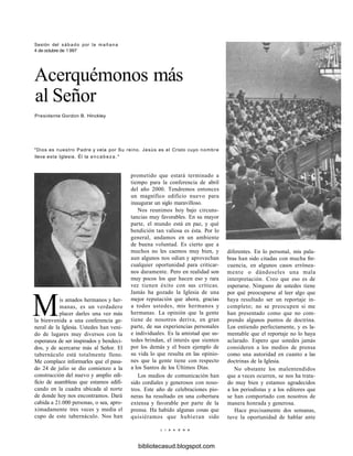 Sesión del sábado por la mañana
4 de octubre de 1 997
Acerquémonos más
al Señor
Presidente Gordon B. Hinckley
"Dios es nuestro Padre y vela por Su reino. Jesús es el Cristo cuyo nombre
lleva esta Iglesia. Él la encabeza."
prometido que estará terminado a
tiempo para la conferencia de abril
del año 2000. Tendremos entonces
un magnífico edificio nuevo para
inaugurar un siglo maravilloso.
Nos reunimos hoy bajo circuns-
tancias muy favorables. En su mayor
parte, el mundo está en paz, y qué
bendición tan valiosa es ésta. Por lo
general, andamos en un ambiente
de buena voluntad. Es cierto que a
muchos no les caemos muy bien, y
aun algunos nos odian y aprovechan
cualquier oportunidad para criticar-
nos duramente. Pero en realidad son
muy pocos los que hacen eso y rara
vez tienen éxito con sus críticas.
Jamás ha gozado la Iglesia de una
mejor reputación que ahora, gracias
a todos ustedes, mis hermanos y
hermanas. La opinión que la gente
tiene de nosotros deriva, en gran
parte, de sus experiencias personales
e individuales. Es la amistad que us-
tedes brindan, el interés que sienten
por los demás y el buen ejemplo de
su vida lo que resulta en las opinio-
nes que la gente tiene con respecto
a los Santos de los Últimos Días.
Los medios de comunicación han
sido cordiales y generosos con noso-
tros. Este año de celebraciones pio-
neras ha resultado en una cobertura
extensa y favorable por parte de la
prensa. Ha habido algunas cosas que
quisiéramos que hubieran sido
Mis amados hermanos y her-
manas, es un verdadero
placer darles una vez más
la bienvenida a una conferencia ge-
neral de la Iglesia. Ustedes han veni-
do de lugares muy diversos con la
esperanza de ser inspirados y bendeci-
dos, y de acercarse más al Señor. El
tabernáculo está totalmente lleno.
Me complace informarles que el pasa-
do 24 de julio se dio comienzo a la
construcción del nuevo y amplio edi-
ficio de asambleas que estamos edifi-
cando en la cuadra ubicada al norte
de donde hoy nos encontramos. Dará
cabida a 21.000 personas, o sea, apro-
ximadamente tres veces y media el
cupo de este tabernáculo. Nos han
diferentes. En lo personal, mis pala-
bras han sido citadas con mucha fre-
cuencia, en algunos casos errónea-
mente o dándoseles una mala
interpretación. Creo que eso es de
esperarse. Ninguno de ustedes tiene
por qué preocuparse al leer algo que
haya resultado ser un reportaje in-
completo; no se preocupen si me
han presentado como que no com-
prendo algunos puntos de doctrina.
Los entiendo perfectamente, y es la-
mentable que el reportaje no lo haya
aclarado. Espero que ustedes jamás
consideren a los medios de prensa
como una autoridad en cuanto a las
doctrinas de la Iglesia.
No obstante los malentendidos
que a veces ocurren, se nos ha trata-
do muy bien y estamos agradecidos
a los periodistas y a los editores que
se han comportado con nosotros de
manera honrada y generosa.
Hace precisamente dos semanas,
tuve la oportunidad de hablar ante
L I A H O N A
bibliotecasud.blogspot.com
 