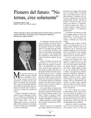 Pionero del futuro: "No
temas, cree solamente"
Presidente James E. Faust
Segundo Consejero de la Primera Presidencia
"Somos parte de la causa más grande sobre la faz de la tierra; somos los
pioneros del futuro. Avancemos como el ejército de Helamán y
edifiquemos el Reino de Dios."
Es importante reconocer que todas
esas actividades estuvieron bajo el
profético liderazgo de nuestro inspira-
do presidente Gordon B. Hinckley.
Ahora él nos dirige para que llegue-
mos a ser pioneros del futuro, con
todas las maravillosas oportunidades
que eso encierra. La fe en cada futuro
paso cumplirá la visión profética con
respecto al glorioso destino de esta
Iglesia.
Jamás ha habido una época más
maravillosa en la historia de esta
Iglesia. Hay más templos en construc-
ción y en planificación que nunca
antes; como un paso importante en
este trabajo de pionero del futuro, el
presidente Hinckley ha dado la pala-
da inicial para un nuevo e inmenso
salón de asambleas que se construirá
cerca del Templo, en Salt Lake City.
Desde allí, será posible transmitir la
voz del Señor durante la conferencia
general a más hijos de Dios, tanto en
el salón, como a través de satélite o
de otros medios electrónicos.
Esta noche hablo con énfasis espe-
cial a ustedes, jóvenes poseedores del
sacerdocio, quienes serán los encarga-
dos de sacar la Iglesia adelante en el
futuro. Ustedes no siguen los sende-
ros del mundo involucrándose en ac-
tividades indeseables o usando ropas
y adornos extraños. Estamos orgullo-
sos de ustedes; tenemos gran confian-
za en ustedes.
Basaré mi discurso en el profundo
pero simple mensaje del Salvador al
L I A H O N A
50
Mis queridos hermanos, les
saludo con amor y gratitud
por su fidelidad y devo-
ción. Hemos tenido un gran día de
conferencia: la música ha sido gran-
diosa, los mensajes han sido inspira-
dores, inclusive el del élder Maxwell;
le he pedido al élder Maxwell que ha-
blara en mi funeral, pero no tengo in-
tenciones de dejar este mundo tan
pronto.
Estamos terminando un año mara-
villoso en el que celebramos el heroís-
mo y el esfuerzo que desplegaron los
pioneros que llegaron al Valle del
Lago Salado hace 150 años.
Agradecemos mucho a los cientos de
miles de fieles miembros de la Iglesia
en todo el mundo que contribuyeron
a esta gran celebración.
principal de la sinagoga. Recordarán
que se le había dicho al principal
que su hija había muerto y que no
debía molestar al Maestro por eso.
Cuando el Salvador fue a la casa del
apenado padre, El dijo: "¿Por qué al-
borotáis y lloráis? La niña no está
muerta, sino duerme". Y tomando a
la niña de la mano, dijo: "Niña, a ti
te digo, levántate. Y luego la niña se
levantó y andaba... Y se espantaron
grandemente"1
.
Las palabras del Salvador al líder
de la sinagoga captan la esencia de
esta historia: "No temas, cree sola-
mente"2
. Estas cuatro palabras en-
cierran el mensaje que tengo para
ustedes.
Debemos creer en Dios, el Eterno
Padre, en Su hijo Jesucristo y en el
Espíritu Santo3
. Debemos creer en la
Expiación y en la resurrección del
Salvador. Debemos creer en las pala-
bras de los Profetas, tanto antiguos
como modernos; así como también
debemos creer en nosotros mismos.
El creer requiere acción. Si se
preparan para enfrentar esta vida,
recibirán un galardón que va más
allá de sus sueños y de sus expectati-
vas; pero para lograrlo, deben traba-
jar mucho, ahorrar, ser prudentes y
estar alertas. Deben alejarse de todo
lo que sea gratificación mundana;
ser fieles en el pago de sus diezmos;
guardar la Palabra de Sabiduría; y
permanecer libres de toda clase de
adicción. Deben ser castos y moral-
mente limpios en todos los aspectos;
aceptar todos los llamamientos que
reciban y ser fieles a ellos; lograrán
más por medio del trabajo arduo y
constante que por ser extremada-
mente inteligentes.
El temor impide los hechos.
Ustedes jóvenes, junto con las señori-
tas, son el futuro de la Iglesia y, en
cierta medida, del mundo. Se preocu-
pan con razón por ser bien mirados y
por encontrar su lugar en la vida, y la
mayoría de las veces reconocen más
sus debilidades que sus fortalezas.
Algunos de ustedes se preocupan
ante la idea de salir del hogar a lo
desconocido, como es el caso del
bibliotecasud.blogspot.com
 