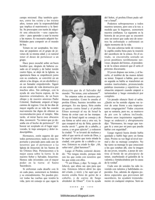 campo misional. Hay también quie-
nes, entre los veinte y los treinta
años, temen ante la responsabilidad
que implica el matrimonio y la fami-
lia. Se preocupan con razón de adqui-
rir una educación —una capacita-
ción— para aprender a usar la mente
y las manos. Es necesario adquirir ha-
bilidades para competir en el mundo
de hoy.
Temen no ser aceptados; les inte-
resa ser populares en el grupo de jó-
venes de su misma edad; y es natural
tener el deseo de pertenecer a un
grupo.
Hace poco escuché sobre un buen
hombre que, después de haberse ca-
sado en el templo y de haber tenido
cuatro hijos, se alejó de la Iglesia; su
apariencia física se empobreció junto
con su conducta, se convirtió en un
adicto a las drogas, en un alcohólico y
en un fumador empedernido. Siguió
en ese estado de vida destructiva por
muchos años. Sin embargo, con la
ayuda de una buena esposa, de los
maestros orientadores, de un buen
obispo y de nuestro amoroso Padre
Celestial, finalmente empezó el largo
camino de regreso. Uno de los días de
mayor orgullo en su vida fue cuando
nuevamente fue digno de obtener su
recomendación para el templo. Más
tarde, al mirar hacia esos obscuros
días, reconoció: "Lo único que yo de-
seaba era el hecho de pertenecer". El
buscar ser aceptado en el lugar equi-
vocado, le trajo amargura y dolor in-
descriptibles.
Hermanos, estén seguros de que
todos pertenecemos; nada es más im-
portante y preciado para cada uno de
nosotros que el pertenecer a La
Iglesia de Jesucristo de los Santos de
los Últimos Días. Pertenecemos a la
mejor causa sobre la tierra: la de
nuestro Señor y Salvador, Jesucristo.
Hemos sido investidos con el mayor
poder en la tierra: el Santo
Sacerdocio.
Si enfrentan cada desafío con fe
en cada paso, aumentará su fortaleza
y su entendimiento. No pueden pre-
ver todas las vueltas que tendrá la
vida, pero mi consejo es que sigan la
dirección que da el Salvador del
mundo: "No temas, cree solamente"4
.
No estamos solos en nuestros pro-
blemas mortales. Como lo enseña el
profeta Elíseo, huestes invisibles nos
protegen. En esa época, Siria estaba
en guerra contra Israel y el profeta
Elíseo aconsejó al rey de Israel la
forma de evitar caer en las trampas.
El rey de Israel siguió su consejo y de
esa forma se salvó una y otra vez, lo
que exasperó al rey de Siria, quien de
noche envió "...gente de a caballo, y
carros, y un gran ejército", y rodearon
la ciudad. "Y se levantó de mañana y
salió el que servía al varón de Dios, y
he aquí el ejército que tenía sitiada la
ciudad, con gente de a caballo y ca-
rros. Entonces su criado le dijo: ¡Ah,
señor mío! ¿Qué haremos?".
Luego el Profeta contestó dicien-
do: "No tengas miedo, porque más
son los que están con nosotros que
los que están con ellos.
"Y oró Elíseo, y dijo: Te ruego, oh
Jehová, que abras sus ojos para que
vea. Entonces Jehová abrió los ojos
del criado, y miró; y he aquí que el
monte estaba lleno de gente de a
caballo, y de carros de fuego
alrededor de Elíseo"5
. Con la ayuda
E N E R O D E 1 9 9 8
51
del Señor, el profeta Elíseo pudo sal-
var a Israel6
.
Podemos sobreponernos a todos
nuestros temores, pero uno a la vez; a
medida que lo hagamos, aumentará
nuestra confianza. La siguiente es la
historia de un joven que se encontró
ante un temor que cada uno de noso-
tros ha enfrentado o enfrentará en
algún momento de la vida.
Era una calurosa tarde de verano y
la capilla estaba llena para la reunión
del sacerdocio de la estaca. En el es-
trado, se encontraba sentado un
joven presbítero terriblemente ner-
vioso; después del himno, el presiden-
te de la estaca anunció que él sería el
próximo discursante.
El joven dispuso sus notas, y al ha-
cerlo, el temblor de las manos delató
su temor. Empezó a hablar, pero casi
en seguida su habla se transformó en
sonidos inarticulados, pronunciando
palabras insensatas y repetitivas. La
situación empeoró cuando empezó a
tartamudear y luego enmudeció por
completo.
Un pesado silencio llenó el salón.
¿Quién no ha sentido alguna vez te-
rror de estar frente a una impresio-
nante congregación? Todos creyeron
que se sentaría, pero no, se mantuvo
de pie con la cabeza inclinada.
Pasaron unos inquietantes segundos,
luego se enderezó y abruptamente
dijo: "Hermanos, les ruego que ten-
gan fe y oren por mí para que pueda
hablar con seguridad".
Luego regresó hasta donde había
quedado y habló bajo pero en forma
clara. Pronto su voz llegó al nivel nor-
mal y dio su mensaje completo. No
fue tanto su mensaje lo que emocionó
a los que estaban allí, sino la imagen
de ese joven, resuelto, a pesar de sen-
tirse al borde de un precipicio de
temor, enarbolando el galardón de la
valentía y fortaleciéndose por la causa
de la verdad7
.
Cada uno de ustedes ha sido in-
vestido con talentos y habilidades es-
peciales. Eso, además de algunos po-
deres especiales que provienen del
sacerdocio, les ayudará tremenda-
mente en cualquier empresa. Será un
bibliotecasud.blogspot.com
 