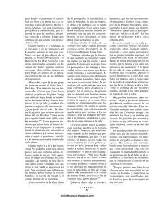 gran desafío el pertenecer al ejército
real que lleva a la Iglesia hacia el fu-
turo bajo la guía del Señor y de Sus lí-
deres. Además, será una experiencia
provechosa y emocionante, que re-
querirá de gran fe, sacrificio, discipli-
na, cometido y esfuerzo. Tengo gran
confianza de que ustedes son merece-
dores de ella.
El creer incluye fe y confianza en
el Salvador y en los principios del
Evangelio, además de una gran con-
fianza en que el presidente de la
Iglesia, la Primera Presidencia , el
Quorum de los Doce Apóstoles y las
demás Autoridades Generales son los
siervos del Señor. Significa también
creer que ellos reciben inspiración
para dirigir los asuntos de la Iglesia;
esa creencia fue una de las fortalezas
de los pioneros.
Al recordar la gran fe de ese grupo
de primeros santos, el élder Ben E.
Rich dijo: "Este territorio les era des-
conocido. Creían que Dios había
dado al presidente Brigham Young
una visión del lugar donde se estable-
cerían los Santos de los Últimos Días,
tenían fe en su líder y estaban dis-
puestos a seguirlo a lo desconocido...
¿Quién puede olvidar la fe... la valen-
tía de aquellos que tuvieron una con-
fianza tal en Brigham Young como
para seguirlo hasta estos valles entre
las montañas?"8
. Como pioneros mo-
dernos que miran hacia el futuro, de-
bemos estar dispuestos a avanzar
hacia lo desconocido, teniendo la
misma confianza y el mismo compro-
miso al seguir al presidente Hinckley
y a las demás autoridades establecidas
en la Iglesia.
El creer incluye la fe y las buenas
obras. No podemos tener una actitud
pasiva; sino que, en forma activa, de-
bemos evitar lo inicuo. Esto quiere
decir no tratar con liviandad las cosas
sagradas. Las familias de hoy día no
sólo deben evitar la maldad, sino que
deben evitar hasta la apariencia del
mal. Para combatir esas influencias,
las familias deben realizar la oración
familiar, la noche de hogar y el
estudio familiar de las Escrituras.
¡Cuan corrosiva es la dieta diaria
de la pornografía, la inmoralidad, la
falta de honradez, la falta de respeto,
el abuso y la violencia que se recibe
de tantas fuentes. Si no somos cuida-
dosos sacudirán nuestras amarras es-
pirituales; una vez que nos compene-
tramos en esa iniquidad, es muy
difícil poder desligarnos de ella.
El élder Dallin fi. Oaks dio un
consejo muy sabio cuando prestaba
servicio como presidente de la
Universidad Brigham Young. Dijo:
"Estamos rodeados por la literatu-
ra que aconseja las relaciones sexua-
les ilícitas, ya sea por escrito o en la
pantalla. Evítenla por su propio bien.
La pornografía y las historias y foto-
grafías eróticas son peores que la co-
mida inmunda o contaminada. El
cuerpo tiene recursos para defenderse
de las comidas insalubres. Salvo algu-
nas pocas experiencias fatales, la co-
mida en mal estado sólo los hará sen-
tirse enfermos, pero desaparece el
peligro. Por el contrario, la persona
que se alimenta con historias sucias,
láminas y literatura pornográfica o
erótica, la registra en su maravilloso
sistema de almacenamiento que lla-
mamos cerebro. El cerebro no vomita
la inmundicia; una vez almacenada
queda sujeta para siempre a los re-
cuerdos y trae sus imágenes perverti-
das a la memoria, alejándolos a uste-
des de las cosas valiosas de la vida9
.
En cierto sentido somos la genera-
ción con más desafíos en la historia
del mundo. Parecería que estuviéra-
mos viviendo en los tiempos que pre-
vio el Rey Benjamín, que dijo: "Y por
último, no puedo deciros todas las
cosas mediante las cuales podéis co-
meter pecado; porque hay varios
modos y medios, tantos que no puedo
enumerarlos". Y ahora viene su pode-
rosa advertencia: "Pero esto puedo
deciros, que si no os cuidáis a voso-
tros mismos, y vuestros pensamientos,
y vuestras palabras y vuestras obras, y
si no observáis los mandamientos de
Dios ni perseveráis en la fe de lo que
habéis oído concerniente a la venida
de nuestro Señor, aun hasta el fin de
vuestras vidas, debéis perecer"10
.
Quisiera decir algo a ustedes,
L I A H O N A
52
hermanos, que son un poco mayores.
El presidente J. Reuben Clark, conse-
jero de la Primera Presidencia, acos-
tumbraba a decir desde este pulpito:
"Hermanos, espero que yo pueda per-
manecer fiel hasta el fin". En esa
época el presidente Clark tenía
ochenta años.
En mi juventud, yo no podía en-
tender cómo ese Apóstol del Señor
Jesucristo, sabio, educado, experi-
mentado y justo podía preocuparse
por su propio bienestar espiritual. Al
acercarme a su edad, lo entiendo.
Tengo la misma preocupación por mí
mismo, por mi familia y por todos mis
hermanos del sacerdocio. A lo largo
de mi vida, he visto a algunos de los
hombres más escogidos, capaces y
justos tambalearse y caer, han sido
fieles por muchos años y luego caen
en las redes de estupideces y tonterías
que les lleva vergüenza a ellos y trai-
ciona la confianza de sus inocentes
familias, dejando a sus seres queridos
un legado de pena y dolor.
Mis queridos hermanos, todos no-
sotros, viejos y jóvenes, debemos
guardarnos constantemente de las
seducciones de Satanás. Esas in-
fluencias malignas nos azotan como
olas bravias. Debemos escoger con
sabiduría los libros y las revistas que
leemos, las películas que miramos y
la forma en que utilizamos la tecno-
logía moderna, como es el caso del
Internet.
Los grandes poderes del sacerdocio
están más allá de nuestro entendi-
miento; son imperecederos; por inter-
medio de ese poder se dispuso el uni-
verso. Hermanos, les prometo
bendiciones trascendentales a medida
que viven en rectitud. Digo esto sin
vacilación ni incertidumbre debido a
las promesas que da el Señor en el ju-
ramento y el convenio de sacerdocio
que se encuentra en la sección 84 de
Doctrina y Convenios:
"Porque quienes son fieles hasta
obtener estos dos sacerdocio de los
cuales he hablado, y magnifican su
llamamiento, son santificados por
el Espíritu para la renovación de
sus cuerpos.
bibliotecasud.blogspot.com
 