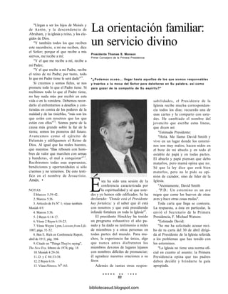 "Llegan a ser los hijos de Moisés y
de Aarón, y la descendencia de
Abraham, y la iglesia y reino, y los ele-
gidos de Dios.
"Y también todos los que reciben
este sacerdocio, a mí me reciben, dice
el Señor; porque el que recibe a mis
siervos, me recibe a mí;
"Y el que me recibe a mí, recibe a
mi Padre;
"Y el que recibe a mi Padre, recibe
el reino de mi Padre; por tanto, todo
lo que mi Padre tiene le será dado"11
.
Si creemos y somos fieles, se nos
promete todo lo que el Padre tiene. Si
recibimos todo lo que el Padre tiene,
no hay nada más por recibir en esta
vida o en la venidera. Debemos recor-
darlo al enfrentarnos a desafíos y con-
tiendas en contra de los poderes de la
maldad y de las tinieblas, "más son los
que están con nosotros que los que
están con ellos"12
. Somos parte de la
causa más grande sobre la faz de la
tierra; somos los pioneros del futuro.
Avancemos como el ejército de
Helamán y edifiquemos el Reino de
Dios. Al igual que las reales huestes,
que nuestras "filas rebosen con hom-
bres de valor que marchen con armas
y banderas, el mal a conquistar"13
.
Recibiremos todas esas esperanzas,
bendiciones y oportunidades si sólo
creemos y no tememos. De esto testi-
fico en el nombre de Jesucristo.
Amén. •
NOTAS
Í.Marcos 5:39-42.
2. Marcos 5:36.
3. Artículo de Fe Ne
1; véase también
Mosíah 4:9.
4. Marcos 5:36.
5. 2 Reyes 6:14-17.
6. Véase 2 Reyes 6:18-23.
7. Véase Wayne Lynn, Lessons from Life,
1987, págs. 51-52.
8. Ben E. Rich en Conferencie Report,
abril de 1911, pág. 104-
9. Citado en "Things They're saying",
The New Era, febrero de 1974, pág. 18.
10. Mosíah 4:29-30.
11. D. y C 84:33-38.
12. 2 Reyes 6:16.
13. Véase Himnos, NQ
163.
La orientación familiar:
un servicio divino
Presidente Thomas S. Monson
Primer Consejero de la Primera Presidencia
"¿Podemos acaso... llegar hasta aquellos de los que somos responsables
y traerlos a la mesa del Señor para deleitarse en Su palabra, así como
para gozar de la compañía de Su espíritu?"
sabilidades, el Presidente de la
Iglesia recibe mucha corresponden-
cia todos los días; recuerdo una de
esas cartas y la comparto con uste-
des. He cambiado el nombre del
jovencito que escribe estas líneas,
que dicen así:
"Estimado Presidente:
"Hola. Me llamo David Smith y
vivo en un lugar donde los estorni-
nos son muy malos; hacen nidos en
el bote de mi abuelo y en todo el
establo de papá y en todas partes.
El abuelo y papá piensan que debo
matarlos, pero mamá opina que no.
Sé que la ley dice que está bien
matarlos, pero no le pido su opi-
nión de cazador, sino de líder de la
Iglesia.
"Atentamente, David Smith
. "P.D.: Un estornino es un ave
negra que come los huevos de otras
aves y hace otras cosas malas".
Toda carta que llega se contesta.
La respuesta, a ésta en particular, la
envió el Secretario de la Primera
Presidencia, F. Michael Watson:
"Estimado David:
"Se me ha solicitado acusar reci-
bo de tu carta del 30 de abril dirigi-
da al Presidente de la Iglesia referida
a los problemas que has tenido con
los estorninos.
"La Iglesia no tiene una norma ofi-
cial en cuanto al asunto; la Primera
Presidencia opina que tus padres
deben decidir y brindarte la guía
apropiada.
Esta ha sido una sesión de la
conferencia caracterizada por
la espiritualidad y sé que uste-
des y yo hemos sido edificados. Se ha
declarado: "Donde está el Presidente
hay fortaleza; y el saber que él está
con nosotros y que está presidiendo
infunde fortaleza en toda la Iglesia"1
.
El presidente Hinckley ha tenido
un programa exhaustivo el año pa-
sado y ha dado su testimonio a miles
de miembros y a otras personas en
todas partes del mundo. Para mu-
chos, la experiencia fue única, algo
que nunca antes disfrutaron los
miembros devotos de lugares lejanos
con nombres difíciles de pronunciar;
él agradece nuestras oraciones a su
favor.
Además de tantas otras respon-
E N E R O D E 1 9 9 8
53
bibliotecasud.blogspot.com
 