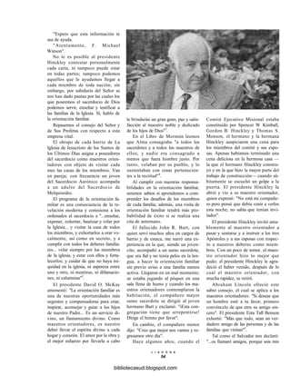 "Espero que esta información te
sea de ayuda.
"Atentamente, F. Michael
Watson".
No le es posible al presidente
Hinckley contestar personalmente
cada carta, ni tampoco puede estar
en todas partes; tampoco podemos
aquellos que le ayudamos llegar a
cada miembro de toda nación; sin
embargo, por sabiduría del Señor se
nos han dado pautas por las cuales los
que poseemos el sacerdocio de Dios
podemos servir, enseñar y testificar a
las familias de la Iglesia. Sí, hablo de
la orientación familiar.
Repasemos el consejo del Señor y
de Sus Profetas con respecto a esta
empresa vital.
El obispo de cada barrio de La
Iglesia de Jesucristo de los Santos de
los Últimos Días asigna a poseedores
del sacerdocio como maestros orien-
tadores con objeto de visitar cada
mes las casas de los miembros. Van
en pareja; con frecuencia un joven
del Sacerdocio Aarónico acompaña
a un adulto del Sacerdocio de
Melquisedec.
El programa de la orientación fa-
miliar es una consecuencia de la re-
velación moderna y comisiona a los
ordenados al sacerdocio a "...enseñar,
exponer, exhortar, bautizar y velar por
la Iglesia... y visitar la casa de todos
los miembros, y exhortarlos a orar vo-
calmente, así como en secreto, y a
cumplir con todos los deberes familia-
res... velar siempre por los miembros
de la iglesia, y estar con ellos y forta-
lecerlos; y cuidar de que no haya ini-
quidad en la iglesia, ni aspereza entre
uno y otro, ni mentiras, ni difamacio-
nes, ni calumnias"2
.
El presidente David O. McKay
amonestó: "La orientación familiar es
una de nuestras oportunidades más
urgentes y compensadoras para criar,
inspirar, aconsejar y guiar a los hijos
de nuestro Padre... Es un servicio di-
vino, un llamamiento divino. Como
maestros orientadores, es nuestro
deber llevar el espíritu divino a cada
hogar y corazón. El amor por la obra y
el mejor esfuerzo por llevarla a cabo
le brindarán un gran gozo, paz y satis-
facción al maestro noble y dedicado
de los hijos de Dios"3
.
En el Libro de Mormón leemos
que Alma consagraba "a todos los
sacerdotes y a todos los maestros de
ellos; y nadie era consagrado a
menos que fuera hombre justo. Por
tanto, velaban por su pueblo, y lo
sustentaban con cosas pertenecien-
tes a la rectitud"4
.
Al cumplir con nuestras responsa-
bilidades en la orientación familiar,
seremos sabios si aprendemos a com-
prender los desafíos de los miembros
de cada familia; además, una visita de
orientación familiar tendrá más pro-
babilidad de éxito si se realiza una
cita de antemano.
El fallecido John R. Burt, con
quien serví muchos años en cargos de
barrio y de estaca, me narró una ex-
periencia en la que, siendo un joven-
cito, acompañó a un sumo sacerdote,
que era fiel y no tenía pelos en la len-
gua, a hacer la orientación familiar
sin previo aviso a una familia menos
activa. Llegaron en un mal momento;
se estaba jugando al póquer en una
sala llena de humo y cuando los ma-
estros orientadores contemplaron la
habitación, el compañero mayor
sumo sacerdote se dirigió al joven
hermano Burt y exclamó: "iEsta con-
gregación tiene que arrepentirse!
Dirige el himno por favor".
En cambio, el compañero menor
dijo: "Creo que mejor nos vamos y re-
gresamos otro día".
Hace algunos años, cuando el
Comité Ejecutivo Misional estaba
constituido por Spencer W Kimball,
Gordon B. Hinckley y Thomas S.
Monson, el hermano y la hermana
Hinckley auspiciaron una cena para
los miembros del comité y sus espo-
sas. Apenas habíamos terminado una
cena deliciosa en la hermosa casa —
la que el hermano Hinckley constru-
yó y en la que hizo la mayor parte del
trabajo de construcción— cuando sú-
bitamente se escuchó un golpe a la
puerta. El presidente Hinckley la
abrió y vio a su maestro orientador,
quien expresó: "No está mi compañe-
ro pero pensé que debía venir a verlos
esta noche; no sabía que tenían invi-
tados".
El presidente Hinckley invitó ama-
blemente al maestro orientador a
pasar y sentarse y a instruir a los tres
Apóstoles y a sus esposas con respec-
to a nuestros deberes como miem-
bros. Con un poco de temor, el maes-
tro orientador hizo lo mejor que
pudo; el presidente Hinckley le agra-
deció el haber venido, después de lo
cual el maestro orientador, con
mucha rapidez, se retiró.
Abraham Lincoln ofreció este
sabio consejo, el cual se aplica a los
maestros orientadores: "Si deseas que
un hombre esté a tu favor, primero
convéncelo de que eres su amigo sin-
cero". El presidente Ezra Taft Benson
exhortó: "Más que todo, sean un ver-
dadero amigo de las personas y de las
familias que visitan"5
.
Tal como el Salvador nos declaró:
"...os llamaré amigos, porque sois mis
L I A H O N A
54
bibliotecasud.blogspot.com
 
