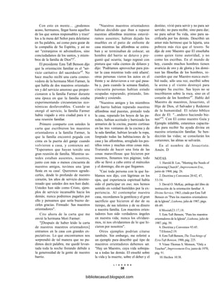Con esto en mente... ¿podemos
acaso, hermanos, llegar hasta aquellos
de los que somos responsables y traer'
los a la mesa del Señor para deleitarse
en Su palabra, así como para gozar de
la compañía de Su Espíritu, y así no
ser "extranjeros ni advenedizos, sino
conciudadanos de los santos, y miem-
bros de la familia de Dios"?7
.
El presidente Ezra Taft Benson dijo
que la orientación familiar es el "ser-
vicio caritativo del sacerdocio"8
. No
hace mucho recibí una carta conmo-
vedora de la hermana Mori Farmer, la
que habla de dos maestros orientado-
res y del servicio amoroso que propor-
cionaron a la familia Farmer durante
una época en que la familia estaba
experimentando circunstancias eco-
nómicas desfavorables. Cuando se
otorgó el servicio, la familia Farmer
había viajado a otra ciudad para ir a
una reunión familiar.
Primero comparto con ustedes la
carta que escribieron los maestros
orientadores a la familia Farmer, la
que la familia encontró pegada con
cinta en la puerta del garaje cuando
volvieron a casa, y comienza así:
"Esperamos que hayan tenido una
gran reunión de familia. Mientras us-
tedes estaban ausentes, nosotros,
junto con más o menos cincuenta de
nuestros amigos, tuvimos una 'gran
fiesta en su casa'. Queremos agrade-
cerles, desde lo profundo de nuestro
corazón, los años de servicio desinte-
resado que ustedes dos nos han dado.
Ustedes han sido como Cristo, ejem-
plos de servicio incansable hacia los
demás; nunca podremos pagarles por
ello y pensamos que sería bueno de-
cirles gracias. Firmado: Sus maestros
orientadores".
Cito ahora de la carta que me
envió la hermana Mori Farmer:
"[Después de haber leído la carta
de nuestros maestros orientadores]
entramos en la casa con grandes ex-
pectativas. Lo que encontramos nos
sorprendió de tal manera que no pu-
dimos decir palabra; me quedé levan-
tada toda la noche llorando debido a
la generosidad de la gente de nuestro
barrio.
"Nuestros maestros orientadores
habían decidido que iban a reparar
nuestras alfombras mientras estuvié-
ramos ausentes; habían dejado los
muebles en el patio de enfrente de
casa mientras las alfombras se estira-
ban y se terminaban de colocar; un
hombre del barrio se detuvo y pre-
guntó qué ocurría; luego regresó con
pintura que valía cientos de dólares y
dijo: 'Podríamos aprovechar para pin-
tar la casa mientras todo está afuera';
otras personas vieron los autos en el
frente y se detuvieron a ver qué pasa-
ba y, para cuando la semana finalizó,
cincuenta personas habían estado
ocupadas reparando, pintando, lim-
piando y cosiendo.
"Nuestros amigos y los miembros
del barrio habían reparado nuestras
alfombras mal puestas, pintado toda
la casa, reparado los hoyos de las pa-
redes, habían aceitado y barnizado los
armarios de la cocina, puesto cortinas
en las tres ventanas de la cocina y de
la sala familiar, habían lavado la ropa,
limpiado todas las habitaciones de la
casa y las alfombras, arreglado los pes-
tillos rotos y muchas otras cosas más.
Tratando de hacer una lista de las
cosas maravillosas que hicieron por
nosotros, llenamos tres páginas; todo
ello se llevó a cabo entre el miércoles
y el domingo, día en que llegamos.
"Casi toda persona con la que ha-
blamos nos dijo, con lágrimas en los
ojos, qué experiencia espiritual había
sido el participar en eso; nos hemos
sentido en verdad humildes por la ex-
periencia. Al contemplar nuestra
casa, recordamos la gentileza y el gran
sacrificio que hicieron al dar de su
tiempo, de sus talentos y de su dinero
a nuestra familia. Los maestros orien-
tadores han sido verdaderos ángeles
en nuestra vida; nunca los olvidare-
mos, ni nos olvidaremos de lo que hi-
cieron por nosotros".
Otros ejemplos podrían citarse
también. Sin embargo, me referiré a
un ejemplo para describir qué tipo de
maestros orientadores debemos ser.
"Hay un Maestro, cuya vida sobrepa-
sa a todas las demás. El enseñó sobre
la vida y la muerte, sobre el deber y el
L I A H O N A
56
destino; vivió para servir y no para ser
servido; no para recibir, sino para dar;
no para salvar Su vida, sino para sa-
crificarla por los demás. Describió un
amor más hermoso que la lujuria, una
pobreza más rica que el tesoro. Se
dijo de este Maestro que El enseñaba
como quien tiene autoridad, y no
como los escribas. En el mundo de
hoy, cuando muchos hombres tienen
avaricia de oro y de gloria y los domi-
nan las filosofías de los hombres, re-
cuerden que ese Maestro nunca escri-
bió nada; sólo una vez, escribió sobre
la arena y el viento destruyó para
siempre Su escrito. Sus leyes no se
inscribieron sobre la roca, sino en el
corazón de los hombres"9
. Hablo del
Maestro de maestros, Jesucristo, el
Hijo de Dios, el Salvador y Redentor
de la humanidad. El relato bíblico
dice de El: "...anduvo haciendo bie-
nes"10
. Con El como nuestro Guía y
Ejemplo infalible, estaremos capacita-
dos para recibir Su ayuda divina en
nuestra orientación familiar. Se ben-
decirán las vidas; se consolarán los
corazones; las almas se salvarán.
En el nombre de Jesucristo.
Amén. D
NOTAS
1. Harold B. Lee, "Meeting the Needs of
a Growing Church", Improvement Era,,
junio de 1968, pág. 26.
2. Doctrina y Convenios 20:42, 47,
53-54.
3. David O. McKay, prólogo del libro de
instrucción de la orientación familiar: A
Divine Service, 1963; citado por Ezra Taft
Benson en "Para los maestros orientadores
de la Iglesia", Liahona, julio de 1987, págs.
48-49.
4.Mosíah23:17,18.
5. Ezra Taft Benson, "Para los maestros
orientadores de la Iglesia", Liahona, julio de
1987, pág. 50.
6. Doctrina y Convenios 93:45.
7.Efesios2:19.
8. Ezra Taft Benson, The Teachings of
Ezra Taft Benson, 1988, pág. 225.
9. Véase Thomas S. Monson, "Only a
Teacher", Improvement Era, junio de 1970,
pág. 91.
10. Hechos 10:38.
bibliotecasud.blogspot.com
 