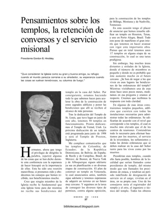 Pensamientos sobre los
templos, la retención de
conversos y el servicio
misional
Presidente Gordon B. Hinckley
"Que consideren la Iglesia como su gran y buena amiga, su refugio
cuando el mundo parezca cerrarse a su alrededor, su esperanza cuando
las cosas se vuelvan tenebrosas, su columna de fuego."
templo en la casa del Señor. Por
consiguiente, estamos haciendo
todo lo que sabemos hacer para ace-
lerar la obra de la construcción de
estos sagrados edificios y poner las
bendiciones que allí se reciben al
alcance de más personas.
Tras la dedicación del Templo de
St. Louis, que tuvo lugar en junio de
este año, tenemos 50 templos en
funcionamiento. Pronto dedicare-
mos el Templo de Vernal, Utah. La
próxima dedicación de un templo
está programada para junio de 1998
y será el Templo de Preston,
Inglaterra.
Me complace comunicarles que
los templos de Colombia; de
Ecuador; de la República
Dominicana; de Bolivia; de España;
de Recife y de Campiñas, Brasil; de
México; de Boston; de Nueva York
y de Albuquerque siguen adelante
ya sea en planificación o en diversas
etapas de construcción. El plan de
construir un templo en Venezuela,
lo cual anunciamos antes, también
sigue adelante y tenemos esperanzas
de adquirir un terreno en un futuro
muy cercano. Y seguimos en la tarea
de conseguir los diversos tipos de
permisos, contra alguna oposición,
E N E R O D E 1 9 9 8
57
Hermanos, ahora que tengo
el privilegio de dirigirles la
palabra, repetiré algunas
de las cosas que se han dicho duran-
te esta conferencia con la esperanza
de hacer hincapié en la importancia
de ellas. Esta ha sido una reunión
maravillosa; si prestamos oído y obe-
decemos los consejos que hemos re-
cibido, nos beneficiaremos mucho.
Creo que ningún miembro de la
Iglesia recibe lo fundamental que
esta Iglesia tiene para dar mientras
no reciba sus bendiciones del
para la construcción de los templos
de Billings, Montana y de Nashville,
Tennessee.
En esta ocasión tengo el placer
de anunciar que hemos resuelto edi-
ficar un templo en Houston, Texas,
y uno en Porto Alegre, Brasil. Todo
esto pone de manifiesto el gran inte-
rés que tenemos en hacer avanzar
con vigor esta importante obra.
Pienso que en total tenemos unos
17 templos en alguna etapa de su
construcción, lo cual es una tarea
prodigiosa.
Sin embargo, hay muchas áreas
distantes y aisladas de la Iglesia,
donde el número de miembros es
pequeño y donde no es probable que
éste aumente mucho en el futuro
cercano. ¿Se han de negar a los que
viven en esos lugares las bendicio-
nes de las ordenanzas del templo?
Mientras visitábamos una de esas
áreas hace unos pocos meses, medi-
tamos en esa pregunta y oramos al
respecto. Creemos que recibimos la
respuesta con toda claridad.
En algunas de esas áreas cons-
truiremos templos pequeños, edifi-
cios que cuenten con todas las
instalaciones necesarias para admi-
nistrar todas las ordenanzas. Se edi-
ficarían de acuerdo con el nivel que
corresponde a los templos, el cual es
mucho más elevado que el de los
centros de reuniones. Contendrían
todo lo necesario para efectuar bau-
tismos por los muertos, el servicio
de la investidura, los sellamientos y
todas las demás ordenanzas que se
deben realizar en la casa del Señor
tanto para los vivos como por los
muertos.
Presidirían esos templos, cuando
ello fuera posible, hombres de la lo-
calidad que serían llamados como
presidentes de templo, del mismo
modo que son llamados los presi-
dentes de estaca, y tendrían un perí-
odo indefinido de designación de
servicio en el cargo; vivirían en el
área, en su propia casa. Uno de los
consejeros sería el registrador del
templo y el otro, el ingeniero o téc-
nico del templo. Todos los obreros
bibliotecasud.blogspot.com
 