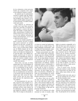 de las ordenanzas serían personas
locales que ocuparían otros cargos
en sus respectivos barrios y estacas.
Se esperaría que los participantes
tuvieran su propia ropa del templo,
y de ese modo no haría falta cons-
truir lavaderos muy costosos. Un la-
vadero sencillo podría encargarse de
la ropa bautismal. No habría instala-
ciones para comer.
Esos edificios se abrirían de
acuerdo con lo que fuese necesario,
quizá uno o dos días a la semana, lo
cual quedaría a criterio del presi-
dente del templo. Cuando fuera po-
sible, construiríamos el edificio en el
mismo terreno de un centro de esta-
ca y los dos edificios utilizarían el
mismo estacionamiento, con lo cual
se ahorraría mucho dinero.
Uno de esos templos pequeños se
puede construir casi por lo mismo
que cuesta mantener un templo
grande en un solo año; se puede edi-
ficar en un tiempo relativamente
breve, o sea, en varios meses. Repito
que no faltaría ninguno de los ele-
mentos esenciales y podrían efec-
tuarse en él todas las ordenanzas de
la casa del Señor. Esos edificios pe-
queños tendrían por lo menos la
mitad de la capacidad que tienen al-
gunos de nuestros templos mucho
más grandes, y podrían ampliarse
cuando fuera preciso.
Ahora bien, creo que, al oírme
ustedes decir esto, los presidentes de
estaca de muchas áreas dirán que
eso es exactamente lo que necesi-
tan. Y bien, hágannos saber de lo
que necesiten y nosotros lo tomare-
mos en consideración con detención
y con oración; pero les ruego que no
esperen que todo ocurra de inme-
diato, puesto que nos hace falta
ganar un poco de experiencia para
esta empresa.
El funcionamiento de esos tem-
plos requerirá cierta medida de sa-
crificio de parte de los fieles santos
locales a los que sirvan; ellos no sólo
prestarán servicio como obreros de
las ordenanzas, sino que se esperará
que limpien los edificios y cuiden de
ellos. Pero la carga no será pesada; si
se tienen en cuenta las bendiciones,
la tarea será en verdad liviana. No
habrá empleados remunerados: todo
el trabajo del funcionamiento repre-
sentará fe, devoción y dedicación.
Estamos proyectando esos edifi-
cios ahora mismo para Anchorage,
Alaska; para las colonias SUD del
norte de México y para Monticello,
Utah. En las áreas donde el número
de miembros de la Iglesia es mayor,
construiremos más de los templos
tradicionales; sin embargo, estamos
elaborando planes encaminados a
reducir los gastos sin que se reduzca
la obra que en ellos se llevará a
cabo. Hemos tomado la resolución,
hermanos, de hacer llegar los tem-
plos a las personas y brindarles así
todas las oportunidades de recibir
las valiosísimas bendiciones que
brinda la adoración en el templo.
Por ahora, baste con eso sobre
ese tema. Lo que diré en seguida ya
me lo han oído decir antes y han
oído a otras personas hablar de ello.
Espero que sigamos hablando del
tema y que hagamos algo al respec-
to. Lo hago porque es algo que me
preocupa muchísimo.
Junto con el aumento de la obra
misional en todo el mundo, debe
L I A H O N A
58
haber un aumento comparable en la
labor de hacer que cada converso se
encuentre a gusto en su barrio o
rama. Llegará a la Iglesia este año
un número suficiente de personas
para constituir más de 100 nuevas
estacas de un tamaño promedio.
Lamentablemente, junto con esta
aceleración en la tarea de la conver-
sión, estamos descuidando a algunos
de estos miembros nuevos. Confío
en que se despliegue un gran esfuer-
zo en toda la Iglesia, en todo el
mundo, para retener a cada conver-
so que llegue a la Iglesia.
Esto es asunto serio. No hay
razón para realizar la obra misional
si no conservamos los frutos de esa
labor; ambas tareas deben ser inse-
parables.
Quisiera leerles una carta, que es
de las que recibimos de vez en cuan-
do. Es de un hombre y dice:
"Me siento obligado a escribirle
después de haber leído los comenta-
rios que usted hizo en la conferencia
general de abril. Me conmovió par-
ticularmente lo que decía con res-
pecto a los 'conversos y hombres jó-
venes'. Leí el artículo en la red
Internet y me enternecieron sus pala-
bras. Su percepción de los conversos
bibliotecasud.blogspot.com
 