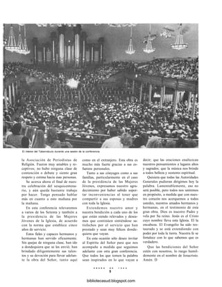 El interior del Tabernáculo durante una sesión de la conferencia.
la Asociación de Periodistas de
Religión. Fueron muy amables y re-
ceptivos; no hubo ninguna clase de
contención o debate y siento gran
respeto y estima hacia esas personas.
Se acerca ahora el final de nues-
tra celebración del sesquicentena-
rio, y aún queda bastante trabajo
por hacer. Tengo pensado hablar
más en cuanto a esto mañana por
la mañana.
En esta conferencia relevaremos
a varios de los Setenta y también a
la presidencia de las Mujeres
Jóvenes de la Iglesia, de acuerdo
con la norma que establece cinco
años de servicio.
Estos fieles y capaces hermanos y
hermanas han servido eficazmente.
Sin quejas de ninguna clase, han ido
a dondequiera que se les envió; han
brindado diligentemente sus talen-
tos y su devoción para llevar adelan-
te la obra del Señor, tanto aquí
como en el extranjero. Esta obra es
mucho más fuerte gracias a sus es-
fuerzos personales.
Tanto a sus cónyuges como a sus
familias, particularmente en el caso
de la presidencia de las Mujeres
Jóvenes, expresamos nuestro agra-
decimiento por haber sabido sopor-
tar inconveniencias al tener que
compartir a sus esposas y madres
con toda la Iglesia.
Extendemos nuestro amor y
nuestra bendición a cada uno de los
que están siendo relevados y desea-
mos que continúen sintiéndose sa-
tisfechos por el servicio que han
prestado y sean muy felices donde-
quiera que vayan.
En esta ocasión sólo deseo invitar
al Espíritu del Señor para que nos
acompañe a medida que seguimos
adelante con otra gran conferencia.
Que todos los que tomen la palabra
sean inspirados en lo que vayan a
decir; que las oraciones enaltezcan
nuestros pensamientos a lugares altos
y sagrados; que la música nos brinde
a todos belleza y sustento espiritual.
Quisiera que todas las Autoridades
Generales pudieran dirigirnos hoy la
palabra. Lamentablemente, eso no
será posible, pero todos nos uniremos
en propósito, a medida que con nues-
tro corazón nos acerquemos a todos
ustedes, nuestros amados hermanos y
hermanas, en el testimonio de esta
gran obra. Dios es nuestro Padre y
vela por Su reino. Jesús es el Cristo
cuyo nombre lleva esta Iglesia. El la
encabeza. El Evangelio ha sido res-
taurado y se está extendiendo con
poder por toda la tierra. Nuestra fe se
fortalece con lo que sabemos que es
verdadero.
Que las bendiciones del Señor
estén con nosotros, lo ruego humil-
demente en el nombre de Jesucristo.
Amén. D
E N E R O D E 1 9 9 8
5
bibliotecasud.blogspot.com
 