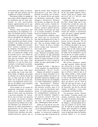 en los meses que vienen. Lo mencio-
no ahora sólo para destacar que lo
respaldo con el mayor entusiasmo.
Permítanme hablar en seguida de
otro asunto. Deseo dirigirme a todos
los muchachos que me estén escu-
chando en esta oportunidad.
Expreso agradecimiento por lo que
las demás Autoridades Generales les
han dicho.
Primero, deseo puntualizar que
los honramos y los respetamos a us-
tedes, los hombres jóvenes. Ustedes
representan una generación porten-
tosa en esta Iglesia. He indicado una
y otra vez que creo que ésta es la
mejor generación que hemos tenido.
Ustedes y las mujeres jóvenes son
formidables. Estudian las Escrituras.
Oran. Asisten a seminario a costa
de sacrificios. Procuran hacer lo co-
rrecto. Tienen un testimonio de esta
obra, y la mayoría de ustedes viven
de acuerdo con él. ¡Los felicito de
todo corazón! Les expreso el gran
amor que les tenemos. Sólo deseo
especificar una o dos cosas, como
añadidura a lo que he dicho ante-
riormente, lo cual espero sea alenta-
dor para ustedes al seguir adelante
en la vida.
No podría desear nada mejor
para ustedes que el que sean total-
mente leales a la Iglesia, que tengan
fe absoluta en la divina misión de
ella, un amor total por la obra del
Señor con el deseo de sacarla ade-
lante y una dedicación total al cum-
plir con sus deberes como miembros
del Sacerdocio Aarónico.
Viven ustedes en un mundo de
espantosas tentaciones. La porno-
grafía con su sórdida inmundicia
azota la tierra como una horrorosa
y pavorosa marejada. Es veneno.
No la vean ni la lean. Los destruirá
si lo hacen. Les quitará el respeto
por ustedes mismos. Les robará la
sensación de las bellezas de la vida.
Los derribará y los arrastrará al lo-
dazal de los malos pensamientos y
posiblemente de los malos actos.
Manténganse alejados de ella.
Evítenla como rehuirían una enfer-
medad horrorosa, puesto que es
igual de mortal. Sean virtuosos de
pensamiento y de obra. Dios ha
plantado en ustedes, por un propó-
sito, un instinto divino que puede
ser fácilmente trastrocado a fines
malignos y destructivos. Mientras
son jóvenes, no salgan con una sola
señorita como novios. Cuando lle-
guen a la edad en que piensen en
casarse, entonces podrán hacerlo.
Pero ustedes, los jóvenes que están
en la escuela secundaria, no deben
hacerlo ni tampoco las jóvenes.
Constantemente recibimos cartas
que tienen que ver con personas
que, bajo las presiones de la vida, se
casan cuando todavía son muy jóve-
nes. Hay un antiguo adagio que
dice: "Cásate de prisa y tendrás
mucho tiempo para lamentarlo".
Eso es muy cierto.
Pasen ratos agradables con las jó-
venes. Realicen actividades juntos,
pero no piensen en algo demasiado
serio demasiado pronto. Tienen por
delante el campo misional y no pue-
den permitirse el correr el riesgo de
perder esa gran oportunidad y res-
ponsabilidad.
El Señor ha dicho: "...deja que la
virtud engalane tus pensamientos
incesantemente..." (D. y C. 121:45).
Aléjense del alcohol. La gradua-
ción de la escuela secundaria no es
motivo para celebrar con cerveza. Es
preferible mantenerse alejados y que
los demás piensen que son mojigatos
a ir a tales celebraciones y pasarse la
vida lamentándolo después.
Aléjense de las drogas. No se pue-
den permitir tocarlas, pues si lo
hacen, éstas los destruirán total-
mente. La euforia pasará pronto y
los estranguladores tentáculos de
este mal los atraparán. Llegarán a
ser esclavos, esclavos del vicio.
Perderán el control de su vida y de
sus actos. No experimenten con
ellas. ¡Manténganse libres de ellas!
Anden en la luz del sol, de la for-
taleza y de la virtud del autodominio
y de la integridad absoluta.
Cursen todos los estudios que
puedan. La instrucción académica
es la llave que abre la puerta de las
L i A H o N A
64
oportunidades. Dios ha mandado a
los de este pueblo adquirir conoci-
miento "tanto por el estudio como
por la fe" (D. y C. 88:118; véase
también 109:7, 14).
Ustedes son un pueblo adquirido
por Dios. Desde luego que lo son.
Ustedes han evitado las cosas del
mundo y se hallan en el camino que
conduce a algo más elevado y mejor.
Tienen que adquirir instrucción.
Tienen por delante el matrimonio
como una gran y sagrada oportuni-
dad en la casa del Señor.
Tienen que ir al campo misional.
Cada uno de ustedes debe pensar
prestar servicio misional. Tal vez
tengan dudas. Quizás tengan temo-
res. Enfrenten sus dudas y sus temo-
res con fe. Prepárense para ir a la
misión, pues no sólo tienen la opor-
tunidad; tienen la responsabilidad.
El Señor los ha bendecido y los ha
favorecido de un modo notable y
asombroso. ¿Es pedirles demasiado
que dediquen totalmente dos años
de su vida al Señor?
Mis jóvenes hermanos, ustedes
son algo especial. Deben elevarse
por encima de lo común. Deben
vestirse de toda la armadura de Dios
y vivir con virtud. Ustedes saben lo
que es el bien y saben lo que es el
mal; saben cuándo y cómo escoger
el bien. Saben que hay un poder en
el cielo al cual pueden acudir en los
momentos de extrema necesidad.
Oren con fervor y con fe. Oren al
Dios del cielo que les ama y al que
ustedes aman. Oren en el nombre
de Jesucristo, que dio Su vida por
ustedes. Levántense y vivan como
corresponde a los hijos de Dios.
Los queremos mucho. Oramos
por ustedes. Contamos mucho con
ustedes, muchísimo. Que el Señor
los cuide, los proteja y los bendiga.
En seguida quisiera decir algo a
los obispos y a los presidentes de es-
taca con respecto al servicio misio-
nal. Se trata de un asunto delicado.
Parece estar creciendo en la Iglesia
la idea de que todas las mujeres jó-
venes al igual que todos los hombres
jóvenes deben ir a la misión.
bibliotecasud.blogspot.com
 