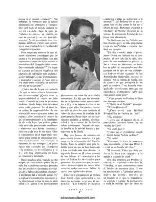 eterna en el mundo venidero"13
. Sin
embargo, la forma en que la Iglesia
administra los complejos y variados
retos por todo el mundo cambia de
vez en cuando. Bajo la guía de
Profetas vivientes, se instituyen
nuevas pautas y nuevos procedi-
mientos. Acojo encantado esos ins-
pirados cambios, puesto que consti-
tuyen una prueba de la veracidad del
Evangelio restaurado.
Pero tengo mis temores de que al-
gunos miembros consideren que las
pautas y los procedimientos son tan
importantes como las leyes eternas e
inmutables del Evangelio tales como:
"No cometerás adulterio"14
. En lugar
de alguna definición legalista del
adulterio, la indicación más esclareci-
da del Salvador es que el pensamien-
to engendra la acción: el "que mira a
una mujer para codiciarla, ya adulteró
con ella en su corazón"15
.
¿Quién decide lo que es correcto
y lo que es incorrecto en determina-
das circunstancias? ¿Quién tiene la
responsabilidad de emitir un fallo
moral? Cuando se trata de personas
maduras, desde luego, ésta descansa
sobre cada persona. En el caso de
los niños, la responsabilidad de dar
orientación moral descansa sobre los
padres; ellos conocen el modo de
ser, el entendimiento y la inteligen-
cia de cada hijo. Los padres pasan
toda una vida procurando establecer
y mantener una buena comunica-
ción con cada uno de sus hijos. Ellos
se encuentran en el lugar más ven-
tajoso para tomar las decisiones mo-
rales fundamentales con respecto al
bienestar de sus vastagos. Los prin-
cipios más elevados del Evangelio
—la justicia, la misericordia y la
fe— son muy importantes en todas
las relaciones familiares.
Hace muchos años, cuando yo era
obispo, un concienzudo padre de fa-
milia fue a pedirme consejo; pensaba
que las muchas y frecuentes activida-
des de la Iglesia dificultaban el reunir-
se en familia tan a menudo como él y
su esposa lo consideraban necesario, y
los hijos tenían la idea de que no eran
leales a la Iglesia si no participaban
plenamente en todas las actividades
recreativas. Le dije que las activida-
des de la Iglesia existían para ayudar-
les a él y a su esposa a criar a sus
hijos y que ellos, los padres, tenían
no sólo el derecho sino también el
deber de determinar la medida de la
participación de sus hijos en las acti-
vidades sociales. La unidad, la solida-
ridad y la armonía de la familia
deben conservarse. Después de todo,
la familia es la unidad básica y per-
manente de la Iglesia.
Hay tres fuentes de orientación
para emitir juicios morales. La pri-
mera es la orientación del Espíritu
Santo. Esta es siempre una guía in-
falible para los que se han bautizado
y han recibido este don divino. La
segunda fuente es el sabio consejo
de los líderes del sacerdocio a los
que el Señor ha instituido para
guiarnos. La tercera es que la cons-
tante demostración de amor debe
templar todos nuestros fallos. A
veces, eso significa disciplina.
Una vez le preguntaron al profeta
José Smith cómo gobernaba a tan
diversas personas, a lo que él res-
pondió: "Les enseño principios
E N E R O D E 1 9 9 8
67
correctos y ellas se gobiernan a sí
mismas"16
. Esa declaración es tan vi-
gente hoy en día como lo fue en la
época de José. Debemos escuchar y
obedecer al Profeta viviente de la
Iglesia. El presidente Romney lo ex-
presó con elocuencia:
"Es fácil creer en los Profetas que
han muerto, pero es más importante
creer en los Profetas vivientes. Les
daré un ejemplo.
"Un día, cuando vivía el presi-
dente Grant, me hallaba en mi des-
pacho, al otro lado de la calle, des-
pués de una conferencia general, y
fue a verme un hermano, un hom-
bre de edad; se encontraba muy dis-
gustado por lo que en esa conferen-
cia habían dicho algunas de las
Autoridades Generales, incluso yo
mismo. Por su forma de hablar, me
di cuenta de que provenía de un
país extranjero. Tras haberle tran-
quilizado lo suficiente para que me
escuchara, le pregunté: "¿Por qué
vino usted a este país?"
" 'Vine porque un Profeta de Dios
me dijo que viniera.
"'¿'Quién fue el Profeta?', proseguí.
"'WilfordWoodruff.
"'¿Cree usted que Wilford
Woodruff fue un Profeta de Dios?'
"'Sí', contestó.
'"¿Cree que el sucesor de él, el
presidente Lorenzo Snow, fue un
Profeta de Dios?'
"'Sí, claro que sí'.
'"¿Cree que el presidente Joseph
F. Smith fue un Profeta de Dios?'
"'Sí, señor'.
"Entonces le hice la pregunta
más importante. '¿Cree que Heber J.
Grant es un Profeta de Dios?'
"Él contestó: 'Creo que debe ca-
llarse la boca con respecto a la
ayuda a la gente de edad'"17
.
Hoy día tenemos un Profeta vi-
viente, el presidente Gordon B.
Hinckley, al que sostenemos como
el Profeta de nuestros días. Él nos
ha amonestado a "defender pública-
mente las normas morales en
un mundo en el que la indecencia,
lo sórdido y vulgar, la pornografía
y toda la maldad que de éstos se
bibliotecasud.blogspot.com
 