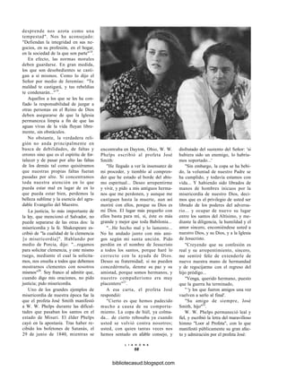 desprende nos azota como una
tempestad". Nos ha aconsejado:
"Defiendan la integridad en sus ne-
gocios, en su profesión, en el hogar,
en la sociedad de la que son parte"18
.
En efecto, las normas morales
deben guardarse. En gran medida,
los que son desobedientes se casti-
gan a sí mismos. Como lo dijo el
Señor por medio de Jeremías: "Tu
maldad te castigará, y tus rebeldías
te condenarán..."19
.
Aquellos a los que se les ha con-
fiado la responsabilidad de juzgar a
otras personas en el Reino de Dios
deben asegurarse de que la Iglesia
permanezca limpia a fin de que las
aguas vivas de la vida fluyan libre-
mente, sin obstáculos.
No obstante, la verdadera reli-
gión no anda principalmente en
busca de debilidades, de faltas y
errores sino que es el espíritu de for-
talecer y de pasar por alto las faltas
de los demás tal como quisiéramos
que nuestras propias faltas fueran
pasadas por alto. Si concentramos
toda nuestra atención en lo que
pueda estar mal en lugar de en lo
que pueda estar bien, perdemos la
belleza sublime y la esencia del agra-
dable Evangelio del Maestro.
La justicia, lo más importante de
la ley, que mencionó el Salvador, no
puede separarse de las otras dos: la
misericordia y la fe. Shakespeare es-
cribió de "la cualidad de la clemencia
[o misericordia]". Hablando por
medio de Porcia, dijo: "...rogamos
para solicitar clemencia, y este mismo
ruego, mediante el cual la solicita-
mos, nos enseña a todos que debemos
mostrarnos clementes con nosotros
mismos"20
. Soy franco al admitir que,
cuando digo mis oraciones, no pido
justicia; pido misericordia.
Uno de los grandes ejemplos de
misericordia de nuestra época fue la
que el profeta José Smith manifestó
a W. W. Phelps durante las dificul-
tades que pasaban los santos en el
estado de Misuri. El élder Phelps
cayó en la apostasía. Tras haber re-
cibido los bofetones de Satanás, el
29 de junio de 1840, mientras se
encontraba en Dayton, Ohio, W. W.
Phelps escribió al profeta José
Smith:
"He llegado a ver la insensatez de
mi proceder, y tiemblo al compren-
der que he estado al borde del abis-
mo espiritual... Deseo arrepentirme
y vivir, y pido a mis antiguos herma-
nos que me perdonen, y aunque me
castiguen hasta la muerte, aun así
moriré con ellos, porque su Dios es
mi Dios. El lugar más pequeño con
ellos basta para mí, sí, éste es más
grande y mejor que toda Babilonia...
"...He hecho mal y lo lamento...
No he andado junto con mis ami-
gos según mi santa unción. Pido
perdón en el nombre de Jesucristo
a todos los santos, porque haré lo
correcto con la ayuda de Dios.
Deseo su fraternidad; si no pueden
concedérmela, denme su paz y su
amistad, porque somos hermanos, y
nuestro compañerismo era muy
placentero"21
.
A esa carta, el profeta José
respondió:
"Cierto es que hemos padecido
mucho a causa de su comporta-
miento. La copa de hiél, ya colma-
da... de cierto rebosaba ya cuando
usted se volvió contra nosotros;
usted, con quien tantas veces nos
hemos sentado en afable consejo, y
disfrutado del sustento del Señor: 'si
hubiera sido un enemigo, lo habría-
mos soportado...'
"Sin embargo, la copa se ha bebi-
do, la voluntad de nuestro Padre se
ha cumplido, y todavía estamos con
vida... Y habiendo sido librados de
manos de hombres inicuos por la
misericordia de nuestro Dios, deci-
mos que es el privilegio de usted ser
librado de los poderes del adversa-
rio... y ocupar de nuevo su lugar
entre los santos del Altísimo, y me-
diante la diligencia, la humildad y el
amor sincero, encomiéndese usted a
nuestro Dios, y su Dios, y a la Iglesia
de Jesucristo.
"Creyendo que su confesión es
real y su arrepentimiento, sincero,
me sentiré feliz de extenderle de
nuevo nuestra mano de hermandad
y de regocijarme con el regreso del
hijo pródigo...
"Venga, querido hermano, puesto
que la guerra ha terminado,
" 'y los que fueron amigos una vez
vuelven a serlo al final'.
"Su amigo de siempre, José
Smith, hijo"22
.
W. W. Phelps permaneció leal y
fiel, y escribió la letra del maravilloso
himno "Loor al Profeta", con lo que
manifestó públicamente su gran afec-
to y admiración por el profeta José:
L I A H O N A
68
bibliotecasud.blogspot.com
 