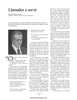 Llamados a servir
Presidente Boyd K. Packer
Presidente en Funciones del Quorum de los Doce Apóstoles
"No es apropiado que nosotros decidamos dónde habremos de servir ni
dónde no lo haremos. Servimos donde se nos llame. No importa cuál sea
el llamamiento."
Alabamos Su divino nombre;
damos gracias por Su ley.
Prestos, todos prestos, cantaremos
en unión...
Dios nos da poder; luchemos en la
causa celestial2
.
La buena voluntad de los Santos
de los Últimos Días para aceptar
los llamamientos para servir es una
muestra de su deseo de hacer la
voluntad del Señor. Deriva del tes-
timonio personal de que el
Evangelio de Jesucristo, restaurado
por medio del profeta José Smith y
contenido en el Libro de Mormón,
es verdadero.
Nuestro bautismo es un llama-
miento a servir a Cristo por toda la
vida. Tal como aquellos en las aguas
de Mormón, nosotros somos "bauti-
zados en el nombre del Señor, como
testimonio ante él de que [hemos]
concertado un convenio con él de
que lo [serviremos y guardaremos]
sus mandamientos, para que él de-
rrame su Espíritu más abundante-
mente sobre [nosotros] "3
.
Pero el aceptar los llamamientos,
los cargos, es sólo una pequeña
parte del servicio que ofrecen los
miembros de la Iglesia.
Yo percibo dos tipos de servicio:
uno es el que prestamos cuando se
nos llama a servir en la Iglesia; el otro
es el servicio que voluntariamente
damos a quienes nos rodean porque
se nos ha enseñado a ser caritativos.
Durante varios años, he venido
observando a una querida hermana
prestar un servicio mucho mayor
que el de cualquier llamamiento
para enseñar o dirigir en la Iglesia.
Si alguien necesita algo, ella respon-
de; no dice: "Si necesita ayuda, llá-
meme", sino: "Aquí estoy; ¿qué
puedo hacer por usted?". Hace mu-
chas cosas sencillas tales como
tomar en brazos a una criatura en
una reunión o llevar a la escuela a
un niño que no haya alcanzado a
tomar el autobús. Siempre está
atenta para recibir a la gente nueva
en la Iglesia y se adelanta a darle la
bienvenida.
Su esposo sabe bien que cuando
asistan a una actividad en el barrio,
ella por lo general le dirá: "Mejor re-
gresas solo a casa. Veo que necesitan
ayuda en la cocina para lavar los
platos".
El regresó a casa una noche y la
encontró poniendo los muebles de
nuevo en su lugar. Esa mañana había
tenido el presentimiento de que
debía visitar a una hermana anciana
que sufría del corazón, para ver cómo
le iba con los preparativos para un
desayuno nupcial en el que se festeja-
ría a uno de sus nietos que había ve-
nido de otro estado para casarse en el
templo, y a los amigos de éste.
Fue entonces a la Iglesia y halló a
esa hermana sola, desconsolada
junto a todo lo que había llevado
para preparar. Parece que al salón de
actividades lo habían reservado para
otro acontecimiento y dentro de
unas pocas horas empezarían a lle-
gar sus invitados. ¿Qué podía hacer?
Nuestra buena hermana llevó a
la anciana a su hogar y le hizo sen-
tarse a descansar. Entonces empezó
a acomodar los muebles. Cuando
llegaron los invitados, un hermoso
desayuno nupcial estaba ya listo
para servirse.
Ella obtuvo de su madre ese espí-
ritu de servicio. El espíritu de servi-
cio se aprende mejor en el hogar.
Debemos enseñar a nuestros hijos
mediante el ejemplo y decirles que
el espíritu generoso es esencial para
la felicidad.
"...Dios ungió con el Espíritu
L I A H O N A
6
h soles y cielos y nubes de
junio,
y flores de junio todas
no podéis competir una hora
al radiante y azul clima de
octubre"1
.
Hace varios años nos hallábamos
buscando algo que sirviera de inspi-
ración para una conferencia de presi-
dentes de misión. De una manera
muy interesante, lo encontramos en
un viejo himnario de la Primaria.
Con unas pocas y simples palabras, el
himno "Llamados a servir" nos ense-
ña el mensaje que les traigo hoy día:
Somos hoy llamados al servicio,
a dar testimonio de Jesús.
Vamos a un mundo en tinieblas
para proclamar la luz.
Dios nos da Sus ricas bendiciones;
somos hijos del eterno Rey.
bibliotecasud.blogspot.com
 