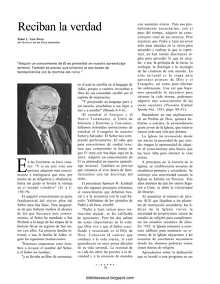 Reciban la verdad
Élder L. Tom Perry
del Quorum de los Doce Apóstoles
"Adquirir un conocimiento de Él es primordial en nuestro aprendizaje
terrenal. También es preciso que sintamos el vivo deseo de
familiarizarnos con la doctrina del reino."
En las Escrituras se hace cons-
tar: "Y si en esta vida una
persona adquiere más conoci-
miento e inteligencia que otra, por
medio de su diligencia y obediencia,
hasta ese grado le llevará la ventaja
en el mundo venidero" (D. y C.
130:19).
El adquirir conocimiento es parte
fundamental del eterno plan del
Señor para Sus hijos. Para asegurar-
se de que hubiese medios al alcance
de los que buscasen este conoci-
miento, el Señor ha mandado a Sus
Profetas a lo largo de las etapas de la
historia llevar un registro de Sus tra-
tos con ellos. La primera familia te-
rrenal, o sea, la familia de Adán, si-
guió las siguientes instrucciones:
"Entonces empezaron estos hom-
bres a invocar el nombre del Señor,
y el Señor los bendijo;
"y se llevaba un libro de memorias,
en el cual se escribía en el lenguaje de
Adán, porque a cuantos invocaban a
Dios les era concedido escribir por el
espíritu de inspiración;
"Y poseyendo un lenguaje puro y
sin mezcla, enseñaban a sus hijos a
leer y a escribir" (Moisés 6:4-6).
Al estudiar el Antiguo y el
Nuevo Testamento, el Libro de
Mormón y Doctrina y Convenios,
hallamos reiteradas instrucciones de
estudiar el Evangelio de nuestro
Señor y Salvador. El Señor nos com-
prende perfectamente. El sabe que
para convertirnos de verdad tene-
mos que comprender la forma en
que Él trata con Sus hijos aquí en la
tierra. Adquirir un conocimiento de
Él es primordial en nuestro aprendi-
zaje terrenal. También es preciso
que sintamos el vivo deseo de fami-
liarizarnos con las doctrinas del
reino.
El presidente Spencer W. Kimball
nos dio algunos preceptos referentes
al conocimiento que debemos bus-
car y a la secuencia con la cual ha-
cerlo. Valiéndose de los ejemplos de
Pedro y de Juan, enseñó:
"Pedro y Juan tenían poca ins-
trucción secular; se les calificaba
de ignorantes. Pero los dos sabían
las cosas importantes de la vida:
que Dios vive y que el Señor cruci-
ficado y resucitado es el Hijo de
Dios. Conocían el camino que
conduce a la vida eterna, lo cual
aprendieron en unas pocas décadas
de su vida terrenal. La rectitud de
su vida les abrió las puertas a la di-
vinidad y a la creación de mundos
L I A H O N A
70
con aumento eterno. Para eso pro-
bablemente necesitarían, con el
paso del tiempo, adquirir un cono-
cimiento total de las ciencias. Pero
mientras que Pedro y Juan tuvieron
sólo unas décadas en la tierra para
aprender y realizar lo que es espiri-
tual, ya han tenido diecinueve si-
glos para aprender lo que es secu-
lar, o sea, la geología de la tierra, la
zoología, la fisiología y la sicología
de las criaturas de este mundo. La
vida terrenal es la etapa para
aprender primero de Dios y el
Evangelio, así como para efectuar
las ordenanzas. Una vez que haya-
mos aprendido lo necesario para
obtener la vida eterna, podremos
adquirir más conocimiento de las
cosas seculares (President Kimball
Speaks Out, 1981, págs. 90-92).
Basándome en esas explicaciones
de un Profeta de Dios, quisiera ha-
blarles a ustedes, la extraordinaria
gente joven de la Iglesia, que todavía
tienen toda una vida por delante.
La Iglesia ha reconocido desde
sus inicios la necesidad de que uste-
des tengan la oportunidad de adqui-
rir el conocimiento más básico que
les hace falta para obtener la vida
eterna.
A principios de la historia de la
Iglesia, se establecieron escuelas de
enseñanza primaria y secundaria. Se
instituyó una universidad cuando la
Iglesia se hallaba en Nauvoo. Tres
años después de que los santos llega-
ron a Utah, se abrió la Universidad
de Deseret.
Al aumentar el número de jóve-
nes SUD que llegaban a los plante-
les de instrucción secundaria, los lí-
deres de la Iglesia vieron la
necesidad de proporcionar cursos de
estudio de religión para complemen-
tar los estudios seculares de ellos.
En 1912, la Iglesia comenzó a cons-
truir edificios para seminario en te-
rrenos de la Iglesia adyacentes a las
escuelas de enseñanza secundaria
donde los alumnos pudieran tomar
clases diarias de religión.
Aprendemos sobre la dedicación
que se brindó a este programa en sus
bibliotecasud.blogspot.com
 