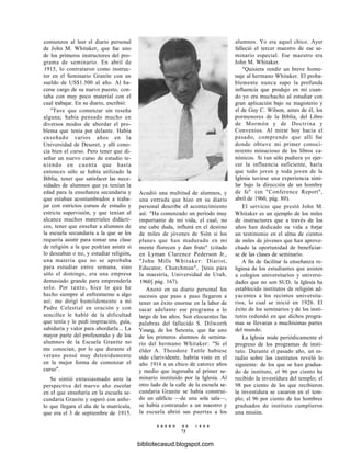 comienzos al leer el diario personal
de John M. Whitaker, que fue uno
de los primeros instructores del pro-
grama de seminario. En abril de
1915, lo contrataron como instruc-
tor en el Seminario Granite con un
sueldo de US$1.500 al año. Al ha-
cerse cargo de su nuevo puesto, con-
taba con muy poco material con el
cual trabajar. En su diario, escribió:
"Tuve que comenzar sin reseña
alguna; había pensado mucho en
diversos modos de abordar el pro-
blema que tenía por delante. Había
enseñado varios años en la
Universidad de Deseret, y allí cono-
cía bien el curso. Pero tener que di-
señar un nuevo curso de estudio te-
niendo en cuenta que hasta
entonces sólo se había utilizado la
Biblia, tener que satisfacer las nece-
sidades de alumnos que ya tenían la
edad para la enseñanza secundaria y
que estaban acostumbrados a traba-
jar con estrictos cursos de estudio y
estricta supervisión, y que tenían al
alcance muchos materiales didácti-
cos, tener que enseñar a alumnos de
la escuela secundaria a la que se les
requería asistir para tomar una clase
de religión a la que podrían asistir si
lo deseaban o no, y estudiar religión,
una materia que no se aprobaba
para estudiar entre semana, sino
sólo el domingo, era una empresa
demasiado grande para emprenderla
solo. Por tanto, hice lo que he
hecho siempre al enfrentarme a algo
así: me dirigí humildemente a mi
Padre Celestial en oración y con
sencillez le hablé de la dificultad
que tenía y le pedí inspiración, guía,
sabiduría y valor para abordarla... La
mayor parte del profesorado y de los
alumnos de la Escuela Granite no
me conocían, por lo que durante el
verano pensé muy detenidamente
en la mejor forma de comenzar el
curso".
Se sintió entusiasmado ante la
perspectiva del nuevo año escolar
en el que enseñaría en la escuela se-
cundaria Granite y esperó con anhe-
lo que llegara el día de la matrícula,
que era el 3 de septiembre de 1915.
Acudió una multitud de alumnos, y
una entrada que hizo en su diario
personal describe el acontecimiento
así: "Ha comenzado un período muy
importante de mi vida, el cual, no
me cabe duda, influirá en el destino
de miles de jóvenes de Sión si los
planes que han madurado en mi
mente florecen y dan fruto" (citado
en Lyman Clarence Pederson Jr.,
"John Mills Whitaker: Diarist,
Educator, Churchman", [tesis para
la maestría, Universidad de Utah,
1960] pág. 167).
Anotó en su diario personal los
sucesos que paso a paso llegaron a
tener un éxito enorme en la labor de
sacar adelante ese programa a lo
largo de los años. Son elocuentes las
palabras del fallecido S. Dilworth
Young, de los Setenta, que fue uno
de los primeros alumnos de semina-
rio del hermano Whitaker: "Si el
élder A. Theodore Tuttle hubiese
sido clarividente, habría visto en el
año 1914 a un chico de catorce años
y medio que ingresaba al primer se-
minario instituido por la Iglesia. Al
otro lado de la calle de la escuela se-
cundaria Granite se había construi-
do un edificio —de una sola sala—,
se había contratado a un maestro y
la escuela abrió sus puertas a los
E N E R O D E 1 9 9 8
71
alumnos. Yo era aquel chico. Ayer
falleció el tercer maestro de ese se-
minario especial. Ese maestro era
John M. Whitaker.
"Quisiera rendir un breve home-
naje al hermano Whitaker. El proba-
blemente nunca supo la profunda
influencia que produjo en mí cuan-
do yo era muchacho al estudiar con
gran aplicación bajo su magisterio y
el de Guy C. Wilson, antes de él, los
pormenores de la Biblia, del Libro
de Mormón y de Doctrina y
Convenios. Al mirar hoy hacia el
pasado, comprendo que allí fue
donde obtuve mi primer conoci-
miento minucioso de los libros ca-
nónicos. Si tan sólo pudiera yo ejer-
cer la influencia suficiente, haría
que todo joven y toda joven de la
Iglesia tuviese una experiencia simi-
lar bajo la dirección de un hombre
de fe" (en "Conference Report",
abril de 1960, pág. 80).
El servicio que prestó John M.
Whitaker es un ejemplo de los miles
de instructores que a través de los
años han dedicado su vida a forjar
un testimonio en el alma de cientos
de miles de jóvenes que han aprove-
chado la oportunidad de beneficiar-
se de las clases de seminario.
A fin de facilitar la enseñanza re-
ligiosa de los estudiantes que asisten
a colegios universitarios y universi-
dades que no son SUD, la Iglesia ha
establecido institutos de religión ad-
yacentes a los recintos universita-
rios, lo cual se inició en 1926. El
éxito de los seminarios y de los insti-
tutos redundó en que dichos progra-
mas se llevaran a muchísimas partes
del mundo.
La Iglesia mide periódicamente el
progreso de los programas de insti-
tuto. Durante el pasado año, un es-
tudio sobre los institutos reveló lo
siguiente: de los que se han gradua-
do de instituto, el 96 por ciento ha
recibido la investidura del templo; el
98 por ciento de los que recibieron
la investidura se casaron en el tem-
plo; el 96 por ciento de los hombres
graduados de instituto cumplieron
una misión.
bibliotecasud.blogspot.com
 