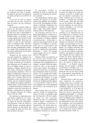 Se oye el testimonio de alumnos
de seminario por todo el mundo.
Escuchen lo que dice una página de
un diario personal proveniente de
Rusia:
"La de hoy ha sido la mañana
más feliz de este año, porque ha
sido el primer día del seminario
matutino.
"El seminario matutino diario se
originó así: Recuerdo una lección
que enseñaron nuestros maestros
del SEI en la que se mencionaba el
programa diario de seminario en los
Estados Unidos y en Europa, lo cual
no pude apartar de mi mente. Sentí
el poder del Espíritu Santo que me
inculcó la idea de que debíamos
tener el seminario aquí. Entonces
sentí que el Señor lo concede todo
para esta obra: posibilidades, fortale-
za y ayuda. Sólo tenemos que tener
una buena disposición para aceptar
una dádiva como ésa.
"Después de esa reunión sentí
una gran inspiración. Algunas ma-
dres de familia se atemorizaron un
poco ante la idea por motivo de que
los hijos tendrían que levantarse
muy temprano por la mañana y de
por sí el trabajo escolar es muy re-
cargado; y algunos, después de este
año escolar, ingresarán a planteles
educacionales superiores. Pero los
padres de familia que poseen el sa-
cerdocio me dieron su apoyo total al
aducir que el estudio diario de las
Escrituras es muy necesario para los
jóvenes, que les enseñará la discipli-
na y además les ayudará a obtener el
Espíritu Santo, el que durante el día
y al recibir las lecciones escolares les
ayudará a resistir las tentaciones de
Satanás" (comentarios de maestros
de seminario matutino de Vyborg,
Rusia, otoño de 1996).
Ese testimonio y muchísimos más
que hemos recibido de los cuatro
cabos de la tierra nos hacen captar
el espíritu de esos dos extraordina-
rios programas. Estos les ofrecen a
ustedes, jóvenes, un camino especial
que los llevará a la vida eterna, que
es el mayor de todos los dones que
Dios ha dado a Sus hijos.
El presidente Gordon B.
Hinckley ha dicho lo siguiente con
respecto a los programas de semina-
rio e instituto:
"No desperdicien ninguna opor-
tunidad de adquirir un entendi-
miento más profundo del Evangelio.
Con este fin, los programas de semi-
narios e institutos constituyen una
fuente invalorable; participen en
ellos" (véase "Tres asuntos vitales",
Liahona, julio de 1982, pág. 88).
"El programa educativo de la
Iglesia sigue adelante. La obra de en-
señar a los alumnos en el programa
de seminarios e institutos aumenta
constantemente... Exhortamos a
todos los que puedan a hacer uso del
programa. No dudamos en prome-
terles que su conocimiento del
Evangelio aumentará, su fe se forta-
lecerá y establecerán maravillosas
amistades..." (véase "Un milagro
hecho posible por la fe", Liahona,
julio de 1984, pág. 85).
Quisiera añadir mi testimonio al
de nuestro gran Profeta líder.
Conozco el poder que proviene de la
asociación con los programas de se-
minario e instituto. Éstos han robus-
tecido mi vida y sé que harán lo
mismo para ustedes: les pondrá un
escudo de protección a su alrededor
para mantenerlos libres de las tenta-
ciones y de las pruebas del mundo.
Es una gran bendición tener un co-
nocimiento del Evangelio. Y sé que
no hay un lugar mejor en donde los
jóvenes de la Iglesia puedan adquirir
un conocimiento especial de las
cosas sagradas que en los programas
de instituto y de seminario de la
Iglesia.
Hace muchos años tuve el privi-
legio de enseñar el seminario ma-
tutino. La clase se realizaba desde
las 6:30 hasta las 7:30 de la maña-
na todos los días escolares.
Durante dos años, vi a adormilados
alumnos llegar a tropezones a la
clase desafiando al instructor a
despertarlos. Se ofrecía una ora-
ción y se daba un pensamiento es-
piritual, y veía despertar las mentes
inteligentes deseosas de aumentar
L I A H O N A
72
su conocimiento de las Escrituras.
La parte más difícil de la clase era
terminar la lección a tiempo para
que los alumnos acudiesen a sus
clases regulares de la escuela se-
cundaria. A medida que avanzaba
el año escolar, observaba que cada
uno de los alumnos iba adquirien-
do más confianza, así como más es-
trechas amistades y un creciente
testimonio del Evangelio.
Hace unos pocos años, me en-
contraba en un supermercado en
una ciudad que se encuentra cerca
de aquí cuando oí que alguien me
llamaba por mi nombre. Al volver-
me, me saludaron dos de mis ex
alumnos de seminario. Eran marido
y mujer, y me presentaron a sus cua-
tro hermosos hijos. Mientras charlá-
bamos, me asombró enterarme del
número de compañeros de semina-
rio con los que todavía mantenían
contacto, aun después de todos esos
años. Aquello fue una evidencia del
vínculo de afecto especial que se
había creado en esa clase de semina-
rio matutino. Tras despedirnos, acu-
dió a mi mente un pasaje de las
Escrituras: "...os llamaré amigos,
porque sois mis amigos, y tendréis
una herencia conmigo" (D. y C.
93:45). Adquirimos una fortaleza es-
pecial los unos de los otros cuando
nos relacionamos especialmente en
un medio que tenga que ver con el
Evangelio.
Proyecten llevar a cabo los cuatro
años completos de seminario.
Ustedes saben que el instituto está
disponible para todos los que sean
estudiantes y para los que no lo sean
y que tengan de 18 a 30 años de
edad. ¿Se han inscrito? Si no lo han
hecho, los invito a aprovechar esta
magnífica oportunidad. Y a ustedes,
los que están inscritos, les digo: estu-
dien con diligencia para aprender el
Evangelio. Les prometo que la base
que obtendrán en estos dos excelen-
tes programas será una bendición
para ustedes a lo largo de toda su
vida. Este es mi testimonio a ustedes
en el nombre de nuestro Señor y
Salvador Jesucristo. Amén. D
bibliotecasud.blogspot.com
 
