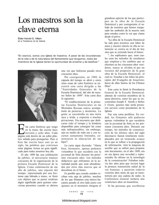 Los maestros son la
clave eterna
Élder Harold G. Hillam
de la Presidencia de los Setenta
"En esencia, somos una Iglesia de maestros. A pesar de las circunstancias
de la vida o de la naturaleza del llamamiento que tengamos, todos los
miembros de la Iglesia tienen la oportunidad de enseñar y de testificar."
una vez que hubieran pasado otros
cincuenta años.
Por consiguiente, en 1949, la
cápsula del tiempo se abrió y entre
otras cosas de valor histórico se en-
contró esta carta dirigida a las
"Autoridades Generales de la
Escuela Dominical, del año de nues-
tro Señor de 1949". Esta carta dice
lo siguiente:
"El establecimiento de la prime-
ras Escuelas Dominicales en las
Montañas Rocosas estuvo acompa-
ñado de penurias y desánimo. La
gente se encontraba en una tierra
seca y árida, y expuesta a muchas
privaciones. Era necesario que dedi-
caran todo el tiempo y la fortaleza
disponibles para conseguir las cosas
más indispensables; sin embargo,
aún en medio de todo eso y con re-
cursos sumamente limitados, co-
menzaron la educación de sus
hijos".
La carta sigue diciendo: "Ahora
bien, hermanos, apenas podemos
vislumbrar lo que sucederá con la
juventud de Sión durante los próxi-
mos cincuenta años. Los métodos
didácticos que utilizamos en la ac-
tualidad puede que sean abandona-
dos por otros más nuevos que se
descubran en el futuro.
Es posible que cuando ustedes re-
ciban esta caja de jubileo, muchos
de los que firmamos esta misiva ha-
yamos pasado al otro lado junto con
quienes en el momento integran el
Esta carta histórica que tengo
en la mano fue escrita hace
noventa y ocho años. Cada
página está dentro de un sobre plás-
tico sellado para protegerlas. Pero si
bien fue escrita hace casi ya un
siglo, las palabras que contienen
estas páginas tienen un gran signifi-
cado para todos nosotros hoy día.
El año 1899 fue una celebración
de jubileo: el aniversario número
cincuenta de la organización de la
primera Escuela Dominical de la
Iglesia. Como culminación de ese
año de jubileo, una cápsula del
tiempo, representada por una her-
mosa caja labrada a mano, se llenó
con objetos que se pensó tendrían
algún significado para quienes estu-
vieran presentes cuando se abriera
grandioso ejército de los que partici-
pan en la obra de la Escuela
Dominical y por consiguiente el sa-
ludo de nosotros que hemos traspa-
sado los umbrales de la muerte será
para ustedes como la voz que clama
desde el polvo.
"La obra de la Escuela Dominical
ha sido para nosotros una labor de
amor y nuestro interés en ella no so-
lamente se centra en el día de hoy
sino que se extiende hacia el futuro.
"...les suplicamos que, sean cua-
les sean los métodos de enseñanza
que empleen y los cambios que se
efectúen en los cincuenta años veni-
deros, nunca se olviden ni por un
instante del propósito de la gran
obra de la Escuela Dominical, el
cual es: Enseñar a los niños los prin-
cipios del Evangelio de Jesucristo;
hacer de ellos Santos de los Últimos
Días".
Esta carta la firmó la Presidencia
General de la Escuela Dominical,
además de veintiún miembros de la
mesa directiva, entre los que se en-
contraban Joseph F. Smith y Heber
J. Grant, quienes más tarde presta-
ron servicio como presidentes de la
Iglesia.
Fue una carta profética. En ver-
dad, los firmantes sólo pudieron
apenas vislumbrar lo que sucedería
con la juventud de Sión en los pró-
ximos cincuenta años. Durante ese
tiempo, los métodos de comunica-
ción de los últimos años del siglo
diecinueve fueron totalmente reem-
plazados por un tremendo avance
en lo que se refiere a la propagación
de información. Aún la máquina de
escribir que se utilizó para preparar
este documento, en el año 1899, era
en esa época una novedad y repre-
sentaba ilo último en la tecnología
de la comunicación! Faltaban toda-
vía dos años para que tuviera lugar
la primera transmisión radial de la
voz humana; y pasarían todavía
veintiún años antes de que se trans-
mitiera por una cadena de radio; la
Conferencia General tardaría aún
veinticinco años en trasmitirse.
Si las personas que escribieron
E N E R O D E 1 9 9 8
73
bibliotecasud.blogspot.com
 