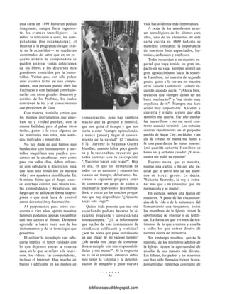 esta carta en 1899 hubieran podido
imaginarse, aunque fuera vagamen-
te, los avances tecnológicos —la
radio, la televisión a color, las com-
putadoras [los ordenadores], el
Internet o la programación que exis-
te en la actualidad— se quedarían
asombradas de saber que en un pe-
queño diskete de computadora se
pueden archivar vastas colecciones
de los libros y los discursos más
grandiosos conocidos por la huma-
nidad. Verían que, con sólo pulsar
unas cuantas teclas en una compu-
tadora, una persona puede abrir las
Escrituras y con facilidad correlacio-
narlas con otros grandes discursos y
escritos de los Profetas, los cuales
contienen la luz y el conocimiento
que provienen de Dios.
Con tristeza, también verían que
los mismos instrumentos que ense-
ñan luz y verdad pueden, con la
misma facilidad, pero al pulsar otras
teclas, poner a la vista algunos de
los materiales más viles, más sórdi-
dos, malvados e inmorales.
No hay duda de que hemos sido
bendecidos con instrumentos y mé-
todos magníficos que pueden ayu-
darnos en la enseñanza; pero como
pasa con todos ellos, deben utilizar-
se con sabiduría y discreción para
que sean una bendición en nuestra
vida y nos ayuden a simplificarla. De
la misma forma que el fuego, cuan-
do está bajo control, nos brinda tan-
tas comodidades y beneficios, un
fuego que se utiliza en forma inapro-
piada o que está fuera de control
causa devastación y destrucción.
Al prepararnos para otros cin-
cuenta o cien años, quizás nosotros
también podamos apenas vislumbrar
qué nos depara el futuro. Debemos
aprender a hacer buen uso de los
instrumentos y de la tecnología que
poseemos.
El utilizar la tecnología con sabi-
duría implica el tener cuidado con
lo que dejemos entrar a nuestra
casa, en lo que se refiere a la televi-
sión, los videos, las computadoras,
incluso el Internet. Hay mucho de
bueno y edificante en los medios de
comunicación, pero hay también
mucho que es grosero e inmoral,
que nos quita el tiempo y que nos
incita a estar "siempre aprendiendo,
y nunca [poder] llegar al conoci-
miento de la verdad" (2 Timoteo
3:7). Durante la Segunda Guerra
Mundial, cuando había poca gasoli-
na y la racionaban, recuerdo que
había carteles con la inscripción:
"¿Necesito hacer este viaje?". Hoy
en día, en que las demandas de
todos van en aumento y estamos tan
escasos de tiempo, deberíamos ha-
cernos la siguiente pregunta antes
de comenzar un juego de video o
encender la televisión o la computa-
dora, o entrar en los muchos progra-
mas que hay disponibles: "¿Necesito
hacer este viaje?".
Quizás toda persona que me esté
escuchando pudiera hacerse la si-
guiente pregunta y contestársela
honradamente: "¿Es la información
que recibo de este instrumento de
enseñanza edificante y verídica?
¿Son las horas que paso utilizándolo
un uso eficaz de mi valioso tiempo?
¿Me ayuda este juego de computa-
dora a cumplir con mis responsabili-
dades y mis metas?". Si la respuesta
no es un sí rotundo, entonces debe-
mos tener la valentía y la determi-
nación de apagarlo y guiar nuestra
L I A H O N A
74
vida hacia labores más importantes.
A pesar de los asombrosos avan-
ces tecnológicos de los últimos cien
años, uno de los elementos de esta
carta escrita en 1899 todavía se
mantiene constante: la importancia
de maestros bien capacitados, hu-
mildes, dedicados y cariñosos.
Todos recuerdan a un maestro es-
pecial que haya tenido un gran im-
pacto en su vida. Siempre sentiré un
gran agradecimiento hacia la señori-
ta Hamilton, mi maestra de segundo
grado, quien a la vez era mi maestra
de la Escuela Dominical. Todavía re-
cuerdo cuando decía: "¡Ahora bien,
recuerda que siempre debes ser un
buen muchacho!" y "me siento muy
orgullosa de ti". Siempre me hizo
sentir muy importante. Aprendí a
quererla y estaba seguro que ella
también me quería. Ese año escolar
fue maravilloso y no me sentí con-
tento cuando terminó. Las noticias
corrían rápidamente en el pequeño
pueblo de Sugar City, en Idaho, y un
día de verano mi mamá me llamó a
la casa para darme las malas nuevas:
i mi querida señorita Hamilton se
había ido y se había casado! ¡Y ni si-
quiera me pidió su opinión!
Nuestra nuera, que es maestra,
recibió una cartita a fin del año es-
colar que le envió uno de sus alum-
nos de tercer grado. Le decía:
"Señorita Scoresby, la voy a extra-
ñar más que a mi ratoncito, que era
mi mascota y se murió".
En esencia, somos una Iglesia de
maestros. A pesar de las circunstan-
cias de la vida o de la naturaleza del
llamamiento que tengamos, todos
los miembros de la Iglesia tienen la
oportunidad de enseñar y de testifi-
car. La forma en que vivimos da tes-
timonio de lo que creemos y enseña
a todos los que entran dentro de
nuestra esfera de influencia.
Sin embargo muchos, quizás la
mayoría, de los miembros adultos de
la Iglesia tienen la oportunidad de
enseñar de una manera más directa.
Los líderes, los padres y los maestros
que han sido llamados tienen la res-
ponsabilidad específica constante de
bibliotecasud.blogspot.com
 
