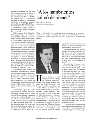 mejorar su enseñanza para que pue-
dan preparar, capacitar y edificar a
quienes estén dentro de su mayordo-
mía. El presidente David O. McKay
nos recordó que "la capacitación
apropiada de la niñez es el deber más
importante y sagrado del hombre"
("Gospel Ideáis", pág. 220). El Señor
ha dejado bien claro que los padres
"...enseñarán a sus hijos a orar y a
andar rectamente delante del Señor"
(D. y C. 68:28).
En las doctrinas de la Iglesia hay
fortaleza, por lo que todos necesita-
mos aprender siempre y constante-
mente a fortificarnos espiritualmen-
te. El presidente Hinckley a dicho:
"Las fuerzas contra las cuales obra-
mos son tremendas. Necesitamos
más que nuestra fortaleza propia
para enfrentarnos a ellas. Para todos
los que poseen llamamientos de lide-
razgo, desde los numerosos grupos de
maestros y misioneros hasta las cabe-
zas de familia, quisiera extenderles
una súplica: En todo lo que hagan,
alimenten el espíritu —nutran el
alma... Estoy convencido de que el
mundo está hambriento de alimento
espiritual" ("Feed the Spirit—
Nourish the Soul", lmprovement Era,
diciembre de 1969, pág. 85-86).
El presidente Hinckley hizo esa
declaración hace casi treinta años en
una conferencia general. Entonces,
¿cuánta más necesidad tenemos de
fortificación espiritual en la actuali-
dad? En efecto, la enseñanza inspira-
da del Evangelio entre todos los
miembros de la Iglesia es esencial
para la estabilidad y el progreso espi-
rituales de los miembros de todas las
edades.
La tecnología seguirá por cierto
avanzando y los métodos con seguri-
dad van a cambiar, pero el toque
personal de un dedicado y cariñoso
maestro que irradia el Espíritu es la
clave de la realización de los deseos
de los escritores de este documento
de 1899, de enseñar a los niños y a
las demás personas los "principios
del Evangelio de Jesucristo; hacer de
ellos Santos de los Últimos Días". En
el nombre de Jesucristo. Amén. D
"A los hambrientos
colmó de bienes"
Élder Jeffrey R. Hollarid
del Quorum de los Doce Apóstoles
"Todo en el Evangelio nos enseña que podemos cambiar si es necesario
que lo hagamos, que podemos recibir ayuda si en verdad la deseamos,
que podemos ser sanados cualesquiera que hayan sido los problemas del
pasado."
espiritual, la escasez de alimento es-
piritual, era incluso un hambre más
horrendo en el mundo de hoy.
Esas observaciones me hicieron
recordar la temible profecía del pro-
feta Amos, quien dijo hace tiempo:
"He aquí vienen días, dice Jehová el
Señor, en los cuales enviaré hambre
a la tierra, no hambre de pan, ni sed
de agua, sino de oír la palabra de
Jehová"2
.
A medida que el mundo avanza
perezosamente hacia el siglo vein-
tiuno, muchos añoran algo y a veces
lo piden a gritos, pero con demasia-
da frecuencia no saben con certeza
lo que quieren. La situación econó-
mica del mundo, hablando en senti-
do general y no específico, probable-
mente sea mejor que en cualquier
otra época de la historia, pero el co-
razón humano aún está intranquilo
y muchas veces agobiado con dema-
siado estrés. Vivimos en la "era de la
información", en la cual tenemos, li-
teralmente al alcance de la mano,
un mundo lleno de datos; no obs-
tante, para muchas personas, el sig-
nificado de esa información y la sa-
tisfacción que viene de utilizar el
conocimiento en algún contexto
moral parecen estar cada vez más
alejados que nunca.
El precio de edificar en cimientos
tan inciertos es demasiado alto: mu-
chas vidas se están derrumbando
cuando llegan las tormentas y rugen
Hace un tiempo, leí una
composición que hablaba
del "hambre metafísico"1
que hay en el mundo. El autor insi-
nuaba que el alma del hombre y de
la mujer se estaba muriendo, por así
decirlo, debido a la carencia de ali-
mento espiritual en la actualidad.
Esa frase, "hambre metafísico", acu-
dió otra vez a mi mente el mes pasa-
do al leer los numerosos y bien me-
recidos tributos otorgados a la
Madre Teresa, de Calcuta. Un co-
rresponsal aludió a la ocasión en que
ella dijo que no obstante lo severo y
doloroso que era el hambre físico en
nuestros días —habiendo dedicado
casi toda su vida a mitigarlo— aún
así, ella creía que la falta de fortaleza
bibliotecasud.blogspot.com
 