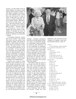 nosotros. Él sabe dónde están las
piedras afiladas y de tropiezo, donde
están los peores cardos y espinos. El
sabe dónde es peligroso el camino y
qué rumbo debemos seguir cuando
haya una bifurcación y caiga la
noche. El sabe todo eso, como dice
Alma en el Libro de Mormón, por-
que ha sufrido "dolores, aflicciones y
tentaciones de todas clases... para
que... sepa cómo socorrer a los de su
pueblo, de acuerdo con las enferme-
dades de ellos"21
. "Socorrer" signifi-
ca literalmente "correr hacia".
Testifico que en mis temores y debi-
lidades, el Salvador por cierto ha
corrido hacia mí. Nunca podré agra-
decerle lo suficiente Su misericordia
y cuidado.
El presidente George Q. Cannon
dijo en una ocasión: "No importa
cuan duras sean las pruebas, cuan
profunda la congoja, cuan grande la
aflicción, [Dios] jamás nos desam-
parará; nunca lo ha hecho y nunca
lo hará. No puede hacerlo, ya que
va en contra de Su naturaleza. Es un
Ser inmutable... El nos sostendrá.
Tal vez pasemos por el fuego purifi-
cador, por aguas profundas, pero no
seremos consumidos ni vencidos.
De todas estas pruebas y dificultades
saldremos mejores y más puros, si
tan sólo confiamos en nuestro Dios
y guardamos Sus mandamientos"22
.
Aquellos que reciban al Señor
Jesucristo como la fuente de su sal-
vación siempre descansarán en deli-
cados pastos no importa cuan árido y
desolado haya sido el invierno. Y las
aguas que los refresquen siempre
serán aguas de reposo no importa
cuan turbulentas sean las tormentas
de la vida. Al andar por Sus sende-
ros de justicia, confortará para siem-
pre nuestras almas, y aunque ese
sendero nos lleve, tal como a El, por
el valle mismo de la sombra de
muerte, aún así no temeremos mal
alguno. La vara de Su sacerdocio y el
cayado de Su espíritu siempre nos
consolarán. Y cuando, durante nues-
tros esfuerzos, nos dé hambre y sed,
El nos preparará un verdadero man-
jar, aun en presencia de nuestros
enemigos —enemigos contemporá-
neos entre los cuales podrían contar-
se el temor o los problemas familia-
res, enfermedad o penas personales
de cientos de clases diferentes. En
un acto culminante de compasión,
en esa cena El unge nuestra cabeza
con aceite y pronuncia una bendi-
ción de fortaleza para nuestra alma.
Nuestra copa rebosa con Su bondad
y nuestras lágrimas rebosan de gozo.
Lloramos al saber que tal bondad y
misericordia nos seguirán todos los
días de nuestra vida, y que, si así lo
deseamos, moraremos en la casa del
Señor para siempre23
.
Esta mañana ruego que todos los
que tengan esta clase de hambre y
sed, y que a veces anden errantes,
oigan esta invitación de Aquel que
es el Pan de Vida, la Fuente de
Agua Viva, el Buen Pastor de todos
nosotros, el Hijo de Dios: "Venid a
mí todos los que estáis trabajados y
cargados... y hallaréis descanso para
vuestras almas"24
. En verdad a "los
hambrientos colm[a] de bienes", tal
como lo testificó María, su propia
madre25
. Vengan a saciarse a la mesa
del Señor en lo que testifico es Su
Iglesia verdadera y viviente, dirigida
por un Profeta verdadero y viviente,
el presidente Gordon B. Hinckley,
a quien tendremos ahora el placer
de escuchar. Ruego por estas
bendiciones y doy testimonio de estas
verdades en el sagrado y santo nom-
bre del Señor Jesucristo. Amén. D
NOTAS
1. Arthur Hertzberg, citado por Harold
B. Lee en Stand Ye in Holy Places, 1975,
pág. 349.
2. Amos 8:11.
3. Véase Mateo 7:24-29.
4. Efesios 6:12.
5. Véase Mateo 4:4; Juan 1:1.
6. Véase Juan 6:26, 49, 51,66.
7. D. y C. 45:2. Véase también
Jeremías 8:20.
8. Mateo 19:20.
9. Amos 8:12.
10. Juan 14:6.
11. Véase Juan 6:68.
12. Juan 1:38.
13. Juan 1:39.
14. Mateo 4:19.
15. Véase Juan 1:1.
16. Lectures on Faith, pág. 42.
17. Ibíd., pág. 42.
18. Mateo 5:48.
19. Lucas 6:36.
20. Véase D. y C. 59:23.
21. Alma 7:11-12.
22. "Freedom of the Saints", en Brian
H. Stuy, compilación, Collected Discourses,
5 tomos. (1987-92), tomo 2, pág. 185.
23. Véase Salmos 23.
24. Mateo 11:28-29.
25. Véase Lucas 1:53.
L I A H O N A
78
bibliotecasud.blogspot.com
 