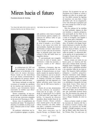 Miren hacia el futuro
Presidente Gordon B. Hinckley
"La clave del éxito de la obra será la
mismos Santos de los Últimos Días."
Las celebraciones de 1997 casi
han terminado; el último ca-
rromato se ha detenido; el úl-
timo carro de manos descansa.
Hemos tenido un año maravilloso
en el que hemos conmemorado la
gran migración de nuestros antepa-
sados hacia estos valles del oeste.
Nos hemos inclinado en señal de
reverencia al recordar los sacrificios
de los muchos que murieron en el
camino y que tiernamente fueron
enterrados en tumbas cuya ubica^
ción desconocemos.
Hemos compartido, en muy pe-
queña escala, los terribles sufrimien-
tos de los que estuvieron atrapados
en las nieves de Wyoming en 1856.
Hemos visto el cumplimiento de
la profecía de Isaías: "Se alegrarán el
desierto y la soledad; el yermo se go-
zará y florecerá como la rosa" (Isaías
35:1).
No podemos subestimar sus lo-
gros; no podemos agregar a su gloria;
de todos los que se llamen a sí
sólo podemos mirar hacia el pasado
con reverencia, aprecio, respeto y re-
solución de edificar sobre lo que
ellos hicieron.
Ha llegado el momento de dejar
de mirar al pasado y ver el futuro.
Esta es una época con miles de
oportunidades; depende de nosotros
el utilizarlas y avanzar, i Qué maravi-
lloso es el que cada uno de nosotros
haga su pequeña parte para hacer
avanzar la obra del Señor hacia su
magnífico destino.
"Y será predicado este evangelio
del reino en todo el mundo, para
testimonio a todas las naciones; y
entonces vendrá el fin" (Mateo
24:14).
Hermanos y hermanas, algo ma-
ravilloso está sucediendo en esta
Iglesia. Al desenvolvernos en el pe-
queño mundo de nuestros barrios y
ramas respectivos casi no lo adverti-
mos; sin embargo, es real y grandio-
so. Estamos creciendo; nos estamos
expandiendo; este año ingresará a la
Iglesia suficiente gente como para
crear más de 600 nuevos barrios y
ramas.
Dentro de un mes alcanzaremos
los diez millones de miembros.
Tomó más de un siglo, 117 años,
desde la organización de la Iglesia
en 1830 hasta 1947, para llegar a un
millón. La mayoría de nuestros
miembros ahora residen fuera de los
Estados Unidos. Hemos andado
entre nuestra gente y ha sido mara-
villoso reunimos con ellos, hablar
con ellos y compartir testimonios;
están llenos de entusiasmo.
Hace poco estuvimos con la
Nación Navajo, en Window Rock,
E N E R O D E 1 9 9 8
79
Arizona. Era la primera vez que un
Presidente de la Iglesia se reunía y
hablaba con ellos en su propia capi-
tal. Fue difícil contener las lágrimas
al reunimos con esos hijos e hijas
del Padre Lehi. En mi imaginación,
lo he visto llorar por su progenie que
por tanto tiempo ha vivido en la po-
breza y el dolor.
Pero las cadenas de las tinieblas
se están acabando; algunos de ellos
son hombres y mujeres prósperos;
han participado de los frutos de la
educación; han llegado a conocer y
a amar el Evangelio; han llegado a
ser una gente pura y deleitable.
Pero queda tanto por hacer entre
ellos. El alcohol y las drogas literal-
mente destruyen a muchos de ellos;
debemos hacer más por ayudarlos.
Al mirar hacia el futuro, veo que el
Espíritu del Señor se derramará
sobre ese pueblo. La educación abri-
rá las puertas de la oportunidad y el
Evangelio llevará más luz y mayor
entendimiento a sus vidas.
Hemos estado con miles de esa
buena gente en América del Sur.
Hace poco volamos desde Asunción,
Paraguay hasta Guayaquil, Ecuador,
sobre los altos y prohibidos picachos
y los estrechos valles de esa vasta re-
gión. Por doquiera había poblados
indígenas y pueblos pequeños.
Nuestros misioneros están trabajan-
do con esa buena gente, llevándoles
la luz del Evangelio sempiterno a sus
vidas. Hace muchos años, mi esposa
y yo abordamos el pequeño tren que
viaja desde Cuzco, Perú, hasta el
Lago Titicaca. En Puno nos reuni-
mos con un puñado de miembros
nativos del lugar; era la primera vez
que una Autoridad General hacía
eso. Hoy día tenemos dos estacas de
Sión en Puno, con presidentes de es-
taca y obispos llamados de entre su
pueblo.
Ahora ya hemos estado en todas
las naciones de América del Sur y
de América Central y hemos visto
milagros con reuniones de 30.000,
40.000 y 50.000 miembros en esta-
dios de fútbol; todos ellos Santos de
los Últimos Días. En cada caso, al
bibliotecasud.blogspot.com
 