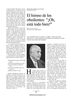 a nuestro pueblo. Nos hemos acerca-
do demasiado a la forma de ser de
nuestra sociedad en este asunto. Por
supuesto que hay buenas familias; las
hay en todas partes, pero también
existen muchas que están en proble-
mas. Esta es una enfermedad que
tiene remedio. La receta es simple y
maravillosamente eficaz: Es amor; es
amor y respeto diario claro y simple.
Es una planta tierna que necesita
abono, pero que vale todo el esfuerzo
que podamos ponerle.
Ahora, para terminar, veo un ma-
ravilloso futuro en un mundo muy
incierto. Si nos aferramos a nuestros
valores, si edificamos sobre nuestro
legado, si caminamos en obediencia
ante el Señor, si tan sólo vivimos el
Evangelio, seremos bendecidos en
forma magnífica y maravillosa. Se
nos contemplará como un pueblo
peculiar que ha encontrado la clave
para una felicidad peculiar.
"Y vendrán muchos pueblos, y
dirán: Venid, y subamos al monte de
Jehová, a la casa del Dios de Jacob; y
nos enseñará sus caminos, y camina-
remos por sus sendas. Porque de
Sion saldrá la ley, y de Jerusalén la
palabra de Jehová" (Isaías 2:3).
Nuestro pasado ha sido grandio-
so; maravilloso es nuestro presente y
glorioso puede ser nuestro futuro.
¡Resplandeced en gloria, Sión, lugar
de paz!
De miles la morada divina tu serás;
arroja tus destellos al mundo en
error,
pues entre las tinieblas, Dios es tu
protector.
(Himnos de Sión, Ns
122)
Hemos vislumbrado el futuro, co-
nocemos el camino, tenemos la ver-
dad. Dios nos ayude a avanzar para
llegar a ser un pueblo grande y pode-
roso esparcido sobre la tierra, cuyo
número ascienda a millones, pero
todos de una fe, de un testimonio y
de una convicción, lo ruego humil-
demente en el nombre de nuestro
gran Redentor y Salvador, aún
Jesucristo. Amén. D
Sesión del domingo por la tarde
5 de octubre de 1997
El himno de los
obedientes: "¡Oh,
está todo bien!"
Élder David B. Haight
del Quorum de los Doce Apóstoles
"Qué maravilloso futuro le espera a la Iglesia...Todas esas cosas
dependen de... cómo aceptemos las verdades que conocemos, de cómo
vivamos los principios del Evangelio."
imaginar y visualizar lo que nos es-
pera; y sé que todo lo que él dice es
verdad. Al haber tenido la oportuni-
dad de trabajar con él durante algu-
nos años y de sentir su espíritu, su
entendimiento, sus deseos, su pro-
funda fe y la inspiración que recibe
en ese oficio, esta mañana me di
cuenta de que estábamos escuchan-
do palabras referentes al futuro que
provenían del Profeta.
Al reflexionar ahora sobre el
ciclo de la vida y a medida que el
ciclo avanza y al pensar en lo que le
depara a la Iglesia, me siento un
poco como un amigo inglés que dijo:
"¿No sería maravilloso retroceder el
ciclo de la vida 50 años y que se nos
permitiera vivirlos de nuevo?". Y
aun cuando he tenido la oportuni-
dad de declarar, de enseñar, de pre-
dicar y de dar testimonio del
Salvador en todo el mundo, atesoro
el tiempo que todavía se me conce-
de para estar aquí.
Acaban de escuchar los compases
de "Santos, venid..." (Himnos NQ
17). La primera oportunidad que
tuve de familiarizarme de verdad
con el himno "iOh, está todo bien!"
fue en un pequeño tabernáculo de
He orado para recibir el
Espíritu del Señor y toda la
fe que necesito para decir
algunas palabras que llevo en el co-
razón; para que de algún modo les
sirva de aliento en sus creencias y en
la forma en que viven los principios
del Evangelio.
Esta mañana el presidente
Hinckley nos presentó una de las re-
señas más alentadoras para nuestro
futuro que yo recuerde haber escu-
chado; me sentí conmovido al sólo
L I A H O N A
82
bibliotecasud.blogspot.com
 