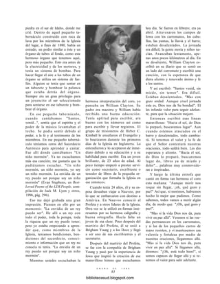 piedra en el sur de Idaho, donde me
crié. Dentro de aquel pequeño ta-
bernáculo construido con roca de
lava por los miembros de la Iglesia
del lugar, a fines de 1880, había un
estrado, un podio similar a éste y un
órgano de tubos al fondo, como este
hermoso órgano que tenemos aquí,
pero más pequeño. Esto era antes de
la electricidad y de los motores, y
tenía un sistema de bombas. Para
hacer llegar el aire a los tubos de un
órgano se utiliza un sistema de fue-
lles. Alguien se tenía que sentar en
un taburete y bombear la palanca
que estaba detrás del órgano.
Siempre era un gran privilegio para
un jovencito el ser seleccionado
para sentarse en ese taburete y bom-
bear el órgano.
En ese pequeño tabernáculo,
cuando cantábamos "Santos,
venid...", sentía que el espíritu y el
poder de la música levantaban el
techo. Se podía sentir debido al
poder, a la fe y al testimonio de los
miembros. En ese pequeño taberná-
culo teníamos coros del Sacerdocio
Aarónico para aprender a cantar.
Fue allí donde cantábamos "Un
niño mormón". Ya no escuchamos
más esa canción; me gustaría que la
pudiéramos escuchar. "Un niño
mormón, un niño mormón, yo soy
un niño mormón. La envidia de un
rey puedo ser porque soy un niño
mormón" (Evan Stephens, en Best-
Loved Poems of the LDS People, com-
pilación de Jack M. Lyon y otros,
1996, pág. 296).
Eso me dejó grabada una gran
impresión. Piensen en ello por un
momento: "La envidia de un rey
puedo ser". He allí a un rey con
todo el poder, toda la pompa, toda
la riqueza que un rey puede tener;
pero yo estaba empezando a apren-
der que, como miembros de la
Iglesia, teníamos bendiciones, ben-
diciones del sacerdocio, conoci-
miento e información que un rey no
conocía ni tenía. "La envidia de un
rey puedo ser porque soy un niño
mormón".
Mientras ustedes escuchaban la
hermosa interpretación del coro, yo
pensaba en William Clayton. Su
padre era maestro y William había
recibido una buena educación.
Tenía aptitud para escribir, era
bueno con los números así como
para escribir y llevar registros. El
grupo de misioneros de Heber C.
Kimball le enseñaron el Evangelio y
lo bautizaron durante los primeros
días de la Iglesia en Inglaterra. Lo
entendieron y lo aceptaron de inme-
diato debido a su educación y a su
habilidad para escribir. Era un joven
brillante, de 23 años de edad. Al
poco tiempo empezó a prestar servi-
cio como secretario, escribiente o
tenedor de libros de la pequeña or-
ganización que formaba la Iglesia en
ese entonces.
Cuando tenía 24 años, él y su es-
posa deseaban viajar a Nauvoo, por
lo que se embarcaron con destino a
América. En Nauvoo conoció al
Profeta y a otros líderes de la Iglesia.
Otra vez se le utilizó en formas inte-
resantes por su hermosa caligrafía y
buena ortografía. Hacía falta un
joven de esa clase. Poco después del
martirio del Profeta, él se unió a
Brigham Young y a los Doce y llegó
a ser uno de sus escribientes y el
secretario.
Después del martirio del Profeta,
se fue con la compañía de Brigham
Young y pasó por la experiencia de
Iowa que inspiró la creación de ese
maravilloso himno que escuchamos
E N E R O D E 1 9 9 8
83
hoy día. Se fueron en febrero; era ya
abril. Atravesaron los campos de
Iowa con los carromatos, los caba-
llos, las yuntas, la lluvia y el barro;
estaban desalentados. La jornada
era difícil; la gente moría y niños na-
cían. Avanzaban lentamente, ape-
nas unos pocos kilómetros al día. En
su desaliento, William Clayton es-
cribió en su diario que se sentó en
un lado del carromato y escribió una
canción, con la esperanza de que
diera aliento y renovado ánimo y fe
a los santos.
Y así escribió: "Santos venid, sin
miedo, sin temor". Era difícil.
Estaban desalentados. "Mas con
gozo andad. Aunque cruel jornada
esta es, Dios nos da Su bondad". El
les infunde valor para seguir adelan-
te, para que la situación mejore.
Entonces escribió esas líneas
maravillosas: "Hacia el sol, do Dios
lo preparó, buscaremos lugar". Aun
cuando estemos atascados en el
barro y desalentados, todo cambia-
rá. Si tenemos el valor y la fe de
que el Señor contestará nuestras
oraciones, todo saldrá bien. Les dio
esperanza y aliento. "Hacia el sol,
do Dios lo preparó, buscaremos
lugar do, libres ya de miedo y
dolor"... palabras muy conmovedo-
ras e inspiradas.
Y luego la última estrofa que
cantó en forma tan hermosa el coro
esta mañana: "Aunque morir nos
toque sin llegar, ¡oh, qué gozo y
paz!" Así que, si morimos, habremos
hecho lo mejor que pudimos. Como
sabemos, todos vamos a morir algún
día; de modo que: "¡Oh, qué gozo y
paz!".
"Mas si la vida Dios nos da, para
vivir en paz allá". Veremos si las rue-
das permanecen en los carromatos,
y si las de los pequeños carros de
mano resisten, y si mantenemos esa
valentía y fortaleza por medio de
nuestras oraciones, llegaremos allá.
"Mas si la vida Dios nos da, para
vivir en paz allá". Si llegamos allá,
diremos: "¡Oh, está todo bien!", si
somos capaces de llegar allá y si te-
nemos el valor para salir adelante.
bibliotecasud.blogspot.com
 